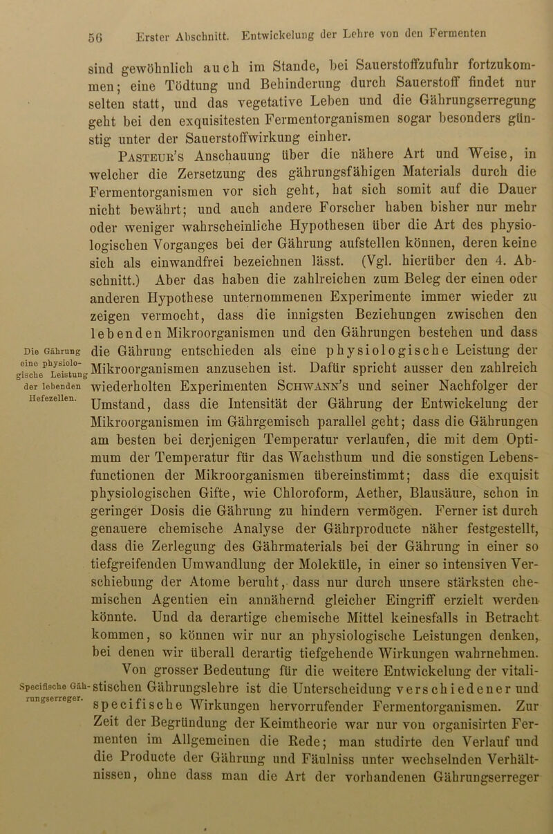 sind gewöhnlich auch im Stande, hei Sauerstoffzufuhr fortzukom- men; eine Tödtung und Behinderung durch Sauerstoff findet nur selten statt, und das vegetative Leben und die Gährungserregung geht bei den exquisitesten Fermentorganismen sogar besonders gün- stig unter der Sauerstoffwirkung einher. Pasteur’s Anschauung über die nähere Art und Weise, in welcher die Zersetzung des gährungsfähigen Materials durch die Fermentorganismen vor sich geht, hat sich somit auf die Dauer nicht bewährt; und auch andere Forscher haben bisher nur mehr oder weniger wahrscheinliche Hypothesen über die Art des physio- logischen Vorganges bei der Gährung aufstellen können, deren keine sich als einwandfrei bezeichnen lässt. (Vgl. hierüber den 4. Ab- schnitt.) Aber das haben die zahlreichen zum Beleg der einen oder anderen Hypothese unternommenen Experimente immer wieder zu zeigen vermocht, dass die innigsten Beziehungen zwischen den lebenden Mikroorganismen und den Gährungen bestehen und dass Die Gäiirung die Gährung entschieden als eine physiologische Leistung der Mikroorganismen anzusehen ist. Dafür spricht ausser den zahlreich der lebenden wiederholten Experimenten Schwann’s und seiner Nachfolger der Hefezeilen. jjmstaüCi, dass die Intensität der Gährung der Entwickelung der Mikroorganismen im Gährgemisch parallel geht; dass die Gährungen am besten bei derjenigen Temperatur verlaufen, die mit dem Opti- mum der Temperatur für das Wachsthum und die sonstigen Lebens- functionen der Mikroorganismen übereinstimmt; dass die exquisit physiologischen Gifte, wie Chloroform, Aether, Blausäure, schon in geringer Dosis die Gährung zu hindern vermögen. Ferner ist durch genauere chemische Analyse der Gährproducte näher festgestellt, dass die Zerlegung des Gährmaterials bei der Gährung in einer so tiefgreifenden Umwandlung der Moleküle, in einer so intensiven Ver- schiebung der Atome beruht, dass nur durch unsere stärksten che- mischen Agentien ein annähernd gleicher Eingriff erzielt werden könnte. Und da derartige chemische Mittel keinesfalls in Betracht kommen, so können wir nur an physiologische Leistungen denken, bei denen wir überall derartig tiefgehende Wirkungen wahrnehmen. Von grosser Bedeutung für die weitere Entwickelung der vitali- SpeciflscheGah-stischen Gährungslebre ist die Unterscheidung verschiedener und rungserreger gpecifigChe Wirkungen hervorrufender Fermentorganismen. Zur Zeit der Begründung der Keimtheorie war nur von organisirten Fer- menten im Allgemeinen die Rede; man studirte den Verlauf und die Producte der Gährung und Fäulniss unter wechselnden Verhält- nissen , ohne dass man die Art der vorhandenen Gährungserreger