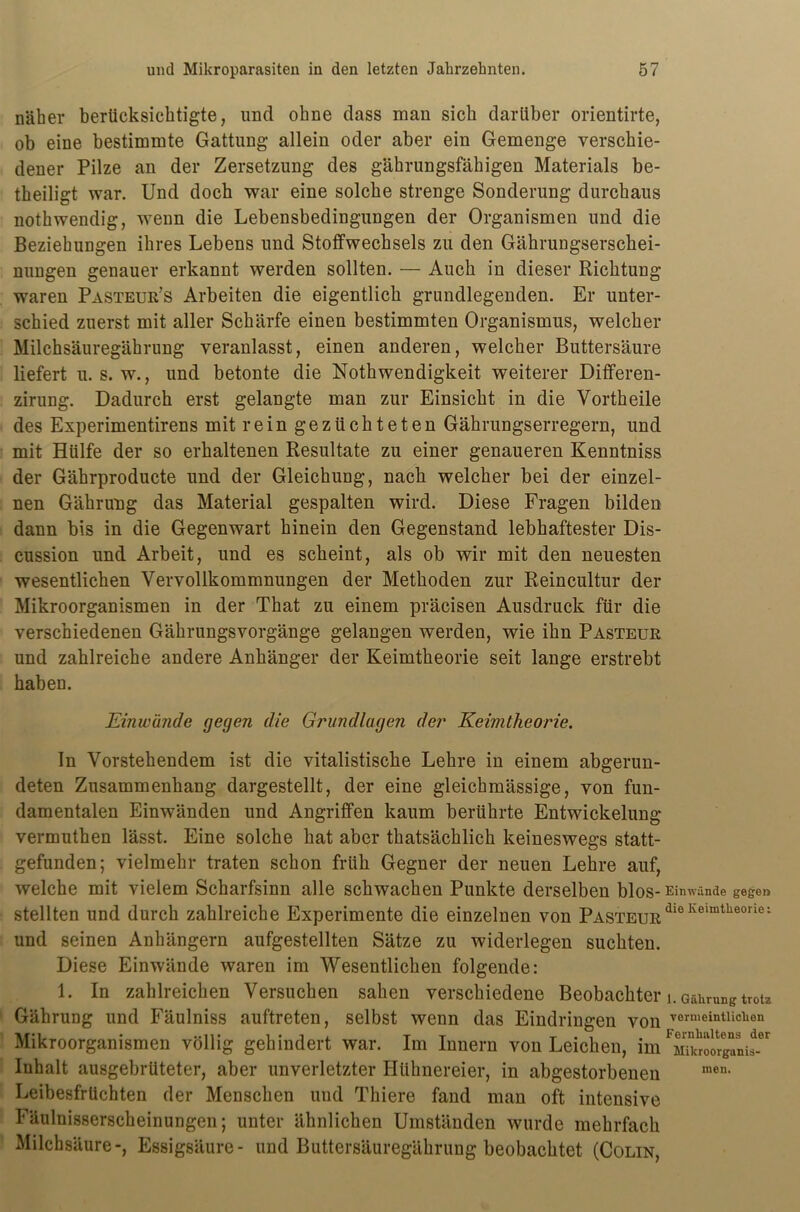 näher berücksichtigte, und ohne dass man sich darüber orientirte, ob eine bestimmte Gattung allein oder aber ein Gemenge verschie- dener Pilze an der Zersetzung des gährungsfähigen Materials be- theiligt war. Und doch war eine solche strenge Sonderung durchaus nothwendig, wenn die Lebensbedingungen der Organismen und die Beziehungen ihres Lebens und Stoffwechsels zu den Gährungserschei- nungen genauer erkannt werden sollten. — Auch in dieser Richtung waren Pasteur’s Arbeiten die eigentlich grundlegenden. Er unter- schied zuerst mit aller Schärfe einen bestimmten Organismus, welcher Milchsäuregährung veranlasst, einen anderen, welcher Buttersäure liefert u. s. w., und betonte die Nothwendigkeit weiterer Differen- zirung. Dadurch erst gelangte man zur Einsicht in die Vortheile des Experimentirens mit rein gezüchteten Gährungserregern, und mit Hülfe der so erhaltenen Resultate zu einer genaueren Kenntniss der Gäbrproducte und der Gleichung, nach welcher bei der einzel- nen Gährung das Material gespalten wird. Diese Fragen bilden dann bis in die Gegenwart hinein den Gegenstand lebhaftester Dis- cussion und Arbeit, und es scheint, als ob wir mit den neuesten wesentlichen Vervollkommnungen der Methoden zur Reincultur der Mikroorganismen in der That zu einem präcisen Ausdruck für die verschiedenen Gährungsvorgänge gelangen werden, wie ihn Pasteur und zahlreiche andere Anhänger der Keimtheorie seit lange erstrebt haben. Einwände gegen die Grundlagen der Keimtheorie. ln Vorstehendem ist die vitalistische Lehre in einem abgerun- deten Zusammenhang dargestellt, der eine gleichmässige, von fun- damentalen Einwänden und Angriffen kaum berührte Entwickelung vermutben lässt. Eine solche hat aber thatsächlich keineswegs statt- gefunden; vielmehr traten schon früh Gegner der neuen Lehre auf, welche mit vielem Scharfsinn alle schwachen Punkte derselben blos- Einwünde gegen stellten und durch zahlreiche Experimente die einzelnen von PasteurdieIvelmtheorie; und seinen Anhängern aufgestellten Sätze zu widerlegen suchten. Diese Einwände waren im Wesentlichen folgende: 1. In zahlreichen Versuchen sahen verschiedene Beobachter i. Gährung trotz Gährung und Fäulniss auftreten, selbst wenn das Eindringen von vermeintlichen Mikroorganismen völlig gehindert war. Im Innern von Leichen, im Inhalt ausgebrüteter, aber unverletzter Hühnereier, in abgestorbenen men- Leibesfrüchten der Menschen und Thiere fand man oft intensive Fäulnisserscheinungen; unter ähnlichen Umständen wurde mehrfach Milchsäure-, Essigsäure- und Buttersäuregährung beobachtet (Colin,