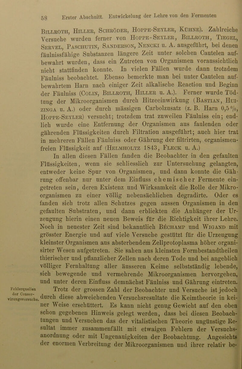 Billroth, Hiller, ScnRöDER, IIoppe-Seyler, Kühne). Zahlreiche Versuche wurden ferner von Hoppe - Seyler , Billroth, Tiegel, Servel, Paschutin, Sanderson, Nencki u. A. ausgeführt, bei denen fäulnissfähige Substanzen längere Zeit unter solchen Cautelen auf- bewahrt wurden, dass ein Zutreten von Organismen voraussichtlich nicht stattfinden konnte. In vielen Fällen wurde dann trotzdem Fäulniss beobachtet. Ebenso bemerkte man bei unter Cautelen auf- bewahrtem Harn nach einiger Zeit alkalische Reaction und Beginn der Fäulniss (Colin, Billroth, Hiller u. A.). Ferner wurde Töd- tung der Mikroorganismen durch Hitzeeinwirkung (Bastian, Hui- zinga u. A.) oder durch mässigen Carbolzusatz (z. B. Harn 0,5 °/o, Hoppe-Seyler) versucht; trotzdem trat zuweilen Fäulniss ein; end- lich wurde eine Entfernung der Organismen aus faulenden oder gährenden Flüssigkeiten durch Filtration ausgeführt; auch hier trat in mehreren Fällen Fäulniss oder Gährung der filtrirten, organismen- freien Flüssigkeit auf (Helmholtz 1843, Fleck u. A.) In allen diesen Fällen fanden die Beobachter in den gefaulten Flüssigkeiten, wenn sie schliesslich zur Untersuchung gelangten, entweder keine Spur von Organismen, und dann konnte die Gäh- rung offenbar nur unter dem Einfluss chemischer Fermente ein- getreten sein, deren Existenz und Wirksamkeit die Rolle der Mikro- organismen zu einer völlig nebensächlichen degradirte. Oder es fanden sich trotz allen Schutzes gegen aussen Organismen in den gefaulten Substraten, und dann erblickten die Anhänger der Ur- zeugung hierin einen neuen Beweis für die Richtigkeit ihrer Lehre. Noch in neuester Zeit sind bekanntlich Bechamp und Wigand mit grösster Energie und auf viele Versuche gestützt für die Urzeugung kleinster Organismen aus absterbendem Zellprotoplasma höher organi- sirter Wesen aufgetreten. Sie sahen aus kleinsten Formbestandtkeilen thierischer und pflanzlicher Zellen nach deren Tode und bei angeblich völliger Fernhaltung aller äusseren Keime selbstständig lebende, sich bewegende und vermehrende Mikroorganismen hervorgehen, und unter deren Einfluss demnächst Fäulniss und Gährung eintreten. Fehlerquellen Trotz der grossen Zahl der Beobachter und Versuche ist jedoch virungsv°eUrsurche. ^urc^ diese abweichenden Versuchsresultate die Keimtheorie in kei- ner Weise erschüttert. Es kann nicht genug Gewicht auf den oben schon gegebenen Hinweis gelegt werden, dass bei diesen Beobach- tungen und Versuchen das der vitalistischen Theorie ungünstige Re- sultat immer zusammenfällt mit etwaigen Fehlern der Versuchs- anordnung oder mit Ungenauigkeiten der Beobachtung. Angesichts der enormen Verbreitung der Mikroorganismen und ihrer relativ be-