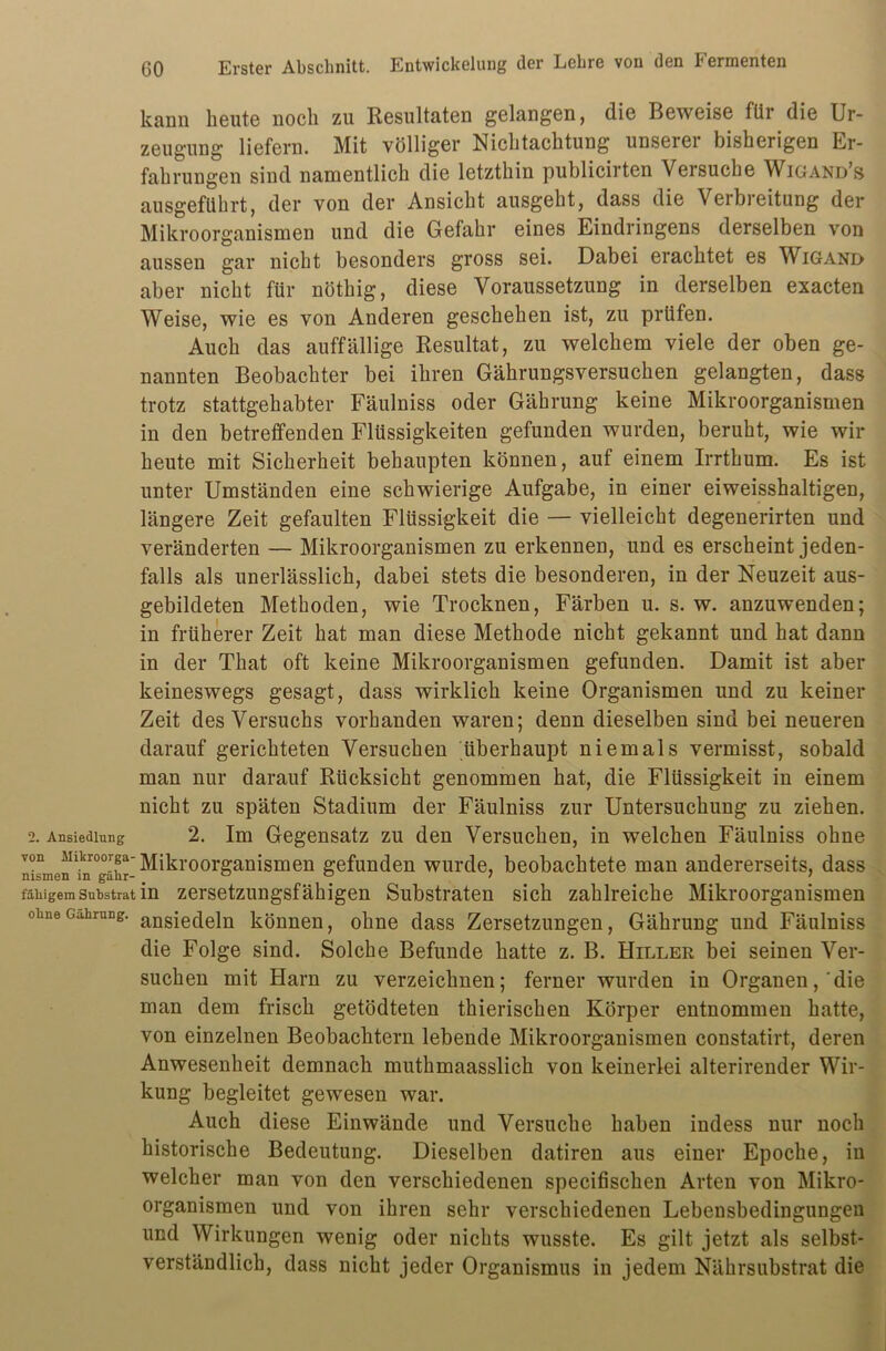 kann heute noch zu Resultaten gelangen, die Beweise für die Ur- zeugung liefern. Mit völliger Nichtachtung unserer bisherigen Er- fahrungen sind namentlich die letzthin publicirten Versuche Wigand’s ausgeführt, der von der Ansicht ausgeht, dass die Verbreitung der Mikroorganismen und die Gefahr eines Eindringens derselben von aussen gar nicht besonders gross sei. Dabei erachtet es Wigand aber nicht für nöthig, diese Voraussetzung in derselben exacten Weise, wie es von Anderen geschehen ist, zu prüfen. Auch das auffällige Resultat, zu welchem viele der oben ge- nannten Beobachter bei ihren Gährungsversuchen gelangten, dass trotz stattgehabter Fäulniss oder Gährung keine Mikroorganismen in den betreffenden Flüssigkeiten gefunden wurden, beruht, wie wir heute mit Sicherheit behaupten können, auf einem Irrthum. Es ist unter Umständen eine schwierige Aufgabe, in einer eiweisshaltigen, längere Zeit gefaulten Flüssigkeit die — vielleicht degenerirten und veränderten — Mikroorganismen zu erkennen, und es erscheint jeden- falls als unerlässlich, dabei stets die besonderen, in der Neuzeit aus- gebildeten Methoden, wie Trocknen, Färben u. s. w. anzuwenden; in früherer Zeit hat man diese Methode nicht gekannt und hat dann in der That oft keine Mikroorganismen gefunden. Damit ist aber keineswegs gesagt, dass wirklich keine Organismen und zu keiner Zeit des Versuchs vorhanden waren; denn dieselben sind bei neueren darauf gerichteten Versuchen überhaupt niemals vermisst, sobald man nur darauf Rücksicht genommen hat, die Flüssigkeit in einem nicht zu späten Stadium der Fäulniss zur Untersuchung zu ziehen. 2. Ansiedlung 2. Im Gegensatz zu den Versuchen, in welchen Fäulniss ohne von Mlkroorga-Mikroorganismen gefunden wurde, beobachtete man andererseits, dass fähigem Substrat in zersetzungsfähigen Substraten sich zahlreiche Mikroorganismen ohnecuhrung. ansie(ieiI1 können, ohne dass Zersetzungen, Gährung und Fäulniss die Folge sind. Solche Befunde hatte z. B. Hiller bei seinen Ver- suchen mit Harn zu verzeichnen; ferner wurden in Organen,'die man dem frisch getödteten thierischen Körper entnommen hatte, von einzelnen Beobachtern lebende Mikroorganismen constatirt, deren Anwesenheit demnach muthmaasslich von keinerlei alterirender Wir- kung begleitet gewesen war. Auch diese Einwände und Versuche haben indess nur noch historische Bedeutung. Dieselben datiren aus einer Epoche, in welcher man von den verschiedenen specifischen Arten von Mikro- organismen und von ihren sehr verschiedenen Lebensbedingungen und Wirkungen wenig oder nichts wusste. Es gilt jetzt als selbst- verständlich, dass nicht jeder Organismus in jedem Nährsubstrat die