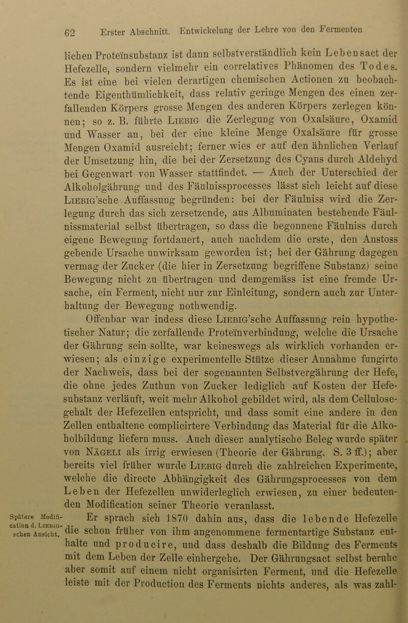 Spätere Modifi- cation d. LiebiG' sehen Ansicht. lieben Proteinsubstanz ist dann selbstverständlich kein Lebensact der Hefezelle, sondern vielmehr ein correlatives Phänomen des Todes. Es ist eine bei vielen derartigen chemischen Actionen zu beobach- tende Eigenthümlichkeit, dass relativ geringe Mengen des einen zer- fallenden Körpers grosse Mengen des anderen Körpers zerlegen kön- nen; so z. B. führte Liebig die Zerlegung von Oxalsäure, Oxamid und Wasser an, bei der eine kleine Menge Oxalsäure für grosse Mengen Oxamid ausreicht; ferner wies er auf den ähnlichen Verlauf der Umsetzung hin, die bei der Zersetzung des Cyans durch Aldehyd bei Gegenwart von Wasser stattfindet. — Auch der Unterschied der Alkoholgährung und des Fäulnissprocesses lässt sich leicht auf diese LiEBiG’sche Auffassung begründen: bei der Fäulniss wird die Zer- legung durch das sich zersetzende, aus Albuminaten bestehende Fäul- nissmaterial selbst übertragen, so dass die begonnene Fäulniss durch eigene Bewegung fortdauert, auch nachdem die erste, den Anstoss gebende Ursache unwirksam geworden ist; bei der Gährung dagegen vermag der Zucker (die hier in Zersetzung begriffene Substanz) seine Bewegung nicht zu übertragen und demgemäss ist eine fremde Ur- sache, ein Ferment, nicht nur zur Einleitung, sondern auch zur Unter- haltung der Bewegung nothwendig. Offenbar war indess diese LiEBiG’sche Auffassung rein hypothe- tischer Natur; die zerfallende Proteinverbindung, welche die Ursache der Gährung sein sollte, war keineswegs als wirklich vorhanden er- wiesen; als einzige experimentelle Stütze dieser Annahme fungirte der Nachweis, dass bei der sogenannten Selbstvergährung der Hefe, die ohne jedes Zuthun von Zucker lediglich auf Kosten der Hefe- substanz verläuft, weit mehr Alkohol gebildet wird, als dem Cellulose- gehalt der Hefezellen entspricht, und dass somit eine andere in den Zellen enthaltene complicirtere Verbindung das Material für die Alko- holbildung liefern muss. Auch dieser analytische Beleg wurde später von Nägeli als irrig erwiesen (Theorie der Gährung. S. 3 ff.); aber bereits viel früher wurde Liebig durch die zahlreichen Experimente, welche die directe Abhängigkeit des Gährungsprocesses von dem Leben der Hefezellen unwiderleglich erwiesen, zu einer bedeuten- den Modification seiner Theorie veranlasst. Er sprach sich 1870 dahin aus, dass die lebende Hefezelle die schon früher von ihm angenommene fermentartige Substauz ent- halte und producire, und dass deshalb die Bildung des Ferments mit dem Leben der Zelle einhergehe. Der Gährungsact selbst beruhe aber somit auf einem nicht organisirten Ferment, und die Hefezelle leiste mit der Production des Ferments nichts anderes, als was zahl-