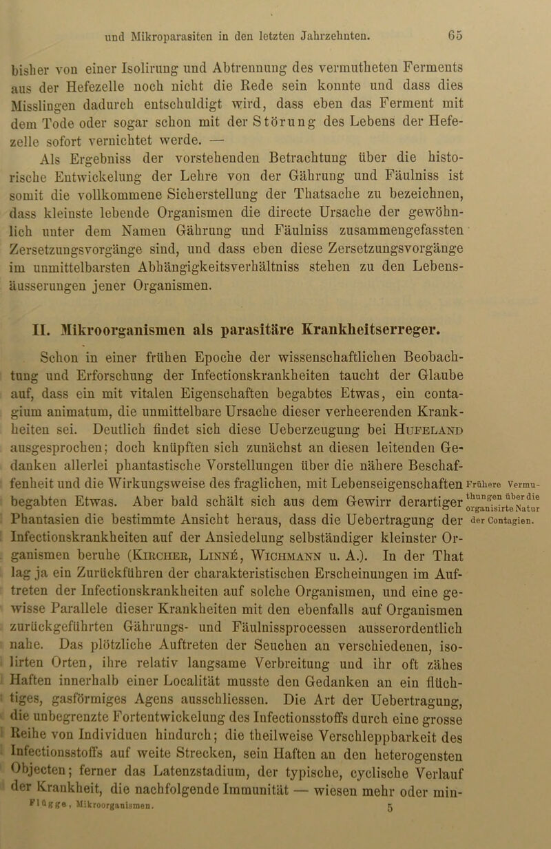 bisher von einer Isolirung und Abtrennung des vermutheten Ferments aus der Hefezelle noch nicht die Rede sein konnte und dass dies Misslingen dadurch entschuldigt wird, dass eben das Ferment mit dem Tode oder sogar schon mit der Störung des Lebens der Hefe- zelle sofort vernichtet werde. — Als Ergebniss der vorstehenden Betrachtung über die histo- rische Entwickelung der Lehre von der Gährung und Fäulniss ist somit die vollkommene Sicherstellung der Thatsache zu bezeichnen, dass kleinste lebende Organismen die directe Ursache der gewöhn- lich unter dem Namen Gährung und Fäulniss zusammengefassten Zersetzungsvorgänge sind, und dass eben diese Zersetzungsvorgänge im unmittelbarsten Abhängigkeitsverhältniss stehen zu den Lebens- äusserungen jener Organismen. II. Mikroorganismen als parasitäre Krankheitserreger. Schon in einer frühen Epoche der wissenschaftlichen Beobach- tung und Erforschung der Infectionskrankheiten taucht der Glaube auf, dass ein mit vitalen Eigenschaften begabtes Etwas, ein conta- gium animatum, die unmittelbare Ursache dieser verheerenden Krank- heiten sei. Deutlich findet sich diese Ueberzeugung bei Hufeland ausgesprochen; doch knüpften sich zunächst an diesen leitenden Ge- danken allerlei phantastische Vorstellungen über die nähere Beschaf- fenheit und die Wirkungsweise des fraglichen, mit Lebenseigenschaften Frühere vermu- begabten Etwas. Aber bald schält sich aus dem Gewirr derartiger orgaSrte^Itur Phantasien die bestimmte Ansicht heraus, dass die Uebertragung der der contagien. Infectionskrankheiten auf der Ansiedelung selbständiger kleinster Or- ganismen beruhe (Kircher, Linne, Wichmann u. A.). In der That lag ja ein Zurückführen der charakteristischen Erscheinungen im Auf- treten der Infectionskrankheiten auf solche Organismen, und eine ge- wisse Parallele dieser Krankheiten mit den ebenfalls auf Organismen zurückgeführten Gährungs- und Fäulnissprocessen ausserordentlich nahe. Das plötzliche Auftreten der Seuchen an verschiedenen, iso- lirten Orten, ihre relativ langsame Verbreitung und ihr oft zähes Haften innerhalb einer Localität musste den Gedanken an ein flüch- tiges, gasförmiges Agens ausschliessen. Die Art der Uebertragung, die unbegrenzte Fortentwickelung des Infectionsstoffs durch eine grosse Reihe von Individuen hindurch; die theilweise Verschleppbarkeit des Infectionsstoffs auf weite Strecken, sein Haften an den heterogensten Objecten; ferner das Latenzstadium, der typische, cyclische Verlauf der Krankheit, die nachfolgende Immunität — wiesen mehr oder min- F1 üggo , Mikroorganismen. 5