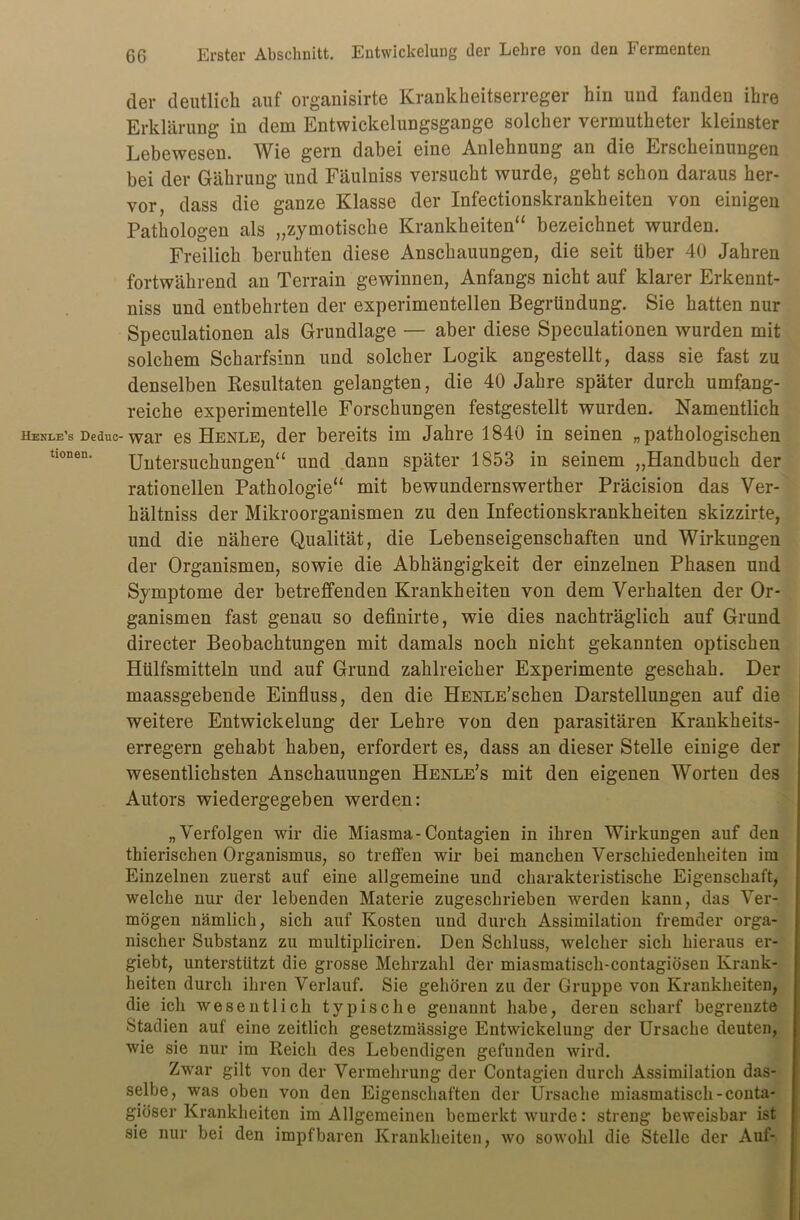 der deutlich auf organisirte Krankheitserreger hin und fanden ihre Erklärung in dem Entwickelungsgange solcher vermutheter kleinster Lebewesen. Wie gern dabei eine Anlehnung an die Erscheinungen bei der Gährung und Fäulniss versucht wurde, geht schon daraus her- vor, dass die ganze Klasse der Infectionskrankheiten von einigen Pathologen als „zymotische Krankheiten“ bezeichnet wurden. Freilich beruhten diese Anschauungen, die seit über 40 Jahren fortwährend an Terrain gewinnen, Anfangs nicht auf klarer Erkennt- nis und entbehrten der experimentellen Begründung. Sie hatten nur Speculationen als Grundlage — aber diese Speculationen wurden mit solchem Scharfsinn und solcher Logik angestellt, dass sie fast zu denselben Resultaten gelangten, die 40 Jahre später durch umfang- reiche experimentelle Forschungen festgestellt wurden. Namentlich hekle’s Deduc-war es Henle, der bereits im Jahre 1840 in seinen „pathologischen tiöncn. Untersuchungen“ und dann später 1853 in seinem „Handbuch der rationellen Pathologie“ mit bewunclernswerther Präcision das Ver- hältnis der Mikroorganismen zu den Infectionskrankheiten skizzirte, und die nähere Qualität, die Lebenseigenschaften und Wirkungen der Organismen, sowie die Abhängigkeit der einzelnen Phasen und Symptome der betreffenden Krankheiten von dem Verhalten der Or- ganismen fast genau so definirte, wie dies nachträglich auf Grund directer Beobachtungen mit damals noch nicht gekannten optischen Hülfsmitteln und auf Grund zahlreicher Experimente geschah. Der maassgebende Einfluss, den die HENLE’schen Darstellungen auf die weitere Entwickelung der Lehre von den parasitären Krankheits- erregern gehabt haben, erfordert es, dass an dieser Stelle einige der wesentlichsten Anschauungen Henle’s mit den eigenen Worten des Autors wiedergegeben werden: „Verfolgen wir die Miasma-Contagien in ihren Wirkungen auf den thierischen Organismus, so treffen wir bei manchen Verschiedenheiten im Einzelnen zuerst auf eine allgemeine und charakteristische Eigenschaft, welche nur der lebenden Materie zugeschrieben werden kann, das Ver- mögen nämlich, sich auf Kosten und durch Assimilation fremder orga- nischer Substanz zu multipliciren. Den Schluss, welcher sich hieraus er- giebt, unterstützt die grosse Mehrzahl der miasmatiscli-contagiösen Krank- heiten durch ihren Verlauf. Sie gehören zu der Gruppe von Krankheiten, die ich wesentlich typische genannt habe, deren scharf begrenzte Stadien auf eine zeitlich gesetzmässige Entwickelung der Ursache deuten, wie sie nur im Reich des Lebendigen gefunden wird. Zwar gilt von der Vermehrung der Contagien durch Assimilation das- selbe, was oben von den Eigenschaften der Ursache miasmatisch-conta- giöser Krankheiten im Allgemeinen bemerkt wurde: streng beweisbar ist sie nur bei den impf baren Krankheiten, wo sowohl die Stelle der Auf-