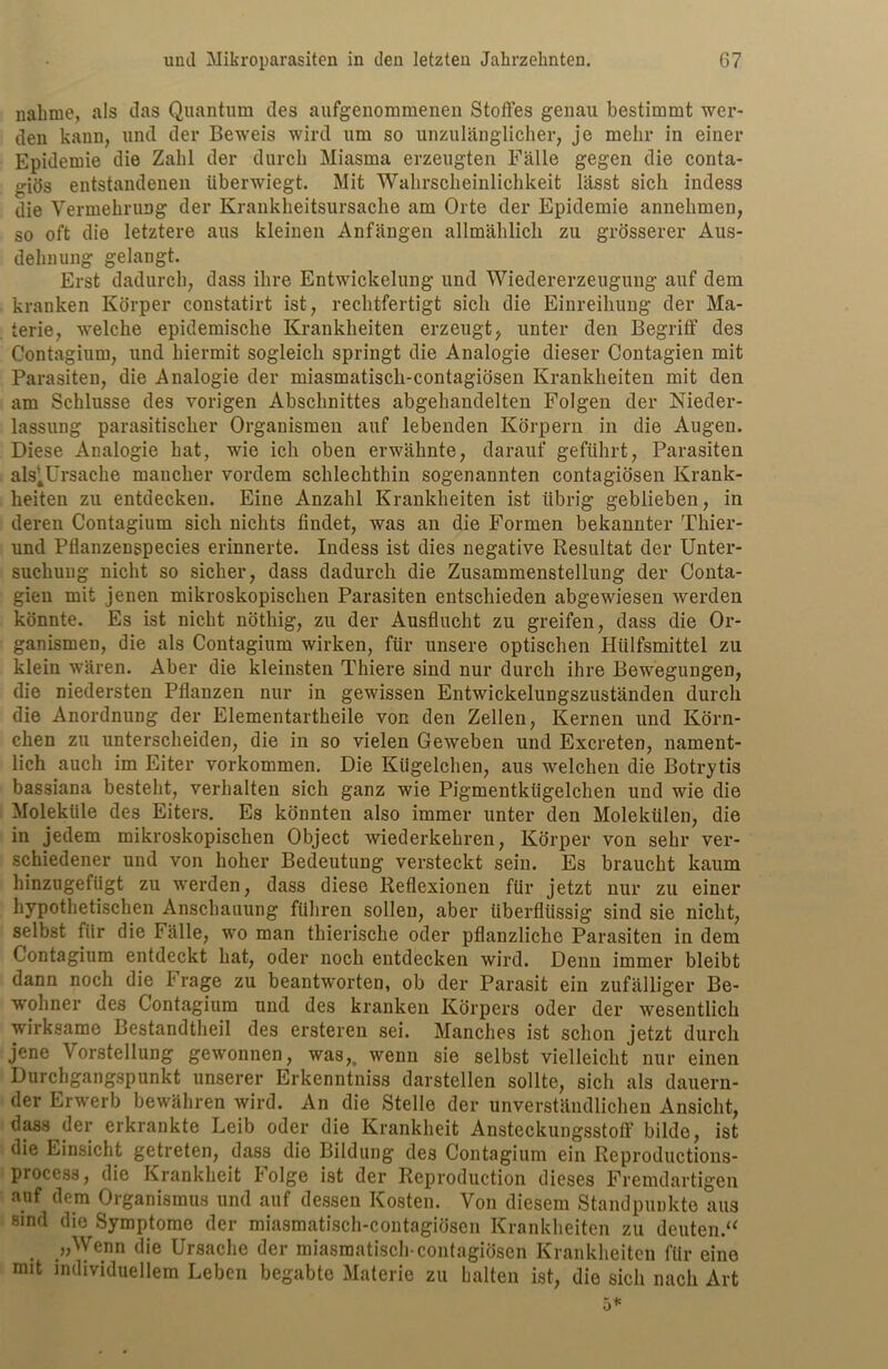 nähme, als das Quantum des aufgenommenen Stoffes genau bestimmt wer- den kann, und der Beweis wird um so unzulänglicher, je mehr in einer Epidemie die Zahl der durch Miasma erzeugten Fälle gegen die conta- giös entstandenen überwiegt. Mit Wahrscheinlichkeit lässt sich indess die Vermehrung der Krankheitsursache am Orte der Epidemie annehmen, so oft die letztere aus kleinen Anfängen allmählich zu grösserer Aus- dehnung gelangt. Erst dadurch, dass ihre Entwickelung und Wiedererzeugung auf dem kranken Körper constatirt ist, rechtfertigt sich die Einreihung der Ma- terie, welche epidemische Krankheiten erzeugt, unter den Begriff des Oontagium, und hiermit sogleich springt die Analogie dieser Contagien mit Parasiten, die Analogie der miasmatiscli-contagiösen Krankheiten mit den am Schlüsse des vorigen Abschnittes abgehandelten Folgen der Nieder- lassung parasitischer Organismen auf lebenden Körpern in die Augen. Diese Analogie hat, wie ich oben erwähnte, darauf geführt, Parasiten als^Ursache mancher vordem schlechthin sogenannten contagiösen Krank- heiten zu entdecken. Eine Anzahl Krankheiten ist übrig geblieben, in deren Contagium sich nichts findet, was an die Formen bekannter Thier- und Pflanzenspecies erinnerte. Indess ist dies negative Resultat der Unter- suchung nicht so sicher, dass dadurch die Zusammenstellung der Conta- gien mit jenen mikroskopischen Parasiten entschieden abgewiesen werden könnte. Es ist nicht nöthig, zu der Ausflucht zu greifen, dass die Or- ganismen, die als Contagium wirken, für unsere optischen Hlilfsmittel zu klein wären. Aber die kleinsten Thiere sind nur durch ihre Bewegungen, die niedersten Pflanzen nur in gewissen Entwickelungszuständen durch die Anordnung der Elementartheile von den Zellen, Kernen und Körn- chen zu unterscheiden, die in so vielen Geweben und Excreten, nament- lich auch im Eiter Vorkommen. Die Kügelchen, aus welchen die Botrytis bassiana besteht, verhalten sich ganz wie Pigmentkügelchen und wie die Moleküle des Eiters. Es könnten also immer unter den Molekülen, die in jedem mikroskopischen Object wiederkehren, Körper von sehr ver- schiedener und von hoher Bedeutung versteckt sein. Es braucht kaum hinzugefügt zu werden, dass diese Reflexionen für jetzt nur zu einer hypothetischen Anschauung führen sollen, aber überflüssig sind sie nicht, selbst für die Fälle, wo man thierische oder pflanzliche Parasiten in dem Contagium entdeckt hat, oder noch entdecken wird. Denn immer bleibt dann noch die I rage zu beantworten, ob der Parasit ein zufälliger Be- wohner des Contagium und des kranken Körpers oder der wesentlich wirksame Bestandteil des ersteren sei. Manches ist schon jetzt durch jene Vorstellung gewonnen, was,, wenn sie selbst vielleicht nur einen Durchgangspunkt unserer Erkenntniss darstellen sollte, sich als dauern- der Erwerb bewähren wird. An die Stelle der unverständlichen Ansicht, dass der erkrankte Leib oder die Krankheit Ansteckungsstoff bilde, ist die Einsicht getreten, dass die Bildung des Contagium ein Reproductions- process, die Krankheit Folge ist der Reproduction dieses Fremdartigen auf dem Organismus und auf dessen Kosten. Von diesem Standpunkte aus sind die Symptome der miasmatiscli-contagiösen Krankheiten zu deuten.“ . »Wenn die Ursache der miasmatisch-contagiösen Krankheiten für eine mit individuellem Leben begabte Materie zu halten ist, die sich nach Art