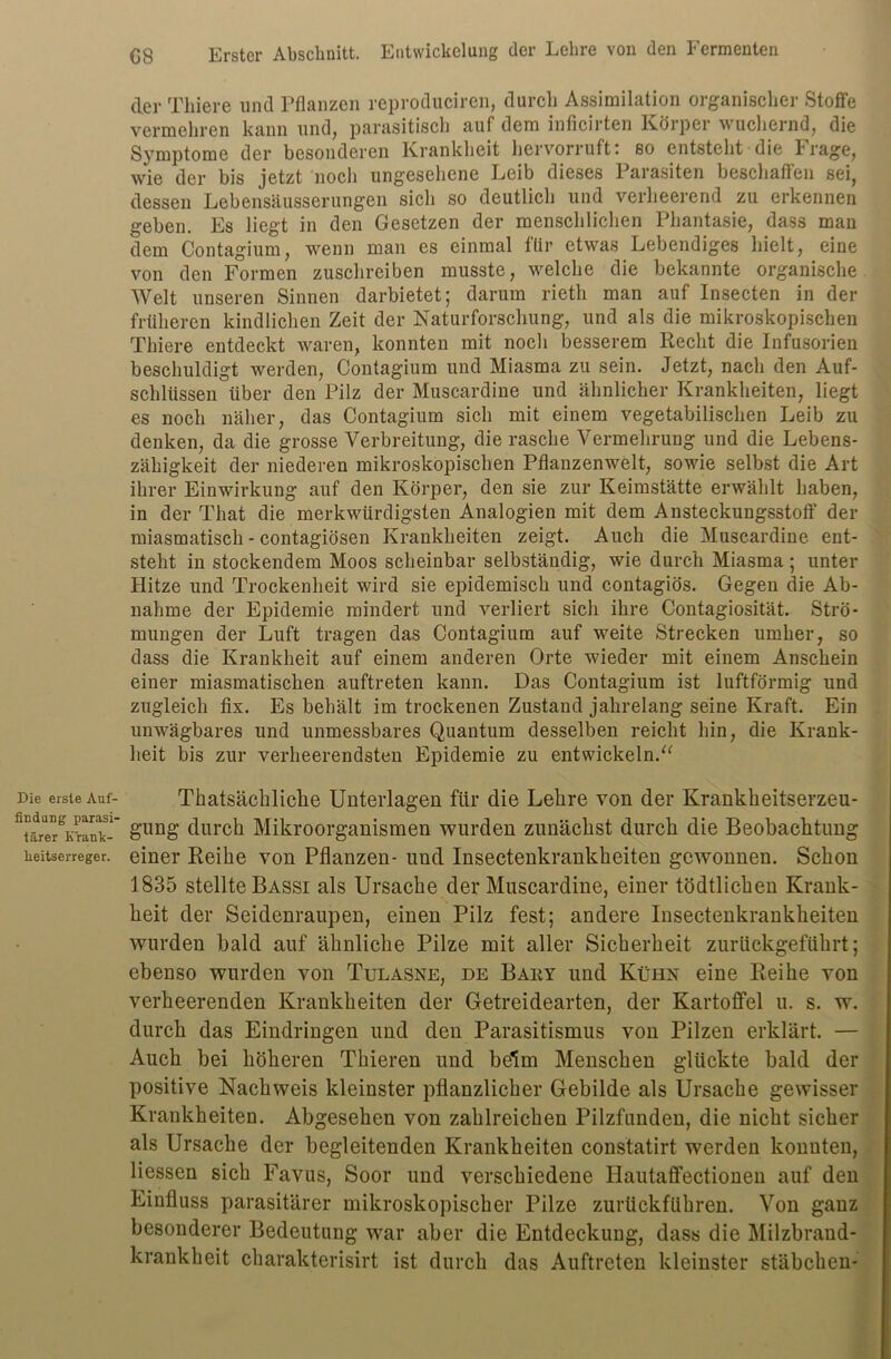 Die erste Auf- findung parasi- tärer Krank- heitserreger. GS Erster Abschnitt. Entwickelung der Lehre von den Fermenten der Tliiere und Pflanzen reproduciren, durch Assimilation organischer Stoffe vermehren kann und, parasitisch auf dem inficirten Körper wuchernd, die Symptome der besonderen Krankheit hervorruft: so entsteht die Frage, wie der bis jetzt noch ungesehene Leib dieses Parasiten beschaffen sei, dessen Lebensäusserungen sich so deutlich und verheerend zu erkennen geben. Es liegt in den Gesetzen der menschlichen Phantasie, dass man dem Contagium, wenn man es einmal für etwas Lebendiges hielt, eine von den Formen zuschreiben musste, welche die bekannte organische Welt unseren Sinnen darbietet; darum rieth man auf Insecten in der früheren kindlichen Zeit der Naturforschung, und als die mikroskopischen Tliiere entdeckt waren, konnten mit noch besserem Recht die Infusorien beschuldigt werden, Contagium und Miasma zu sein. Jetzt, nach den Auf- schlüssen über den Pilz der Muscardine und ähnlicher Krankheiten, liegt es noch näher, das Contagium sich mit einem vegetabilischen Leib zu denken, da die grosse Verbreitung, die rasche Vermehrung und die Lebens- zähigkeit der niederen mikroskopischen Pflanzenwelt, sowie selbst die Art ihrer Einwirkung auf den Körper, den sie zur Keimstätte erwählt haben, in der That die merkwürdigsten Analogien mit dem Ansteckungsstoff der miasmatisch - contagiösen Krankheiten zeigt. Auch die Muscardine ent- steht in stockendem Moos scheinbar selbständig, wie durch Miasma ; unter Hitze und Trockenheit wird sie epidemisch und contagiös. Gegen die Ab- nahme der Epidemie mindert und verliert sich ihre Contagiosität. Strö- mungen der Luft tragen das Contagium auf weite Strecken umher, so dass die Krankheit auf einem anderen Orte wieder mit einem Anschein einer miasmatischen auftreten kann. Das Contagium ist luftförmig und zugleich fix. Es behält im trockenen Zustand jahrelang seine Kraft. Ein unwägbares und unmessbares Quantum desselben reicht hin, die Krank- heit bis zur verheerendsten Epidemie zu entwickeln;“ Thatsächliche Unterlagen für die Lehre von der Krankheitserzeu- gung durch Mikroorganismen wurden zunächst durch die Beobachtung einer Reihe von Pflanzen- und Insectenkrankkeiten gewonnen. Schon 1835 stellte Bassi als Ursache der Muscardine, einer tödtlichen Krank- heit der Seidenraupen, einen Pilz fest; andere Insectenkrankkeiten wurden bald auf ähnliche Pilze mit aller Sicherheit zurückgeführt; ebenso wurden von Tulasne, de Baey und Kühn eine Reihe von verheerenden Krankheiten der Getreidearten, der Kartoffel u. s. w. durch das Eindringen und den Parasitismus von Pilzen erklärt. — Auch bei höheren Tkieren und bölm Menschen glückte bald der positive Nachweis kleinster pflanzlicher Gebilde als Ursache gewisser Krankheiten. Abgesehen von zahlreichen Pilzfunden, die nicht sicher als Ursache der begleitenden Krankheiten constatirt werden konnten, Hessen sich Favus, Soor und verschiedene Hautaffectionen auf den Einfluss parasitärer mikroskopischer Pilze zurückführen. Von ganz besonderer Bedeutung war aber die Entdeckung, dass die Milzbrand- krankheit charakterisirt ist durch das Auftreten kleinster Stäbchen-