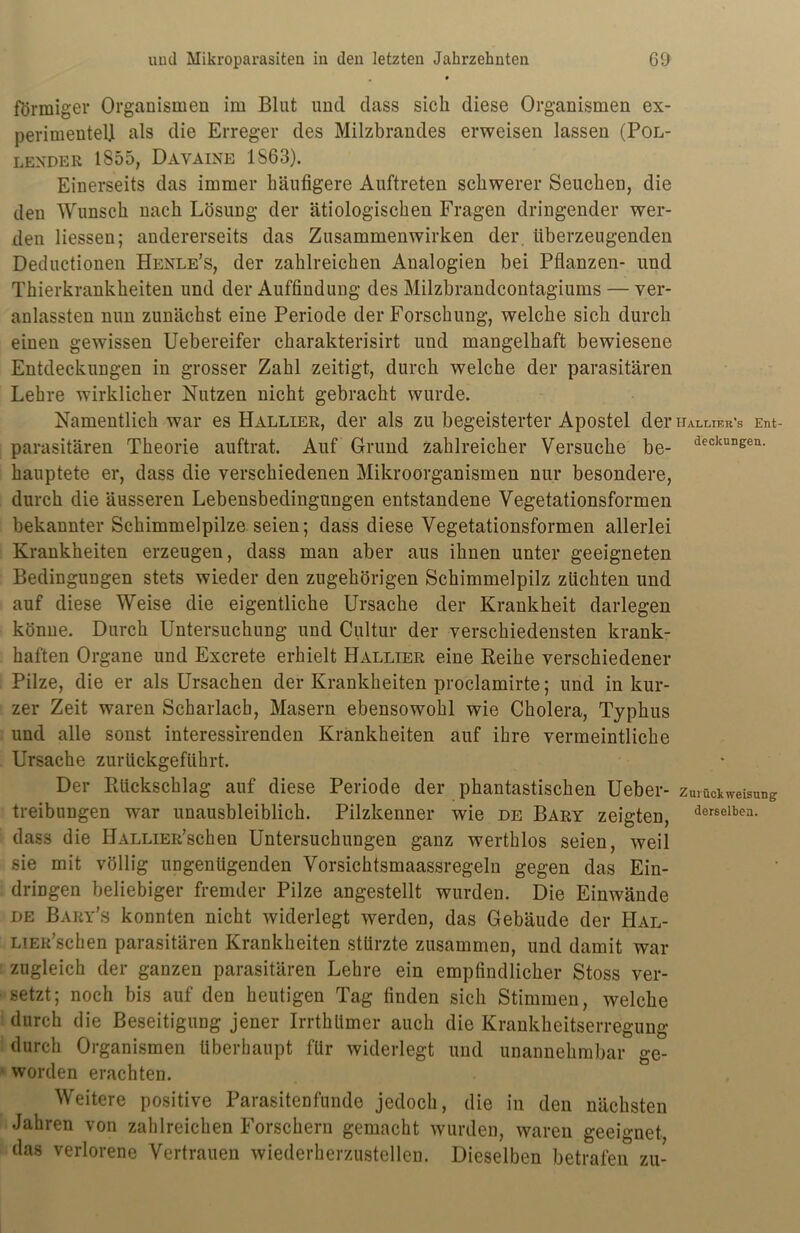 förmiger Organismen im Blut und dass sich diese Organismen ex- perimentell als die Erreger des Milzbrandes erweisen lassen (Pol- L EX DER 1855, D AVAINE 1863). Einerseits das immer häufigere Auftreten schwerer Seuchen, die den Wunsch nach Lösung der ätiologischen Fragen dringender wer- den Hessen; andererseits das Zusammenwirken der überzeugenden Deductionen Henle’s, der zahlreichen Analogien bei Pflanzen- und Thierkrankheiten und der Auffindung des Milzbrandcontagiums — ver- anlassten nun zunächst eine Periode der Forschung, welche sich durch einen gewissen Uebereifer charakterisirt und mangelhaft bewiesene Entdeckungen in grosser Zahl zeitigt, durch welche der parasitären Lehre wirklicher Nutzen nicht gebracht wurde. Namentlich war es Hallier, der als zu begeisterter Apostel der hallier’s Ent- parasitären Theorie auftrat. Auf Grund zahlreicher Versuche be- deckuneei1- hauptete er, dass die verschiedenen Mikroorganismen nur besondere, durch die äusseren Lebensbedingungen entstandene Vegetationsformen bekannter Schimmelpilze seien; dass diese Vegetationsformen allerlei Krankheiten erzeugen, dass man aber aus ihnen unter geeigneten Bedingungen stets wieder den zugehörigen Schimmelpilz züchten und auf diese Weise die eigentliche Ursache der Krankheit darlegen könne. Durch Untersuchung und Cultur der verschiedensten krank- haften Organe und Excrete erhielt Hallier eine Reihe verschiedener Pilze, die er als Ursachen der Krankheiten proclamirte; und in kur- zer Zeit waren Scharlach, Masern ebensowohl wie Cholera, Typhus und alle sonst interessirenden Krankheiten auf ihre vermeintliche Ursache zurückgeführt. Der Rückschlag auf diese Periode der phantastischen Ueber- Zurückweisung Reibungen war unausbleiblich. Pilzkenner wie de Bary zeigten, derselbcn- dass die HALLiER’schen Untersuchungen ganz werthlos seien, weil sie mit völlig ungenügenden Vorsichtsmaassregeln gegen das Ein- dringen beliebiger fremder Pilze angestellt wurden. Die Einwände de Bary's konnten nicht widerlegt werden, das Gebäude der HAL- LiER’schen parasitären Krankheiten stürzte zusammen, und damit war zugleich der ganzen parasitären Lehre ein empfindlicher Stoss ver- setzt; noch bis auf den heutigen Tag finden sich Stimmen, welche durch die Beseitigung jener Irrthümer auch die Krankheitserregung durch Organismen überhaupt für widerlegt und unannehmbar ge- worden erachten. Weitere positive Parasitenfunde jedoch, die in den nächsten Jahren von zahlreichen Forschern gemacht wurden, waren geeignet das verlorene Vertrauen wiederherzustellen. Dieselben betrafen zu-
