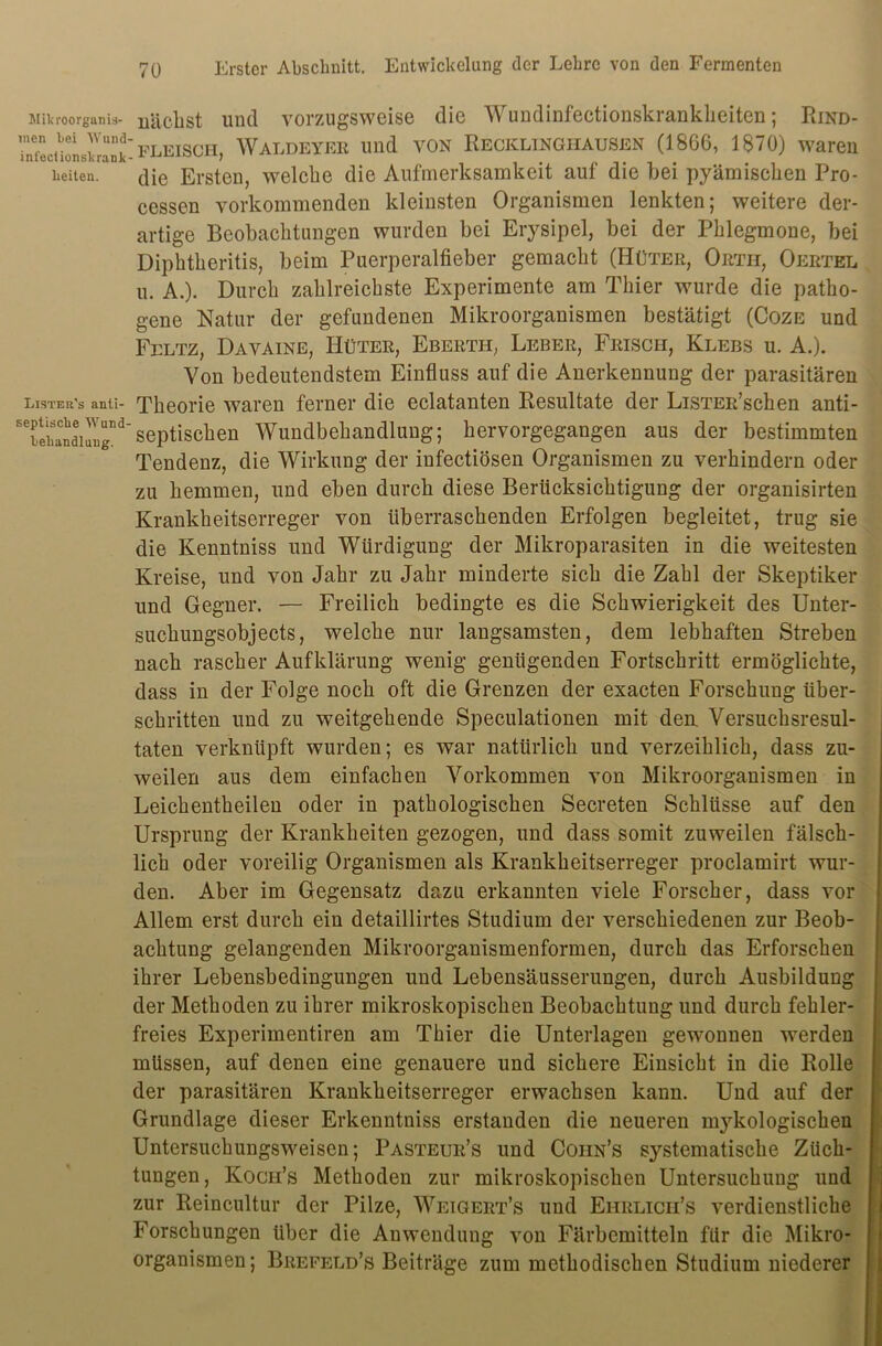 Milu-oorganiä- men bei Wund' infeciionsbrank lieiten. Lister's anti- septische Wund beliandluug. nächst und vorzugsweise die Wundinfectionskrankheiten; Rind- fleisch, Waldeyer und von Recklinghausen (1866, 1870) waren die Ersten, welche die Aufmerksamkeit auf die bei pyämischen Pro- cessen vorkommenden kleinsten Organismen lenkten; weitere der- artige Beobachtungen wurden bei Erysipel, bei der Phlegmone, bei Diphtheritis, beim Puerperalfieber gemacht (Hüter, Ortii, Oertel u. A.). Durch zahlreichste Experimente am Thier wurde die patho- gene Natur der gefundenen Mikroorganismen bestätigt (Coze und Feltz, Davaine, Hüter, Eberth, Leber, Frisch, Klebs u. A.). Von bedeutendstem Einfluss auf die Anerkennung der parasitären Theorie waren ferner die eclatanten Resultate der LiSTER’schen anti- septischen Wundbehandlung; hervorgegangen aus der bestimmten Tendenz, die Wirkung der infectiösen Organismen zu verhindern oder zu hemmen, und eben durch diese Berücksichtigung der organisirten Krankheitserreger von überraschenden Erfolgen begleitet, trug sie die Kenntniss und Würdigung der Mikroparasiten in die weitesten Kreise, und von Jahr zu Jahr minderte sich die Zahl der Skeptiker und Gegner. — Freilich bedingte es die Schwierigkeit des Unter- suchungsobjects, welche nur langsamsten, dem lebhaften Streben nach rascher Aufklärung wenig genügenden Fortschritt ermöglichte, dass in der Folge noch oft die Grenzen der exacten Forschung über- schritten und zu weitgehende Speculationen mit den Versuchsresul- taten verknüpft wurden; es war natürlich und verzeihlich, dass zu- weilen aus dem einfachen Vorkommen von Mikroorganismen in Leichentheilen oder in pathologischen Seereten Schlüsse auf den Ursprung der Krankheiten gezogen, und dass somit zuweilen fälsch- lich oder voreilig Organismen als Krankheitserreger proclamirt wur- den. Aber im Gegensatz dazu erkannten viele Forscher, dass vor Allem erst durch ein detaillirtes Studium der verschiedenen zur Beob- achtung gelangenden Mikroorganismenformen, durch das Erforschen ihrer Lebensbedingungen und Lebensäusserungen, durch Ausbildung der Methoden zu ihrer mikroskopischen Beobachtung und durch fehler- freies Experimentiren am Thier die Unterlagen gewonnen werden müssen, auf denen eine genauere und sichere Einsicht in die Rolle der parasitären Krankheitserreger erwachsen kann. Und auf der Grundlage dieser Erkenntniss erstanden die neueren mykologischen Untersuchungsweisen; Pasteur’s und Coiin’s systematische Züch- tungen, Koch’s Methoden zur mikroskopischen Untersuchung und zur Reincultur der Pilze, Weigert’s und Ehrlicii’s verdienstliche Forschungen über die Anwendung von Färbemitteln für die Mikro- organismen; Brefeld’s Beiträge zum methodischen Studium niederer
