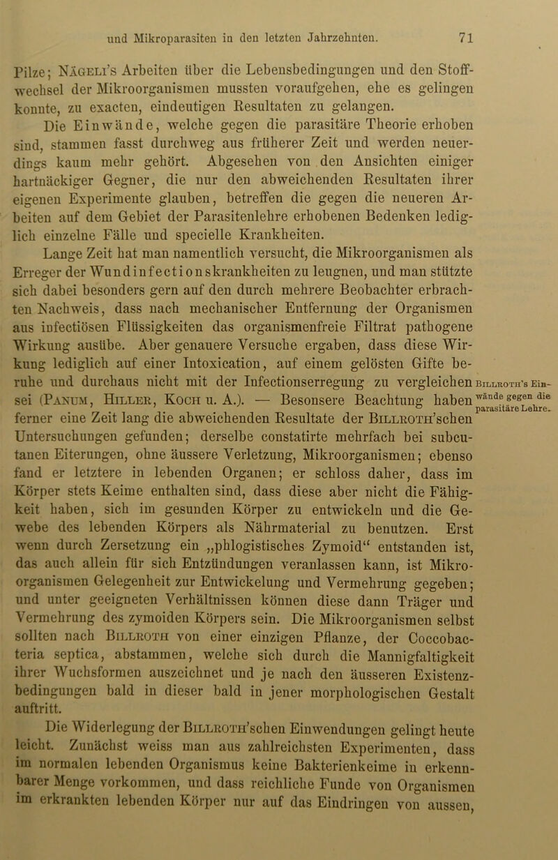 Pilze; Nageli’s Arbeiten über die Lebensbedingungen und den Stoff- wechsel der Mikroorganismen mussten voraufgellen, ehe es gelingen konnte, zu exacten, eindeutigen Resultaten zu gelangen. Die Ein wände, welche gegen die parasitäre Theorie erhoben sind, stammen fasst durchweg aus früherer Zeit und werden neuer- dings kaum mehr gehört. Abgesehen von den Ansichten einiger hartnäckiger Gegner, die nur den abweichenden Resultaten ihrer eigenen Experimente glauben, betreffen die gegen die neueren Ar- beiten auf dem Gebiet der Parasitenlehre erhobenen Bedenken ledig- lich einzelne Fälle und specielle Krankheiten. Lange Zeit hat man namentlich versucht, die Mikroorganismen als Erreger der Wundinfectionskrankheiten zu leugnen, und man stützte sich dabei besonders gern auf den durch mehrere Beobachter erbrach- ten Nachweis, dass nach mechanischer Entfernung der Organismen aus infectiösen Flüssigkeiten das organismenfreie Filtrat pathogene Wirkung ausübe. Aber genauere Versuche ergaben, dass diese Wir- kung lediglich auf einer Intoxication, auf einem gelösten Gifte be- ruhe und durchaus nicht mit der Infectionserregung zu vergleichen billroth's Ein- sei (Panum, Hiller, Koch u. A.). — Besonsere Beachtung haben wandegegen,die ferner eine Zeit lang die abweichenden Resultate der BiLLKOTH’schen Untersuchungen gefunden; derselbe constatirte mehrfach bei subcu- tanen Eiterungen, ohne äussere Verletzung, Mikroorganismen; ebenso fand er letztere in lebenden Organen; er schloss daher, dass im Körper stets Keime enthalten sind, dass diese aber nicht die Fähig- keit haben, sich im gesunden Körper zu entwickeln und die Ge- webe des lebenden Körpers als Nährmaterial zu benutzen. Erst wenn durch Zersetzung ein „phlogistisches Zymoid“ entstanden ist, das auch allein für sich Entzündungen veranlassen kann, ist Mikro- organismen Gelegenheit zur Entwickelung und Vermehrung gegeben; und unter geeigneten Verhältnissen können diese dann Träger und Vermehrung des zymoiden Körpers sein. Die Mikroorganismen selbst sollten nach Billroth von einer einzigen Pflanze, der Coccobac- teria septica, abstammen, welche sich durch die Mannigfaltigkeit ihrer Wuchsformen auszeichnet und je nach den äusseren Existenz- bedingungen bald in dieser bald in jener morphologischen Gestalt auftritt. Die Widerlegung der BiLLROTH’schen Einwendungen gelingt heute leicht. Zunächst weiss man aus zahlreichsten Experimenten, dass im normalen lebenden Organismus keine Bakterienkeime in erkenn- barer Menge Vorkommen, und dass reichliche Funde von Organismen im erkrankten lebenden Körper nur auf das Eindringen von aussen,