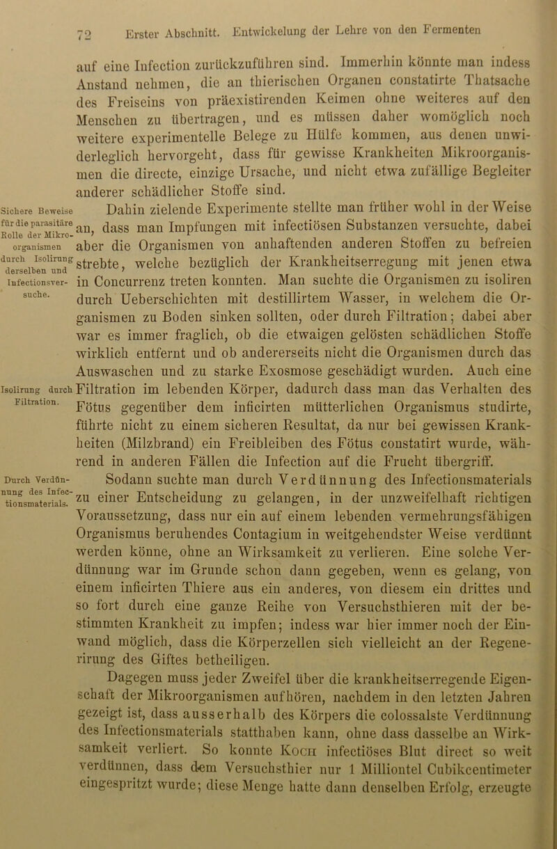 Sichere Beweise für die parasitäre Rolle der Mikro- organismen durch Isolirung derselben und Infectionsver- suche. Isolirung durch Filtration. Durch Verdün- nung des Infec- tionsmaterials. auf eine Infeotion zurückzuführen sind. Immerhin könnte man indess Anstand nehmen, die an thierischen Organen constatirte Thatsaehe des Freiseins von präexistirenden Keimen ohne weiteres auf den Menschen zu übertragen, und es müssen daher womöglich noch weitere experimentelle Belege zu Hülfe kommen, aus denen unwi- derleglich hervorgeht, dass für gewisse Krankheiten Mikroorganis- men die directe, einzige Ursache, und nicht etwa zufällige Begleiter anderer schädlicher Stoffe sind. Dahin zielende Experimente stellte man früher wohl in der Weise an, dass man Impfungen mit infectiösen Substanzen versuchte, dabei aber die Organismen von anhaftenden anderen Stoffen zu befreien strebte, welche bezüglich der Krankheitserregung mit jenen etwa in Concurrenz treten konnten. Man suchte die Organismen zu isoliren durch Ueberschichten mit destillirtem Wasser, in welchem die Or- ganismen zu Boden sinken sollten, oder durch Filtration; dabei aber war es immer fraglich, ob die etwaigen gelösten schädlichen Stoffe wirklich entfernt und ob andererseits nicht die Organismen durch das Auswaschen und zu starke Exosmose geschädigt wurden. Auch eine Filtration im lebenden Körper, dadurch dass man das Verhalten des Fötus gegenüber dem inficirten mütterlichen Organismus studirte, führte nicht zu einem sicheren Resultat, da nur bei gewissen Krank- heiten (Milzbrand) ein Freibleiben des Fötus constatirt wurde, wäh- rend in anderen Fällen die Infection auf die Frucht Übergriff. Sodann suchte man durch Verdünnung des Infectionsmaterials zu einer Entscheidung zu gelangen, in der unzweifelhaft richtigen Voraussetzung, dass nur ein auf einem lebenden vermehrungsfähigen Organismus beruhendes Contagium in weitgehendster Weise verdünnt werden könne, ohne an Wirksamkeit zu verlieren. Eine solche Ver- dünnung war im Grunde schon dann gegeben, wenn es gelang, von einem inficirten Thiere aus ein anderes, von diesem ein drittes und so fort durch eine ganze Reihe von Versuchsthieren mit der be- stimmten Krankheit zu impfen; indess war hier immer noch der Ein- wand möglich, dass die Körperzellen sich vielleicht an der Regene- rirung des Giftes betheiligeu. Dagegen muss jeder Zweifel über die krankheitserregende Eigen- schaft der Mikroorganismen auf hören, nachdem in den letzten Jahren gezeigt ist, dass ausserhalb des Körpers die colossalste Verdünnung des Infectionsmaterials statthaben kann, ohne dass dasselbe an Wirk- samkeit verliert. So konnte Koch infectiöses Blut direct so weit verdünnen, dass d<em Versuchsthier nur 1 Milliontel Cubikcentimeter eingespritzt wurde; diese Menge hatte dann denselben Erfolg, erzeugte