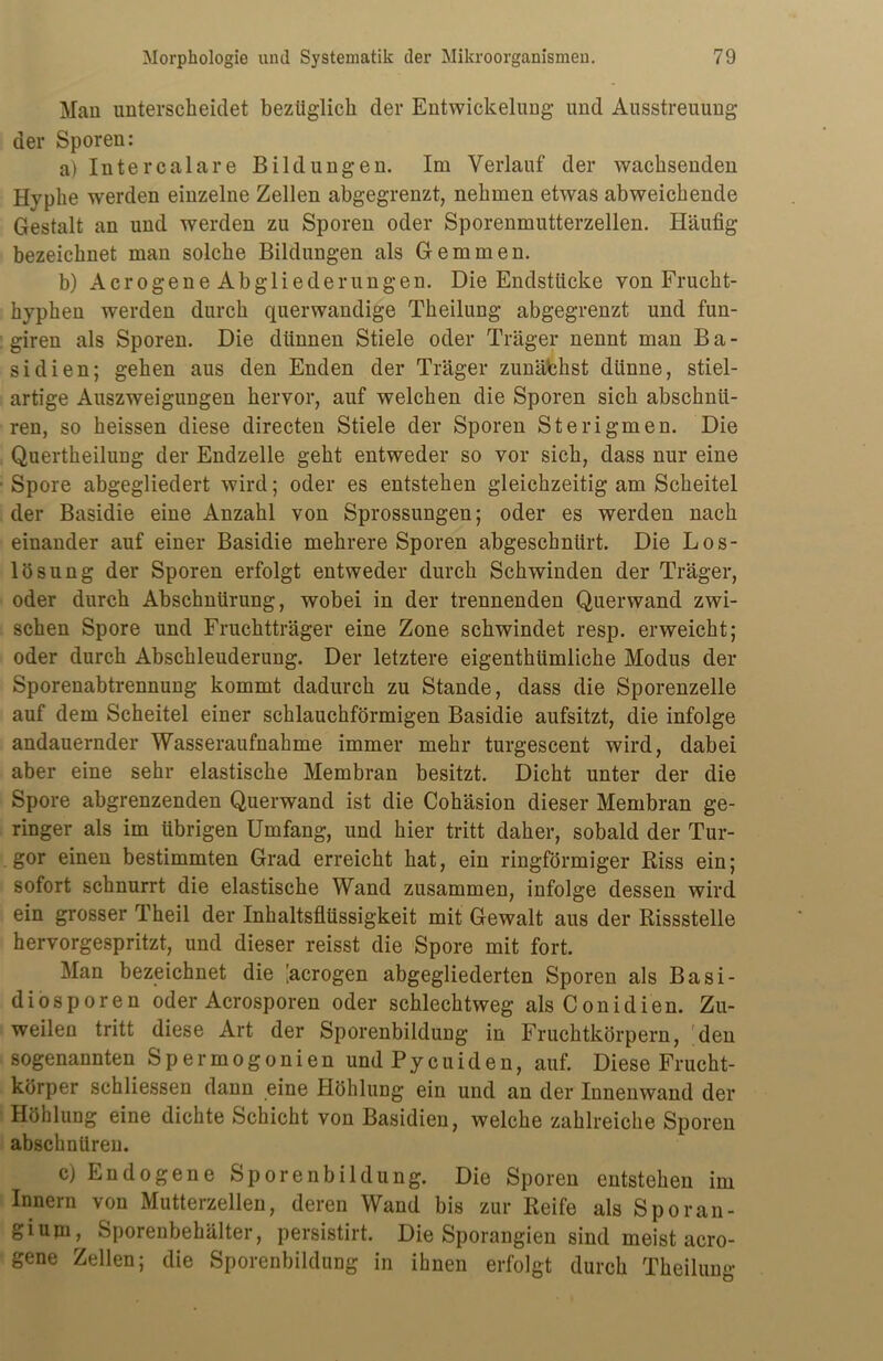 Man unterscheidet bezüglich der Entwickelung und Ausstreuung der Sporen: a) Intercalare Bildungen. Im Verlauf der wachsenden Hyphe werden einzelne Zellen abgegrenzt, nehmen etwas abweichende Gestalt an und werden zu Sporen oder Sporenmutterzellen. Häufig bezeichnet man solche Bildungen als Gemmen. b) A c r o ge n e A b g 1 i e d e r un g en. Die Endstücke von Frucht- hyphen werden durch querwandige Theilung abgegrenzt und fun- giren als Sporen. Die dünnen Stiele oder Träger nennt man Ba- sidien; gehen aus den Enden der Träger zunäbhst dünne, stiel- artige Auszweigungen hervor, auf welchen die Sporen sich abschnii- ren, so heissen diese directen Stiele der Sporen Sterigmen. Die Quertheilung der Endzeile geht entweder so vor sich, dass nur eine Spore abgegliedert wird; oder es entstehen gleichzeitig am Scheitel der Basidie eine Anzahl von Sprossungen; oder es werden nach einander auf einer Basidie mehrere Sporen abgeschnürt. Die Los- lösung der Sporen erfolgt entweder durch Schwinden der Träger, oder durch Abschnürung, wobei in der trennenden Querwand zwi- schen Spore und Fruchtträger eine Zone schwindet resp. erweicht; oder durch Abschleuderung. Der letztere eigenthümliche Modus der Sporenabtrennung kommt dadurch zu Stande, dass die Sporenzelle auf dem Scheitel einer schlauchförmigen Basidie aufsitzt, die infolge andauernder Wasseraufnahme immer mehr turgescent wird, dabei aber eine sehr elastische Membran besitzt. Dicht unter der die Spore abgrenzenden Querwand ist die Cohäsion dieser Membran ge- ringer als im übrigen Umfang, und hier tritt daher, sobald der Tur- gor einen bestimmten Grad erreicht hat, ein ringförmiger Riss ein; sofort schnurrt die elastische Wand zusammen, infolge dessen wird ein grosser Theil der Inhaltsflüssigkeit mit Gewalt aus der Rissstelle hervorgespritzt, und dieser reisst die Spore mit fort. Man bezeichnet die ’acrogen abgegliederten Sporen als Basi- diosporen oder Acrosporen oder schlechtweg alsConidien. Zu- weilen tritt diese Art der Sporenbildung in Fruchtkörpern, Men sogenannten S p e r m o g o n i e n und P y c u i d e n, auf. Diese Frucht- körper schliessen dann eine Höhlung ein und an der Innenwand der Höhlung eine dichte Schicht von Basidien, welche zahlreiche Sporen ab8chnüren. cj Endogene Sporenbildung. Die Sporen entstehen im Innern von Mutterzellen, deren Wand bis zur Reife als Sporan- giujn, Sporenbehälter, persistirt. Die Sporangien sind meist acro- gene Zellen; die Sporenbildung in ihnen erfolgt durch Theilung