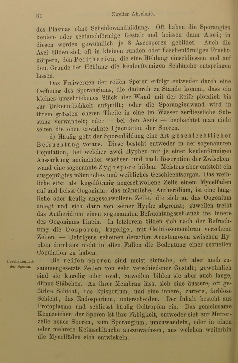 Beschaffenheit der Sporen. des Plasmas ohne Scheidewandbildung. Oft haben die Sporangien keulen- oder schlauchförmige Gestalt und heissen dann Asci; in diesen werden gewöhnlich je 8 Ascosporen gebildet. Auch die Asci bilden sich oft in kleinen runden oder flaschenförmigen Frucht- körpern, den Perithecien, die eine Höhlung einschliessen und auf dem Grunde der Höhlung die keulenförmigen Schläuche entspringen lassen. Das Freiwerden der reifen Sporen erfolgt entweder durch eine Oeffnung des Sporangiums, die dadurch zu Stande kommt, dass ein kleines umschriebenes Stück der Wand mit der Reife plötzlich bis zur Unkenntlichkeit aufquillt; oder die Sporangienwand wird in ihrem grössten oberen Theile in eine im Wasser zerfliessliche Sub- stanz verwandelt; oder — bei den Ascis — beobachtet man nicht selten die oben erwähnte Ejaculation der Sporen. d) Häufig geht der Sporenbildung eine Art geschlechtlicher Befruchtung voraus. Diese besteht entweder in der sogenannten Copulation, bei welcher zwei Hyphen mit je einer keulenförmigen Aussackung aneinander wachsen und nach Resorption der Zwischen- wand eine sogenannte Zygospore bilden. Meistens aber entsteht ein ausgeprägtes männliches und weibliches Geschlechtsorgan. Das weib- liche sitzt als kugelförmig angeschwollene Zelle einem Mycelfaden auf und heisst Oogonium; das männliche, Antheridium, ist eine läng- liche oder keulig angeschwollene Zelle, die sich an das Oogonium anlegt und sich dann von seiner Hyphe abgrenzt; zuweilen treibt das Antheridium einen sogenannten Befruchtungsschlauch ins Innere des Oogoniums hinein. In letzterem bilden sich nach der Befruch- tung die Oosporen, kugelige, mit Cellulosemembran versehene Zellen. — Uebrigens scheinen derartige Anastomosen zwischen Hy- phen durchaus nicht in allen Fällen die Bedeutung einer sexuellen Copulation zu haben. Die reifen Sporen sind meist einfache, oft aber auch zu- sammengesetzte Zellen von sehr verschiedener Gestalt; gewöhnlich sind sie kugelig oder oval, zuweilen bilden sie aber auch lange, dünne Stäbchen. An ihrer Membran lässt sich eine äussere, oft ge- färbte Schicht, das Episporium, und eine innere, zartere, farblose Schicht, das Endosporium, unterscheiden. Der Inhalt besteht aus Protoplasma und schliesst häufig Oeltropfen ein. Das gemeinsame Kennzeichen der Sporen ist ihre Fähigkeit, entweder sich zur Mutter- zelle neuer Sporen, zum Sporangium, umzuwandeln, oder in einen oder mehrere Keimschläuche auszuwachsen, aus welchen weiterhin die Mycelfäden sich entwickeln.