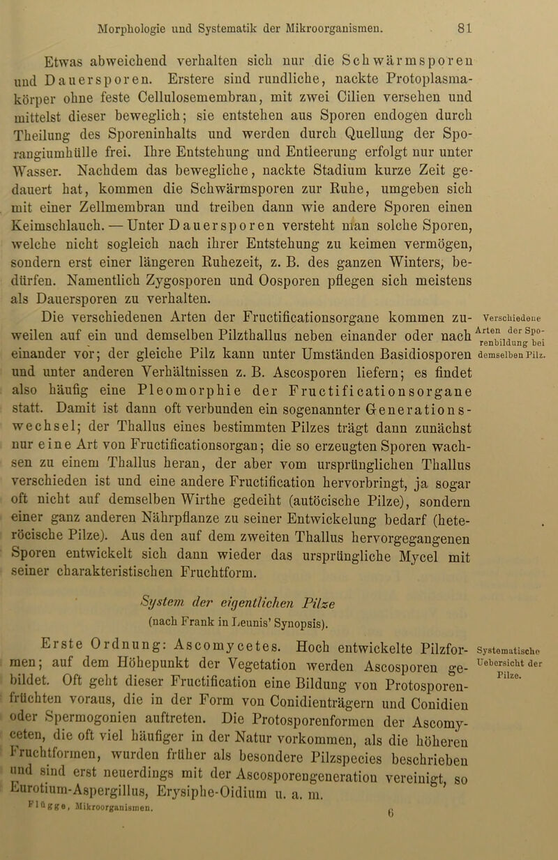 Etwas abweichend verhalten sich nur die Schwarmsporeu und Dauersporen. Erstere sind rundliche, nackte Protoplasma- körper ohne feste Cellulosemembran, mit zwei Cilien versehen und mittelst dieser beweglich; sie entstehen aus Sporen endogen durch Theilung des Sporeninhalts und werden durch Quellung der Spo- rangiumhülle frei. Ihre Entstehung und Entleerung erfolgt nur unter Wasser. Nachdem das bewegliche, nackte Stadium kurze Zeit ge- dauert hat, kommen die Schwärmsporen zur Ruhe, umgeben sich mit einer Zellmembran und treiben dann wie andere Sporen einen Keimschlauch. — Unter Dauersporen versteht man solche Sporen, welche nicht sogleich nach ihrer Entstehung zu keimen vermögen, sondern erst einer längeren Ruhezeit, z. B. des ganzen Winters, be- dürfen. Namentlich Zygosporen und Oosporen pflegen sich meistens als Dauersporen zu verhalten. Die verschiedenen Arten der Fructificationsorgane kommen zu- verschiedene weilen auf ein und demselben Pilzthallus neben einander oder nach Arten der sp°: renbildung bei einander vor; der gleiche Pilz kann unter Umständen Basidiosporen demselbenpm. und unter anderen Verhältnissen z. B. Ascosporen liefern; es findet also häufig eine Pleomorphie der Fructificationsorgane statt. Damit ist dann oft verbunden ein sogenannter Generations- wechsel; der Thallus eines bestimmten Pilzes trägt dann zunächst nur eine Art von Fructificationsorgan; die so erzeugten Sporen wach- sen zu einem Thallus heran, der aber vom ursprünglichen Thallus verschieden ist und eine andere Fructification hervorbringt, ja sogar oft nicht auf demselben Wirthe gedeiht (autöcische Pilze), sondern einer ganz anderen Nährpflanze zu seiner Entwickelung bedarf (hete- röcische Pilze). Aus den auf dem zweiten Thallus hervorgegangenen Sporen entwickelt sich dann wieder das ursprüngliche Mycel mit seiner charakteristischen Fruchtform. System der eigentlichen Pilze (nach Frank in Leunis’ Synopsis). Erste Ordnung: Ascomycetes. Hoch entwickelte Pilzfor- Systematische men, auf dem Höhepunkt der Vegetation werden Ascosporen ge- ^eljcrs‘c^t der bildet. Oft geht diesei Fi uctification eine Bildung von Protosporen- früchten voraus, die in der Form von Conidienträgern und Conidien oder Spermogonien auftreten. Die Protosporenformen der Ascomy- ceten, die oft viel häufiger in der Natur Vorkommen, als die höheren Fruchtformen, wurden früher als besondere Pilzspecies beschrieben und sind erst neuerdings mit der Ascosporengeneratiou vereinigt so Eurotium-Aspergillus, Erysiphe-Oidium u. a. m. llügge, Mikroorganismen.