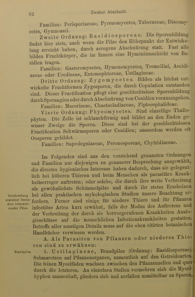 Familien: Perisporiaceae, Pyrenomycetes, Tuberaceae, Discomy- cetes, Gynmoasci. Zweite Ordnung: Basidiosporeae. Die Sporenbildung findet hier stets, auch wenn die Pilze den Höhepunkt der Entwicke- ln^ erreicht haben, durch acrogene Abschnürung statt, hast alle bilden Fruchtkörper, die im Innern eine Hymeniumschicht von Ba- sidien tragen. m ... . A Familien: Gasteromycetes, Iiymenomycetes, rremellmi, Aecidi- aceae oder Uredineae, Entomophtoreae, Ustilagineae. Dritte Ordnung: Zygomycetes. Bilden als höchst ent- wickelte Fruchtformen Zygosporen, die durch Copulation entstanden sind. Dieser Fructification pflegt eine geschlechtslose Sporenbildung durch Sporangien oder durch Abschnürung von Conidien vorauszugehen. Familien: Mucorineae, Chaetocladiaceae, Piptocephalideae. Vierte Ordnung: Phycomycetes. Sind einzellige Thallo- phyten. Die Zelle ist schlauchförmig und bildet an den Enden ge- wisser Zweige die Sporen. Diese sind bei der geschlechtslosen Fructification Schwärmsporen oder Conidien; ausserdem werden oft Oosporen gebildet. Familien: Saprolegniaceae, Peronosporeae, Chytridiaceae. — Im Folgenden sind aus den vorstehend genannten Ordnungen und Familien nur diejenigen zu genauerer Besprechung ausgewählt, die directes hygienisches Interesse haben dadurch, dass sie gelegent- lich bei höheren Thieren und beim Menschen als parasitäre Krank- heitserreger auftreten; oder solche, die durch ihre weite Verbreitung als gewöhnlichste Schimmelpilze und durch ihr stetes Erscheinen : Beschreibung bei allen praktischen mykologischen Studien unsere Beachtung ei- einzeiner beson-fordern> perner sinq einige für niedere Thiere und für Pflanzen Sender Pike, infectiöse Arten kurz erwähnt, falls der Modus des Auftretens und der Verbreitung der durch sie hervorgerufenen Krankheiten Analo- gieschlüsse auf die menschlichen Infectionskrankheiten gestatten. Betreffs aller sonstigen Details muss auf die oben citirten botanischen Handbücher verwiesen werden. A. Als Parasiten von Pflanzen oder niederen I liie- ren sind zu erwähnen: Brandpilze. 1. Ustilagineae, Brandpilze (Ordnung: Basidiosporeae). Schmarotzen auf Pflanzenorganen, namentlich auf den Getreidearteu.! Die feinen Mycelfäden wachsen zwischen den Pflanzenzellen und quer durch die letzteren. An einzelnen Stellen vermehren sich die Mycel- hyphen massenhaft, gliedern sich und zerfallen unmittelbar zu Sporen,