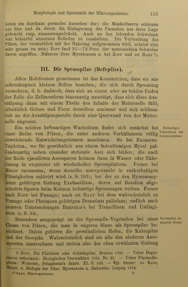 boten ein durchaus gesundes Aussehen dar; die Muskelfasern schienen nur hier und da durch die Einlagerung des Parasiten aus ihrer Lage gebracht resp. zusammengedrückt. Auch an den lebenden Schweinen war keinerlei abnormes Befinden zu constatiren. Die Verbreitung des Pilzes, der vermuthlich mit der Nahrung aufgenommen wird, scheint eine sehr grosse zu sein; Zopf fand 25—72 Proc. der untersuchten Schweine davon ergriffen. Näheres über Mycetozoen s. bei Zopf und de Bary l). III. Die Sprosspilze (Hefepilze). Allen Hefeformen gemeinsam ist das Kennzeichen, dass sie ans mikroskopisch kleinen Zellen bestehen, die sich durch Sprossung vermehren, d. h. dadurch, dass sich an einem oder an beiden Enden der Zelle die Zellmembran blasenartig ausstülpt, dass sich diese Aus- stülpung dann mit einem Theile des Inhalts der Mutterzelle füllt, allmählich Grösse und Form derselben annimmt und sich schliess- lich an der Ausstülpungsstelle durch eine Querwand von der Mutter- zelle abgrenzt. Ein solches hefenartiges Wachsthum findet sich zunächst bei einer Reihe von Pilzen, die unter anderen Verhältnissen völlig abweichende Entwickelungsformen annehmen. So bei Exoascus- Taphrina, wo für gewöhnlich aus einem fadenförmigen Mycel pal- lisadenartig neben einander stehende Asci sich bilden; die nach der Reife ejaculirten Ascosporen keimen dann in Wasser oder Nähr- lösung in exquisiter oft wiederholter Sprosspilzform. Ferner bei Mucor racemosus, wenn derselbe untergetaucht in zuckerhaltigen Flüssigkeiten cultivirt wird (s. S. 102); bei der zu den Hymenomy- ceten gehörigen Gattung Exobasidium, deren auf Basidien abge- schnürte Sporen beim Keimen hefeartige Sprossungen treiben. Ferner nach Zopf bei Fumago; nach de Bary bei dem wahrscheinlich zu Fumago oder Pleospora gehörigen Dematium pullulans; endlich nach neueren Untersuchungen Brefeld’s bei Tremellinen und Ustilagi- ueen (s. S. 84). Besonders ausgeprägt ist die Sprosspilz-Vegetation bei einer Classe von Pilzen, die man in engeren Sinne als Sprosspilze be- zeichnet. Dahin gehören die gewöhnlichen Hefen, die Kahmpilze und der Soorpilz. Wahrscheinlich sind sie alle den niederen Asco- myceten zuzurechnen und stehen also der oben erwähnten Gattung 1) Zopf, Die Pilzthiere oder Schleimpilze. Breslau 1885. — Ueber Haplo- coccus reticulatus: Biologisches Centralblatt 1884. Nr. 22. — Ueber Plasraodio- phora: Woronin, Pringsbeim’s Jabrb. XI. S. 548. — Vgl. ferner: de Bary, Morph, u. Biologie der Pilze, Mycetozoen u. Bakterien. Leipzig 1S84. * ge, Mikroorganismen. S Hefeartiges Wachsthum bei Schimmelpilzen. Sprosspilze im engeren Sinne.