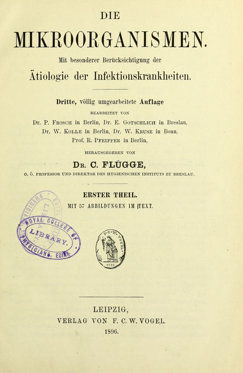 DIE MIKROORGANISMEN. Mit besonderer Berücksichtigung der •# Ätiologie der Infektionskrankheiten. Dritte, völlig nmgearbeitete Auflage BEARBEITET VOX Dr. P. Frosch in Berlin, Dr. E. Gotschlich in Breslau, Dr. W. Kolle in Berlin, Dr. W. Kruse in Bonn, Prof. R. Pfeiffer in Berlin, HERAUSGEGEBEN VON De. O. FLÜGGE, 0. Ö. PROFESSOR UND DIREKTOR DES HYGIENISCHEN INSTITUTS ZU BRESLAU. ERSTER THEIL. MIT 57 ABBILDUNGEN IM (TEXT. LEIPZIG, VERLAG VON F. C. W. VOGEL. 1896.