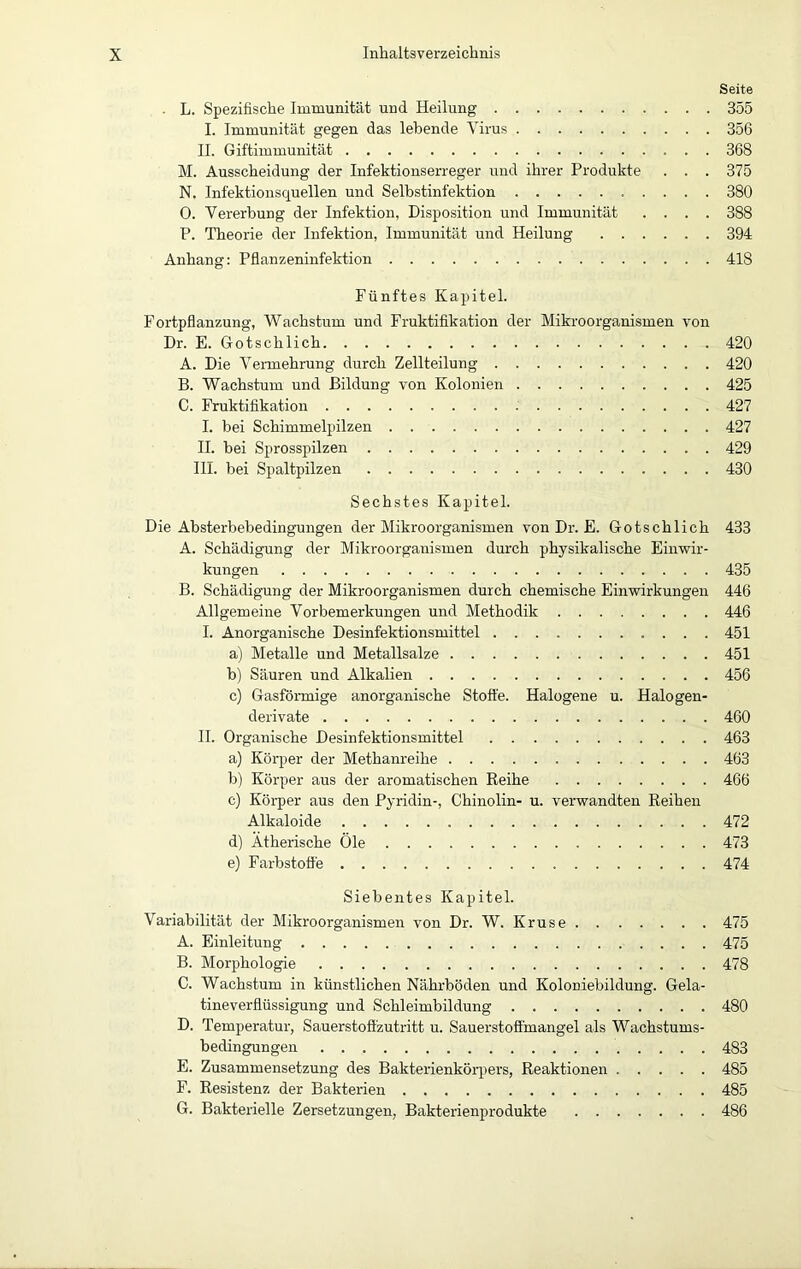 Seite • L. Spezifische Immunität und Heilung 355 I. Immunität gegen das lebende Virus 356 II. Giftimmunität 368 M. Ausscheidung der Infektionserreger und ihrer Produkte . . . 375 N. Infektionsquellen und Selbstinfektion 380 O. Vererbung der Infektion, Disposition und Immunität .... 388 P. Theorie der Infektion, Immunität und Heilung 394 Anhang: Pflanzeninfektion 418 Fünftes Kapitel. Fortpflanzung, Wachstum und Fruktifikation der Mikroorganismen von Dr. E. Gotschlich 420 A. Die Vermehrung durch Zellteilung 420 B. Wachstum und Bildung von Kolonien 425 C. Fruktifikation 427 I. bei Schimmelpilzen 427 II. bei Sprosspilzen 429 III. bei Spaltpilzen 430 Sechstes Kapitel. Die Absterbebedingungen der Mikroorganismen von Dr. E. Gotschlich 433 A. Schädigung der Mikroorganismen durch physikalische Einwir- kungen 435 B. Schädigung der Mikroorganismen durch chemische Einwirkungen 446 Allgemeine Vorbemerkungen und Methodik 446 I. Anorganische Desinfektionsmittel 451 a) Metalle und Metallsalze 451 b) Säuren und Alkalien 456 c) Gasförmige anorganische Stoffe. Halogene u. Halogen- derivate 460 II. Organische Desinfektionsmittel 463 a) Körper der Methanreihe 463 b) Körper aus der aromatischen Reihe 466 c) Körper aus den Pyridin-, Chinolin- u. verwandten Reihen Alkaloide 472 d) Ätherische Öle 473 e) Farbstoffe 474 Siebentes Kapitel. Variabilität der Mikroorganismen von Dr. W. Kruse 475 A. Einleitung 475 B. Morphologie 478 C. Wachstum in künstlichen Nährböden und Koloniebildung. Gela- tineverflüssigung und Schleimbildung 480 D. Temperatur, Sauerstoffzutritt u. Sauerstoffmangel als Wachstums- bedingungen 483 E. Zusammensetzung des Bakterienkörpers, Reaktionen 485 F. Resistenz der Bakterien 485 G. Bakterielle Zersetzungen, Bakterienprodukte 486