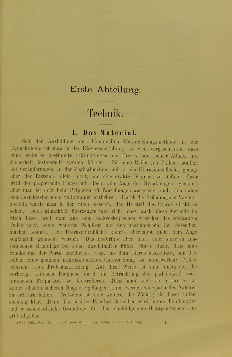 Erste Abteilung. Teclinik. I. Das Material. Seit der Ausbildung der bimanuellen üntersuchungsmetliodo in der Gynaekologie ist man in der Diagnosenstelking so weit vorgeschritten, dass ohne weiteres bestimmte Erkrankungen des Uterus oder seiner Adnexe mit Sicherheit festgestellt werden können. Für eine Reihe von Fällen, nämlich bei Veränderungen an der Vaginalportion und an der üterusinnenfläche, genügt aber der Tastsinn allein nicht, um eine exakte Diagnose zu stellen. Zwar wird der palpierende Finger mit Recht „das Auge des Gynäkologen genannt, aber man ist doch beim Palpieren oft Täuschungen ausgesetzt und kann daher den Gesichtssinn nicht vollkommen entbehren. Durch die Erfindung der Vaginal- specula wurde man in den Stand gesetzt, den Ilalsteil des Uterus direkt zu sehen. Doch allmählich überzeugte man sich, dass auch diese Methode im Stich liess, weil man aus dem makroskopischen Aussehen des erkrankten Teiles noch keine weiteren Schlüsse auf den anatomischen Bau desselbeii machen konnte. Die Uterusinnenfläche konnte überhaupt nicht dem Auge zugänglich gemacht werden. Das Bedürfnis aber nach einer sicheren ana- tomischen Grundlage bei sonst zweifelhaften Fällen führte dazu, dass man Stücke aus der Portio excidierte, resp. aus dem Uterus auskratzte, um die- selben einer genauen mikroskopischen Untersucliung zu unterwerfen: l^robc- excision, resp. Probeauskratzung. Auf diese Weise ist man imstande, die vorherige klinische Diagnose durch die Betrachtung des pathologisch ana- tomischen Präparates zu kontrolieren. Dass man auch so mitunter zu keiner absolut sicheren Diagnose gelangen kann, werden wir später des Näheren zu erörtern haben. Ti'otzdem ist ohne weiteres die Wichtigkeit dieser Unter- suchung klai-. Denn das positive Resultat derselben wird immer die objektive und wissenschaftliche Grundlage für ch'n naclirolgenden therapoutisclien Ein- grifl abgeben. .\1jo1, Mikroskop. Tuoliiiik u. lJiiiBnu.stik in ilt-r ^'yiiilkolo);. Tnixis. 2. Aiil'laj,'('. [