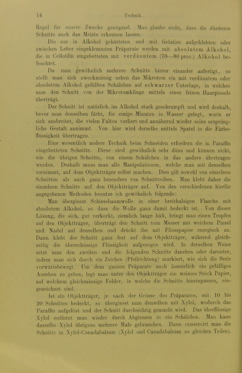 RegcJ l'iif iin.st'ir Zwcokc genügend. Man .daubc iiiclil, duss die düjih.sten Schnitte auch das Meiste erkennen lassen. Die nm- in Alkohol gehärteten und mit Gelatine aufgeklebten oder zwischen Leber eingeklommten Präparate werden mit absolutem Alkohol, die in Cclioidin eingebetteten mit verdünntem (70—80 proc.) Alkohol be- feuchtet. Da man gewöhnlich mehrere Schnitte hinter einander anfertigt, so stellt man sich zweckmässig neben das Mikrotom ein mit verdünntem oder absolutem vVlkohol gefülltes Schälchen auf schwarzer Unterlage, in welches man den Schnitt von der Mikrotomklinge mittels eines feinen Haarpinsels überträgt. Der Schnitt ist natürlich,im Alkohol stark geschrumpft und wird deshalb, bevor man denselben färbt, für einige Minuten in Wasser gelegt, worin er sich ausbreitet, die vielen Falten verliert und annähernd wieder seine ursprüng- liche Gestalt annimmt. Von hier wird derselbe mittels Spatel in die Färbe- ilüssigkeit übertragen. Eine wesentlich andere Technik beim Schneiden erfordern die in Paraffin eingebetteten Schnitte. Diese sind gewöhnlich sehr dünn und können nicht, wie die übrigen Schnitte, von einem Schälchen in das andere übertragen werden. Deshalb muss man alle Manipulationen, welche man mit denselben vornimmt, auf dem Objektträger selbst machen. Dies gilt sowohl von einzelnen Schnitten als auch ganz besonders von Schnittreihen. Man klebt daher die einzelnen Schnitte auf den Objektträger auf. Von den verschiedenen hierfür angegebenen Methoden benutze ich gewöhnlich folgende: Man übergiesst Schiessbaumwolle in einer breithalsigen Flasche mit absolutem Alkohol, so dass die Wolle ganz damit bedeckt ist. Von dieser Lösung, die sich, gut verkorkt, ziemlich lange hält, bringt man einen Tropfen auf den Objektträger, überträgt den Schnitt vom Messer mit weichem Pinsel und Nadel auf denselben und drückt ihn mit Fliesspapier energisch an. Dann klebt der Schnitt ganz fest auf dem Objektträger, während gleich- zeitig die überschüssige Flüssigkeit aufgesogen wird. In derselben Weise setzt man den zweiten und die folgenden Schnitte daneben oder darunter, indem man sich durch ein Zeichen (Pfeilrichtung) markiert, wie sich die Serie vorwärtsbewegt. Um dem ganzen Präparate auch äusserlich ein gefälliges Ansehen zu geben, legt man unter den Objektträger ein weisses Stück Papier, auf welchem gleichmässige Felder, in welche die Schnitte hineinpassen, ein- gezeichnet sind. Ist ein Objektträger, je nach der Grüss(; des Präparates, mit 10 bis 20 Schnitten bedeckt, so übergiesst man denselben mit Xylol, wodurch das Paraffin aufgelöst und dei- Schnitt durchsichtig gemacht wird. Das übcrllüssige Xylol entfernt man wieder durch Abgiessen in ein Schälchen. Man kann dasselbe Xylol übrigens mehrere Male gebrauchen. Daim conservirt man die Schnitte m Xylol-Canadabalsam (Xylol und Oanadabalsam zu gleichen Teilen).