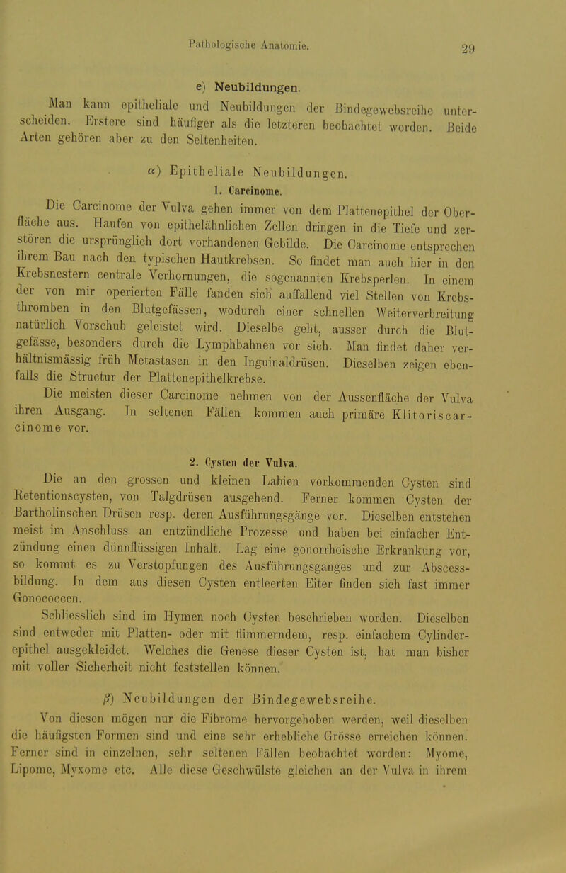 e) Neubildungen. Man kann epitheliale und Neubildungen der Bindegewebsrcihc unter- scheiden. Erstcre sind häufiger als die letzteren beobachtet worden. Beide Arten gehören aber zu den Seltenheiten. «) Epitheliale Neubildungen. 1. Carcinonie. Die Carcinome der Vulva gehen immer von dem Plattenepithel der Ober- fläche aus. Haufen von epithelähnlichen Zellen dringen in die Tiefe und zer- stören die ursprünglich dort vorhandenen Gebilde. Die Carcinome entsprechen ihrem Bau nach den typischen Hautkrebsen. So findet man auch hier in den Krebsnestern centrale Verhornungen, die sogenannten Krebsperlen. In einem der von mir operierten Fälle fanden sich auffallend viel Stellen von Krebs- thromben in den Blutgefässen, wodurch einer schnellen Weiterverbreitung natürlich Vorschub geleistet wird. Dieselbe geht, ausser durch die Blut- gefässe, besonders durch die Lymphbahnen vor sich. Man findet daher ver- hältnismässig früh Metastasen in den Inguinaldrüsen. Dieselben zeigen eben- falls die Structur der Plattenepithelkrebse. Die meisten dieser Carcinome nehmen von der Aussenfläche der Vulva ihren Ausgang. In seltenen Fällen kommen auch primäre Klitoriscar- cinome vor. 2. Cysten der Vulva. Die an den grossen und kleinen Labien vorkommenden Cysten sind Retentionscysten, von Talgdrüsen ausgehend. Ferner kommen Cysten der Bartholinschen Drüsen resp. deren Ausführungsgänge vor. Dieselben entstehen meist im Anschluss an entzündliche Prozesse und haben bei einfacher Ent- zündung einen dünnflüssigen Inhalt. Lag eine gonorrhoische Erkrankung vor, so kommt es zu Verstopfungen des Ausführungsganges und zur Abscess- bildung. In dem aus diesen Cysten entleerten Eiter finden sich fast immer Gonococcen. Schliesslich sind im Hymen noch Cysten beschrieben worden. Dieselben sind entweder mit Platten- oder mit flimmerndem, resp. einfachem Cylinder- epithel ausgekleidet. Welches die Genese dieser Cysten ist, hat man bisher mit voller Sicherheit nicht feststellen können. ß) Neubildungen der Bindegewebsreihe. Von diesen mögen nur die Fibrome hervorgehoben werden, weil dieselben die häufigsten Formen sind und eine sehr erhebliche Grösse erreichen können. Ferner sind in einzelnen, sehr seltenen Fällen beobachtet worden: Myome, Lipome, Myxome etc. Alle diese Geschwülste gleichen an der Vulva in ihrem