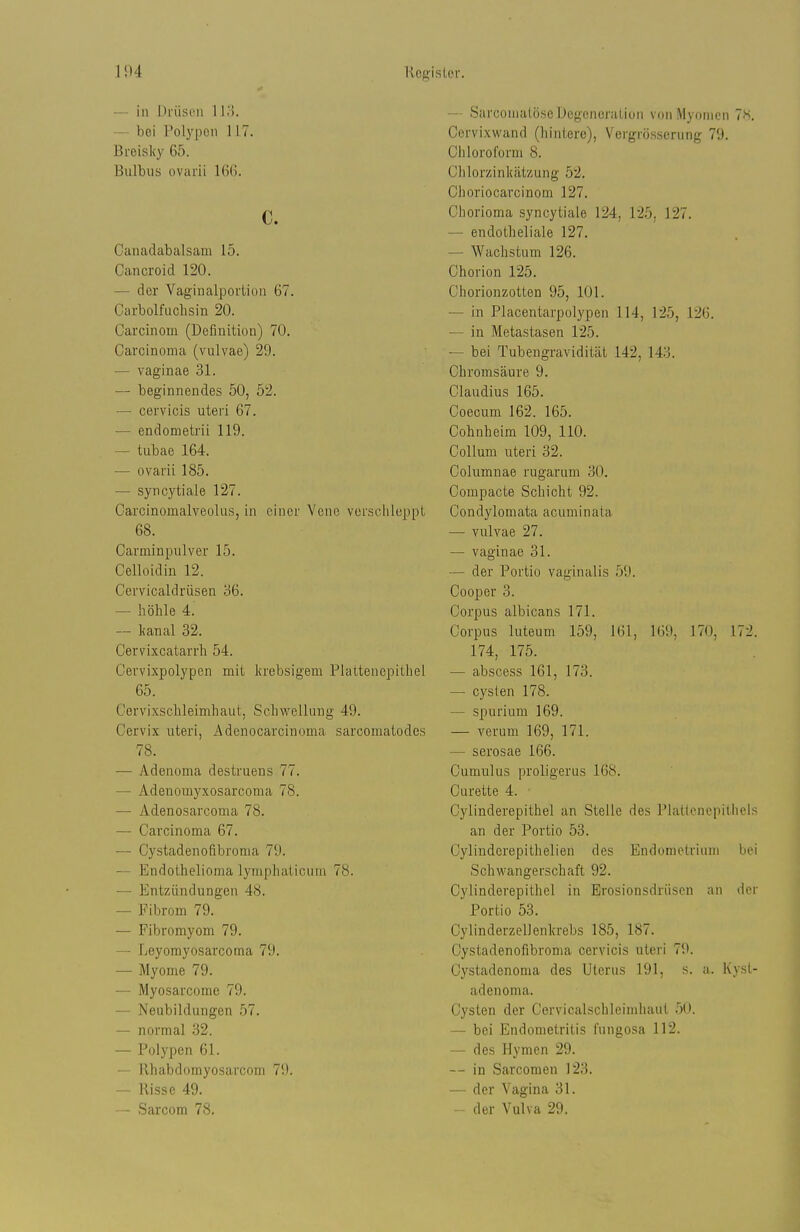 — in Drüsen 11.'). bei Polypen 117. Breisky 65. Bulbus ovarii 166. c. Canadabalsam 15. Cancroid 120. — der Vagiualporiioii 67. Carbolfuchsin 20. Carcinom (Definition) 70. Carcinoma (vulvae) 29. — vaginae 31. — beginnendes 50, 52. — cervicis uteri 67. — endometrii 119. — tubae 164. — ovarii 185. — syrcytiale 127. Caroinomalveolus, in einer Vene verschleppt 68. Carminpulver 15. Celloidin 12. Cervicaldrüsen b6. — höhle 4. — lianal 32. Cervixcatarrh 54. Cervixpolypen mit krebsigem Plattenepithel 65. Cervixsclileimhaut, Schwellung 49. Cervix uteri, Adenocarcinoma sarcomatodes 78. — Adenoma destruens 77. — Adeuomyxosarcoma 78. — Adenosarcoma 78. — Carcinoma 67. — Cystadenofibroma 79. — Endothelioma lympluilicuin 78. — Entzündungen 48. — Fibrom 79. — Fibromyom 79. — Leyorayosarcoma 79. — Myome 79. — Myosarcome 79. — Neubildungen .57. — normal 32. — Polypen 61. — Rhabdomyosarconi 79. — Risse 49. — Sarcom 78. — Sarcomalöse Degeneration von Myomen 7!^. Cervixwand (liinlere), Vergrösscrung 79. Chloroform 8. Clilorzinkätzung 52. Choriocarcinom 127. Chorioma syncytiale 124, 125, 127. — endotheliale 127. — Wachstum 126. Chorion 125. Chorionzotten 95, 101. — in Placentarpolypen 114, 125, 126. — in Metastasen 125. — bei Tubengravidität 142, 14.i5. Chromsäure 9. Claudius 165. Coeoum 162. 165. Cohnheim 109, 110. Collum uteri 32. Columnae rugarum 30. Compacte Schicht 92. Condylomata acuminata •— vulvae 27. — vaginae 31. — der Portio vaginalis 59. Cooper 3. Corpus albicans 171. Corpus luteum 159, 161, 169, 170, 172. 174, 175. — abscess 161, 173. — Cysten 178. — spurium 169. — verum 169, 171. — serosae 166. Cumulus proligerus 168. Curette 4. Cylinderepithel an Stelle des Plattenepithels an der Portio 53. Cylinderepithelien des Endometrium bei Schwangerschaft 92. Cylinderepithel in Erosionsdrüsen an der Portio 53. Cylinderzellenlcrebs 185, 187. Cystadenofibroma cervicis uteri 79. Cystadenoma des Uterus 191, s. a. Kyst- adenoma. Cysten der Cervicalschleimhaut 50. — bei Endometritis fungosa 112. — des Hymen 29. — in Sarcomen 123. — der Vagina 31. — der Vulva 29.