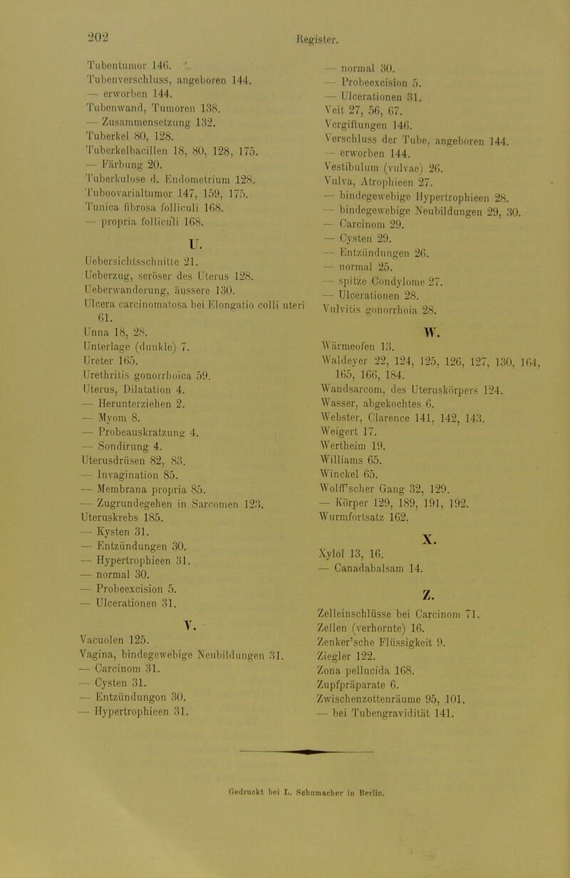 Kegistw. Tubentiiinor 14G. Tubenverschluss, angeboren 144. — erworben 1.44. Tubonwand, Tumoren 138. — Zusammensetzimg 132. Tuberkel 80, 128. Tuberkolbacillen 18, 80, 128, 175. — Färbung 20. Tuberkulose d. Endometrium 128. Tuboovarialtumor 147, 159, 175. Tunica Tdjrosa rolliculi 168. — propria follicuili 168. u. Uebersiclitssclinitlo 21. Ueberzug, seröser des Uterus 128. Ueberwanderung, äussere 130. Ulcera carcinomalosa bei Elongaiio colli uteri 61. Unna 18, 28. Unterlage (dunkle) 7. Ureter 165. Urethritis gonorrhoica 59. Uterus, Dilatation 4. — Herunterziehen 2. — Myom 8. — Probeauskratzung 4. — Sondirung 4. Uterusdrüsen 82, 83. — Invagination 85. — Membrana propria 85. — Zugrundegehen in Sarconion 123. Uteruskrebs 185. — Kysten 31. — Entzündungen 30. — Hypertrophieen 31. — normal 30. — Probeexcision 5. — Ulcerationen 31. y. Vacuoien 125. Vagina, bindegewebige Neubildungen 31. — Carcinom 31. — Cysten 31. — Entzündungen 30. — Hypertrophieen 31. — normal 30, — Probeexcision 5. — Ulcerationen 31. Veit 27, 56, 67. Vergiftungen 146. Verschluss der Tube, angeboren 144. — erworben 144. Vestibuhim (vulvae) 26. Vulva, Atrophieen 27. — bindegewebige Hypertrophieen 28. — bindegewebige Neubildungen 29, 30. — Carcinom 29. — Cysten 29. — Entzündungen 26. — normal 25. — spitze Condylome 27. — Ulcei-ationen 28. Vulvitis gnnorrhoia 28. w. Wärmeolen 13. Waldeyer 22, 124, 125, 126, 127, 130, 1 165, 166, 184. Wandsarcom, des Uteruskörpers 124. Wasser, abgekochtes 6. Webster, Clarence 141, 142, 143. Weigert 17. Wertheim 19. Williams 65. Winckel 65. Wolff'scher Gang 32, 129. — Körper 129, 189, 191, 192. Wurmfortsatz 162. X. Xylol 13, 16. — Canadabalsam 14. z. Zelleinschlüsse bei Carcinom 71. Zellen (verhornte) 16. Zcnker'sche Flüssigkeit 9. Ziegler 122. Zona pellucida 168. Zupfpräparate 6. Zwischenzottenräumc 95, 101. — bei Tubengravidität 141. Gedruckt, hp\ L. Solmmaclier In Berlin.