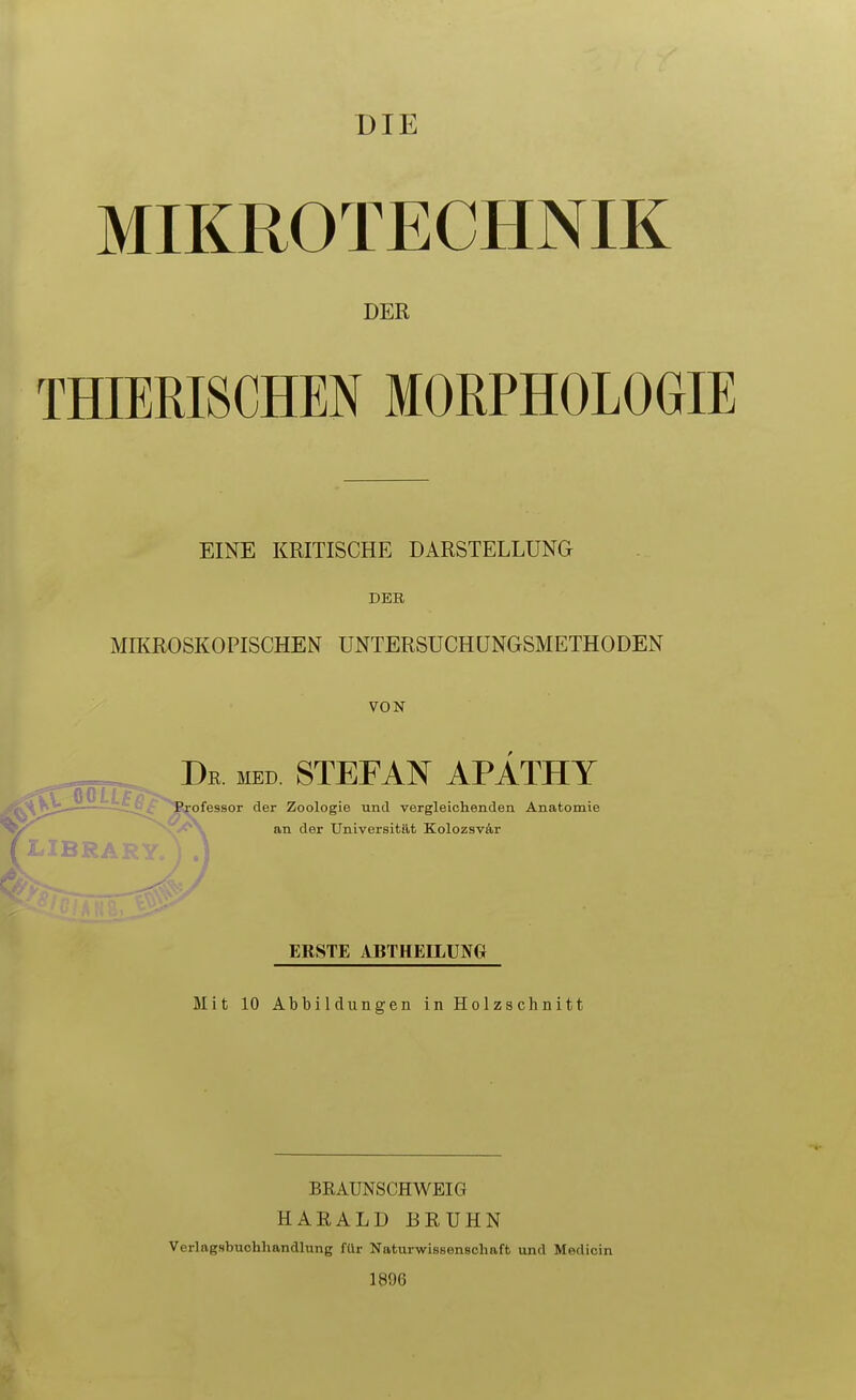 DIE MIKROTECHNIK DER THIERISCHEN MORPHOLOGIE EINE KRITISCHE DARSTELLUNG DER MffiROSKOPISCHEN UNTERSUCHÜNGSMETHODEN VON De med STEFAN APATHY Professor der Zoologie und vergleichenden Anatomie an der Universitllt Kolozsvär ERSTE ABTHEELUNG Mit 10 Abbildungen in Holzschnitt BRAUNSCHWEIG HARALD BRÜHN Verlagsbuchhandlung für Naturwissenschaft und Medicin 1896