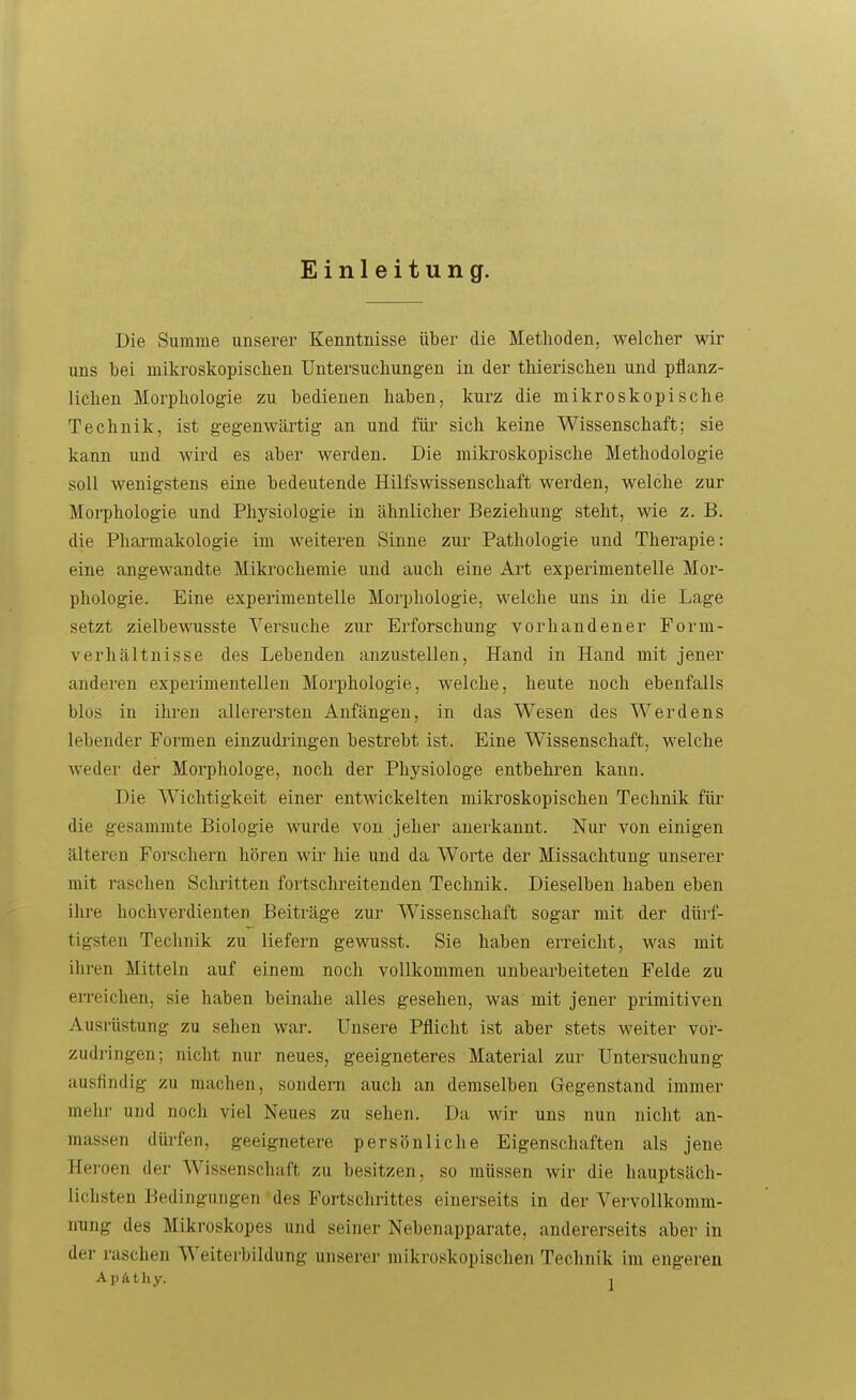 Einleitung. Die Summe unserer Kenntnisse über die Methoden, welcher wir uns bei mikroskopischen Untersuchungen in der thierischen und pflanz- lichen Morphologie zu bedienen haben, kurz die mikroskopische Technik, ist gegenwärtig an und für* sich keine Wissenschaft; sie kann und wird es aber werden. Die mikroskopische Methodologie soll wenigstens eine bedeutende Hilfswissenschaft werden, welche zur Morphologie und Physiologie in ähnlicher Beziehung steht, wie z. B. die Pharmakologie im weiteren Sinne zur Pathologie und Therapie: eine angewandte Miki-ochemie und auch eine Art experimentelle Mor- phologie. Eine experimentelle Morphologie, welche uns in die Lage setzt zielbewusste Versuche zur Erforschung vorhandener Form- verhältnisse des Lebenden anzustellen, Hand in Hand mit jener anderen expei'imentellen Morphologie, welche, heute noch ebenfalls blos in ihren allerersten Anfängen, in das Wesen des Werdens lebender Formen einzudringen bestrebt ist. Eine Wissenschaft, welche weder der Morphologe, noch der Physiologe entbehren kann. Die Wichtigkeit einer entwickelten mikroskopischen Technik für die gesammte Biologie wurde von jeher anerkannt. Nur von einigen älteren Forschern hören wir hie und da Worte der Missachtung unserer mit raschen Schritten fortschi'eitenden Technik. Dieselben haben eben ihre hochverdienten Beiträge zur Wissenschaft sogar mit der dürf- tigsten Technik zu liefern gewusst. Sie haben erreicht, was mit ihren Mitteln auf einem noch vollkommen unbearbeiteten Felde zu eireichen, sie haben beinahe alles gesehen, was mit jener primitiven Ausrüstung zu sehen war. Unsere Pflicht ist aber stets weiter vor- zudringen; nicht nur neues, geeigneteres Material zur Untersuchung ausfindig zu machen, sondern auch an demselben Gegenstand immer mehr und noch viel Neues zu sehen. Da wir uns nun nicht an- massen dürfen, geeignetere persönliche Eigenschaften als jene Heroen der Wissenschaft zu besitzen, so müssen wir die hauptsäch- lichsten Bedingungen des Fortschrittes einerseits in der VervoUkomm- ming des Mikroskopes und seiner Nebenapparate, andererseits aber in der raschen Weiterbildung unserer mikroskopischen Technik im engeren