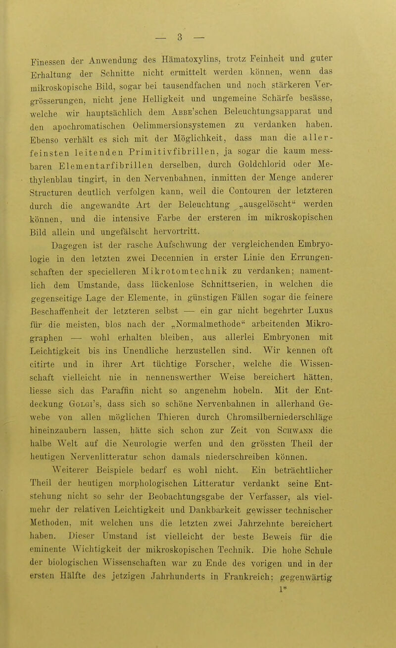 Finessen der Anwendung des Hämatoxylins, trotz Feinheit und guter Erhaltung der Schnitte nicht ermittelt werden k(3nnen, wenn das mikroskopische Bild, sogar bei tausendfachen und noch stärkeren Ver- grösserungen, nicht jene Helligkeit und ungemeine Schärfe besässe, welche wir hauptsächlich dem AßBE'schen Beleuclitungsapparat und den apochromatischen Oelimmersionsystemen zu verdanken haben. Ebenso verhält es sich mit der Möglichkeit, dass man die aller- feinsten leitenden Primitivfibrillen, ja sogar die kaum mess- baren Elementarfibrillen derselben, dui-ch Goldchlorid oder Me- thylenblau tingirt, in den Nervenbahnen, inmitten der Menge anderer Structuren deutlich verfolgen kann, weil die Contonren der letzteren durcli die angewandte Art der Beleuchtung „ausgelöscht werden können, und die intensive Farbe der ersteren im miki'oskopischen Bild allein und ungefälscht hervortritt. Dagegen ist der rasche Aufschwung der vergleichenden Embryo- logie in den letzten zwei Decennien in erster Linie den Errungen- schaften der specielleren Mikrotomtechnik zu verdanken; nament- lich dem Umstände, dass lückenlose Schnittserien, in welchen die gegenseitige Lage der Elemente, in günstigen Fällen sogar die feinere Beschaffenheit der letzteren selbst — ein gar nicht begehrter Luxus füi- die meisten, blos nach der „Normalmethode arbeitenden Mikro- graphen — wohl erhalten bleiben, aus allerlei Embryonen mit Leichtigkeit bis ins Unendliche herzustellen sind. Wir kennen oft citirte und in ihrer Art tüchtige Forscher, welche die Wissen- schaft vielleicht nie in nennenswerther Weise bereichert hätten. Hesse sich das Paraffin nicht so angenehm hobeln. Mit der Ent- deckung GoLGi's, dass sich so schöne Nervenbahnen in allerhand Ge- webe von allen möglichen Thiei-en durch Chromsilberniederschläge hineinzaubern lassen, hätte sich schon zur Zeit von Schwann die halbe Welt auf die Neiu-ologie werfen und den grössten Theil der heutigen Nervenlitteratur schon damals niederschreiben können. Weiterer Beispiele bedarf es wohl nicht. Ein beträchtlicher Theil der heutigen morphologischen Litteratur verdankt seine Ent- stellung nicht so sehr der Beobachtungsgabe der Vei^fasser, als viel- mehr der relativen Leichtigkeit und Dankbai-keit gewisser technischer Methoden, mit welchen uns die letzten zwei Jahrzehnte bereichert liaben. JMeser Umstand ist vielleicht der beste Beweis für die eminente Wichtigkeit der mikroskopischen Technik. Die hohe Schule der biologischen Wissenschaften war zu Ende des vorigen und in der ersten Hälfte des jetzigen Jahrhunderts in Frankreich; gegenwärtig 1*