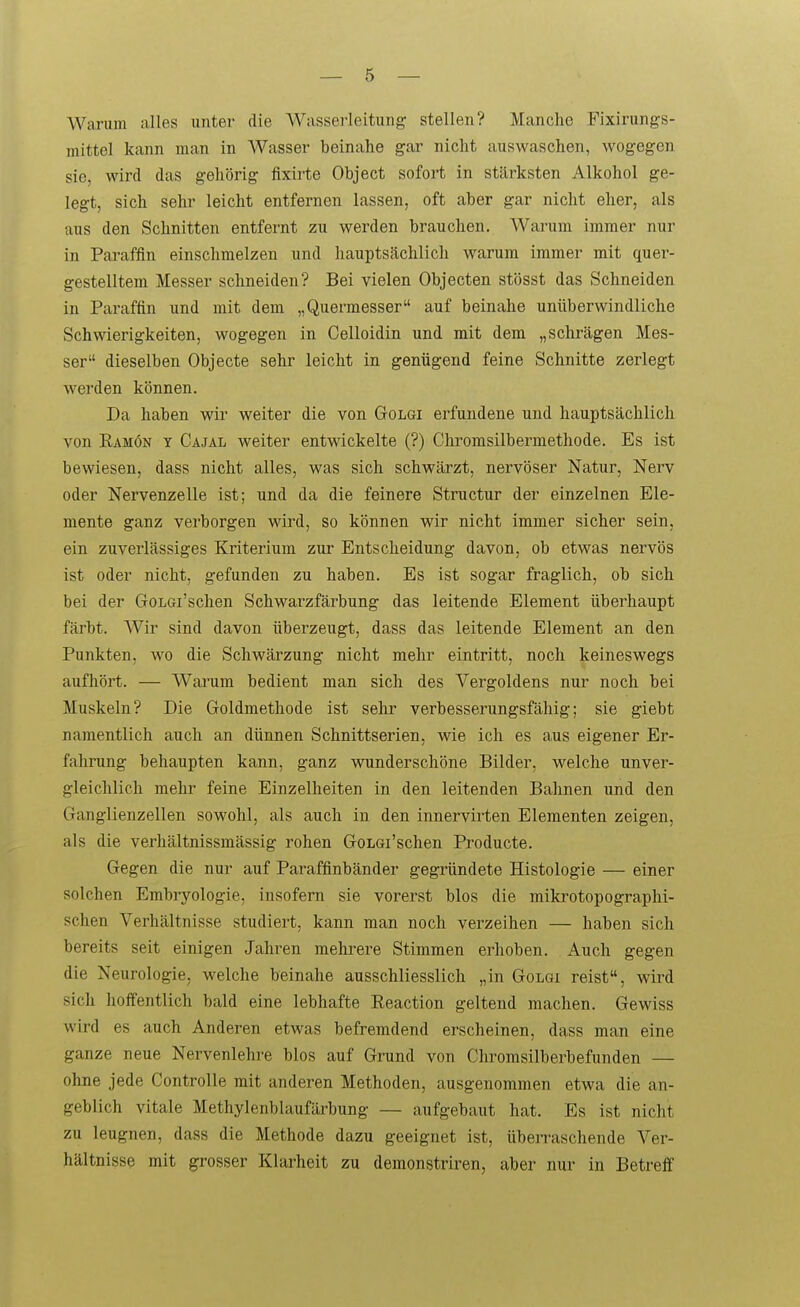 Warum alles unter die Wasserleitung stellen? Manche Fixirungs- mittel kann man in Wasser beinahe gar nicht auswaschen, wogegen sie, wird das gehörig fixirte Object sofort in stärksten Alkohol ge- legt, sich Sehl' leicht entfernen lassen, oft aber gar nicht eher, als aus den Schnitten entfernt zu werden brauchen. Warum immer nur in Pai'affin einsclimelzen und hauptsächlich warum immer mit quer- gestelltem Messer schneiden? Bei vielen Objecten stösst das Schneiden in Paraffin und mit dem „Quermesser auf beinahe unüberwindliche Schwierigkeiten, wogegen in Celloidin und mit dem „schrägen Mes- ser dieselben Objecte sehr leicht in genügend feine Schnitte zerlegt werden können. Da haben wir weiter die von Golgi erfundene und hauptsächlich von Eamön y Cajäl weiter entwickelte (?) Cliromsilbermethode. Es ist bewiesen, dass nicht alles, was sich schwärzt, nervöser Natur, Nerv oder Nervenzelle ist; und da die feinere Structur der einzelnen Ele- mente ganz verborgen wird, so können wir nicht immer sicher sein, ein zuverlässiges Kriterium zur Entscheidung davon, ob etwas nervös ist oder nicht, gefunden zu haben. Es ist sogar fraglich, ob sich bei der GoLGi'schen Schwarzfärbung das leitende Element überhaupt färbt. Wir sind davon überzeugt, dass das leitende Element an den Punkten, wo die Schwärzung nicht mehr eintritt, noch keineswegs aufhört. — Warum bedient man sich des Vergoldens nur noch bei Muskeln? Die Goldmethode ist sehr verbesserungsfällig; sie giebt namentlich auch an dünnen Schnittserien, wie ich es a,us eigener Er- fahrung behaupten kann, ganz wunderschöne Bilder, welche unver- gleichlich mehr feine Einzelheiten in den leitenden Bahnen und den Ganglienzellen sowohl, als auch in den innervirten Elementen zeigen, als die verhältnissmässig rohen GoLGi'schen Producte. Gegen die nur auf Paraffinbänder gegründete Histologie — einer solchen Embryologie, insofern sie vorerst blos die mikrotopographi- schen Verhältnisse studiert, kann man noch verzeihen — haben sich bereits seit einigen Jahren mehrere Stimmen erhoben. Auch gegen die Neurologie, welche beinahe ausschliesslich „in Golgi reist, wird sich hoffentlich bald eine lebhafte Reaction geltend machen. Gewiss wird es auch Anderen etwas befremdend erscheinen, dass man eine ganze neue Nervenlehre blos auf Grund von Cliromsilberbefunden — ohne jede Controlle mit anderen Methoden, ausgenommen etwa die an- geblich vitale Methylenblaufärbung — aufgebaut hat. Es ist nicht zu leugnen, dass die Methode dazu geeignet ist, überraschende Ver- hältnisse mit grosser Klarheit zu demonstriren, aber nur in Betreff