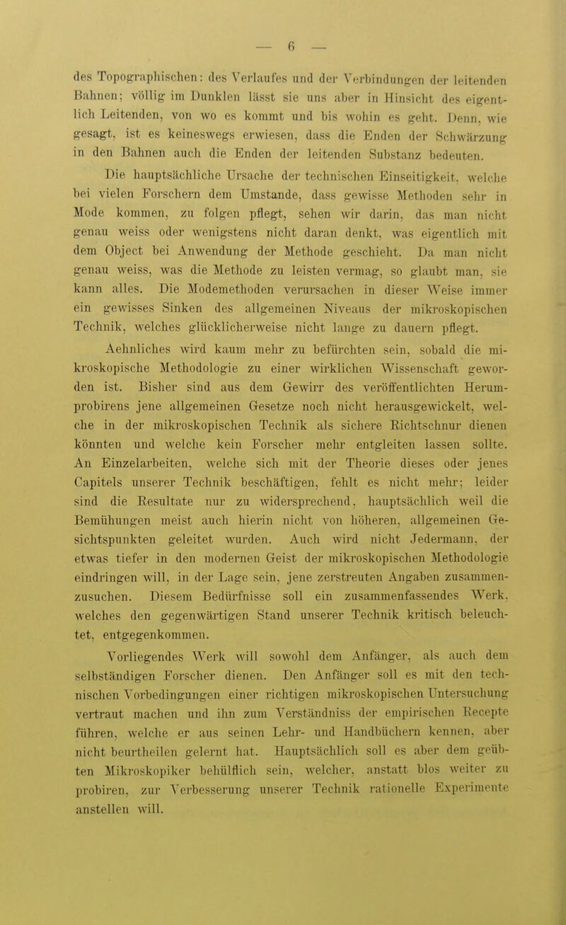 des Topogi-aphischen: des Verlaufes und der Verbindungen der leitenden B.ahnen; völlig im Dunklen lässt sie uns aber in Hinsicht des eigent- lich Leitenden, von wo es kommt und bis wohin es geht. Denn, wie gesagt, ist es keineswegs erwiesen, dass die Enden der Schwärzung in den Bahnen auch die Enden der leitenden Substanz bedeuten. Die hauptsächliche Ursache der technischen Einseitigkeit, welche bei vielen Forschern dem Umstände, dass gewisse Methoden sehr in Mode kommen, zu folgen pflegt, sehen wir darin, das man nicht genau weiss oder wenigstens nicht daran denkt, was eigentlich mit dem Object bei Anwendung der Methode geschieht. Da man nicht genau weiss, was die Methode zu leisten vermag, so glaubt man, sie kann alles. Die Modemethoden verursachen in dieser Weise immer ein gewisses Sinken des allgemeinen Niveaus der miki'oskopischen Technik, welches glücklicherweise nicht lange zu dauern pflegt. Aehnliches vdrd kaum mehr zu befürchten sein, sobald die mi- kroskopische Methodologie zu einer wirklichen Wissenschaft gewor- den ist. Bisher sind aus dem GewiiT des veröffentlichten Herum- probirens jene allgemeinen Gesetze noch nicht herausgewickelt, wel- che in der mikroskopischen Technik als sichere Richtschnur dienen könnten und welche kein Forscher mehr entgleiten lassen sollte. An Einzelarbeiten, welche sich mit der Theorie dieses oder jenes Capitels unserer Technik beschäftigen, fehlt es nicht mehi'; leider sind die Resultate nur zu widersprechend, hauptsächlich weil die Bemühungen meist auch hierin nicht von höheren, allgemeinen Ge- sichtspunkten geleitet wurden. Auch wird nicht Jedermann, der etwas tiefer in den modernen Geist der mikroskopischen Methodologie eindringen will, in der Lage sein, jene zerstreuten Angaben zusammen- zusuchen. Diesem Bedüi^fnisse soll ein zusammenfassendes Werk, welches den gegenwärtigen Stand unserer Technik kritisch beleuch- tet, entgegenkommen. Vorliegendes Werk will sowohl dem Anfänger, als auch dem selbständigen Forscher dienen. Den Anfänger soll es mit den tech- nischen Vorbedingungen einer richtigen miki-oskopischen Untersuchung vertraut machen und ihn zum Verständniss der empirischen Recepte führen, welche er aus seinen Lehr- und Handbüchern kennen, aber nicht beurtheilen gelernt hat. Hauptsächlich soll es aber dem geüb- ten Mikroskopiker behülflich sein, welcher, anstatt blos weiter zu probiren, zui' Verbesserung unserer Technik rationelle Experimente anstellen will.