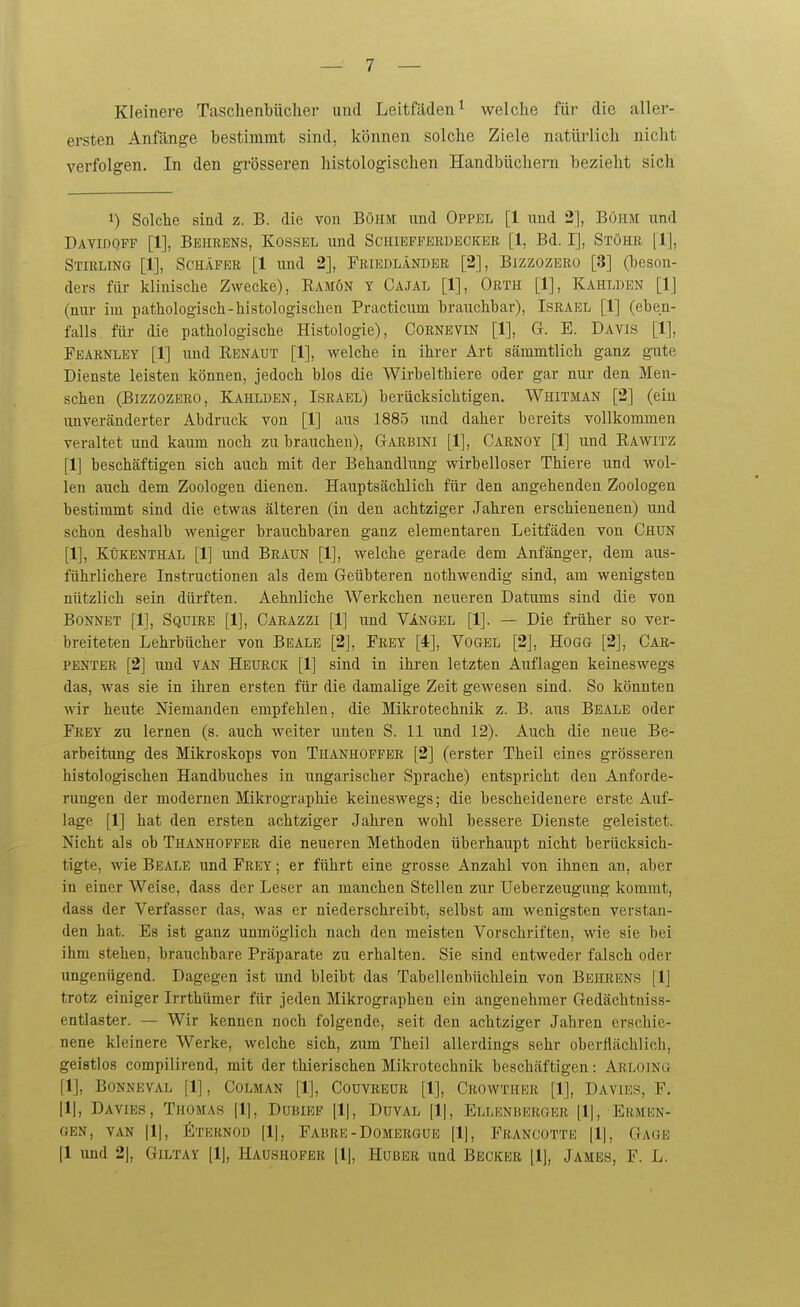 Kleinere Tasclienbücher und Leitfäden^ welche für die aller- ersten Anfänge bestimmt sind, können solche Ziele natürlich nicht verfolgen. In den grösseren histologischen Handbüchern bezieht sich 1) Solche sind z. B. die von Böhm imd Oppel [1 und 2], Böhm und Davidqff [1], Behrens, Kossel und Schibfferdeckeb [1, Bd. I], Stöhr [1], Stirling [1], Schäfer [1 und 2], Friedländer [2], Bizzozero [3] (beson- ders für klinische Zwecke), Eamön y Cajal [1], Orth [1], Kahldbn [1] (nur im pathologisch-histologischen Practicum brauchbar), Israel [1] (eben- falls für die pathologische Histologie), Cornevin [1], G. E. Davis [1], Fearnley [1] und Renaut [1], welche in ihrer Art sämmtlich ganz gute Dienste leisten können, jedoch blos die Wirbelthiere oder gar nur den Men- schen (Bizzozero, Kahlden, Israel) berücksichtigen. Whitman [2] (ein unveränderter Abdruck von [1] aus 1885 und daher bereits vollkommen veraltet und kaum noch zu brauchen), Garbini [1], Carnoy [1] und Rawitz [1] beschäftigen sich auch mit der Behandlung wirbelloser Thiere und wol- len auch dem Zoologen dienen. Hauptsächlich für den angehenden Zoologen bestimmt sind die etwas älteren (in den achtziger Jahren erschienenen) und schon deshalb weniger brauchbaren ganz elementaren Leitfäden von Chun [1], Kükenthal [1] und Braun [1], welche gerade dem Anfänger, dem aus- führlichere Instructionen als dem Geübteren nothwendig sind, am wenigsten nützlich sein dürften. Aehnliche Werkchen neueren Datums sind die von Bonnet [1], Squire [1], Carazzi [1] und VIngel [1]. — Die früher so ver- breiteten Lehrbücher von Beale [2], Frey [4], Vogel [2], Hogg [2], Car- penter [2] und van Heürck [1] sind in ihi-en letzten Auflagen keineswegs das, was sie in ihren ersten für die damalige Zeit gewesen sind. So könnten wir heute Niemanden empfehlen, die Mikrotechnik z. B. aus Beale oder Frey zu lernen (s. auch weiter unten S. 11 und 12). Auch die neue Be- arbeitung des Mikroskops von Thanhoffer [2] (erster Theil eines grösseren histologischen Handbuches in ungarischer Sprache) entspricht den Anforde- rungen der modernen Mikrographie keineswegs; die bescheidenere erste Auf- lage [1] hat den ersten achtziger Jahren wohl bessere Dienste geleistet. Nicht als ob Thanhoffer die neueren Methoden überhaupt nicht berücksich- tigte, wie Beale und Frey ; er führt eine grosse Anzahl von ihnen an, aber in einer Weise, dass der Leser an manchen Stellen zur Ueberzeugung kommt, dass der Verfasser das, was er niederschreibt, selbst am wenigsten verstan- den hat. Es ist ganz unmöglich nach den meisten Vorschriften, wie sie bei ihm stehen, brauchbare Präparate zu erhalten. Sie sind entweder falsch oder ungenügend. Dagegen ist und bleibt das Tabellenbüclilein von Behrens [Ij trotz einiger Irrthümer für jeden Mikrographen ein angenehmer Gedächtniss- entlaster. — Wir kennen noch folgende, seit den achtziger Jahren erschie- nene kleinere Werke, welche sich, zum Theil allerdings sehr oberflächlich, geistlos compilirend, mit der thierischen Mikrotechnik beschäftigen: Arloing [IJ, BONNEVAL [1], COLMAN [1], COUVREÜR [1], CrOWTHER [1], DAVIES, F. [1], Davies, Thomas Dubief Duval [1|, Ellrnherger [1|, Ermkn- GEN, VAN fiTKRNOD FabRE - DOMERGUE FRANCOTTE [1|, GAGE |1 und 2|, Giltay [1], Haushofer [l]. Huber und Becker [1], James, F. L.