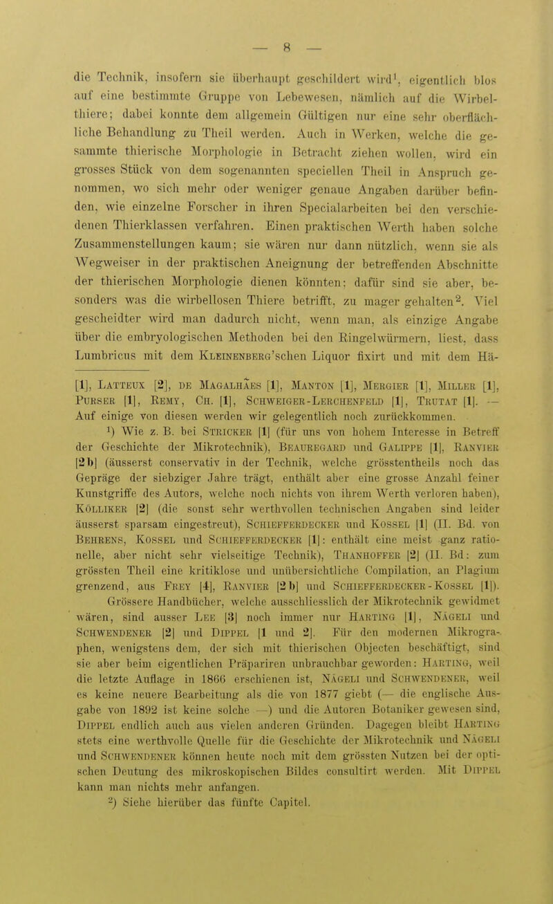 die Technik, insofern sie überhaupt f?eschildert wii'd'. eigentlich blos auf eine bestimmte Gruppe von Lebewesen, nämlich auf die Wirbel- thiere; dabei konnte dem allgemein Gültigen nur eine sehr oberfläch- liche Behandlung zu Theil werden. Auch in Werken, welche die ge- sammte thierische Morpliologie in Betracht ziehen wollen, wird ein grosses Stück von dem sogenannten speciellen Theil in Anspruch ge- nommen, wo sich mehr oder weniger genaue Angaben darüber befin- den, wie einzelne Forscher in ihren Specialarbeiten bei den verschie- denen Thierklassen verfahren. Einen praktischen Werth haben solche Zusammenstellungen kaum; sie wären nur dann nützlich, wenn sie als Wegweiser in der praktischen Aneignung der betreffenden Abschnitte der thierischen Morphologie dienen könnten: dafür sind sie aber, be- sonders was die wirbellosen Thiere betrifft, zu mager gehalten2. Viel gescheidter wird man dadurch nicht, wenn man, als einzige Angabe über die embryologischen Methoden bei den Ringelwürmern, liest, dass Lumbricus mit dem KLEiNENBERa'schen Liquor fixirt und mit dem Hä- [1], Lätteux [2], DE Magalhaes [1], Manton [1], Mebgier [1], Miller [1], PuBSER Remy, Ch. [1], Schweigeb-Lerchenfeld Trutat [Ij. — Auf einige von diesen werden wir gelegentlich noch zurückkommen. 1) Wie z. B. bei Stricker [1| (für uns von hohem Interesse in Betreff der Geschichte der Mikrotechnik), BEAUREtiARD und Galippe [1|, Ranvier [2 b] (äusserst conservativ in der Technik, welche grösstentheils noch das Gepräge der siebziger Jahre trägt, enthält aber eine grosse Anzahl feiner Kunstgriffe des Autors, welche noch nichts von ihrem Werth verloren haben), Kölliker [2] (die sonst sehr werthvollen technischen Angaben sind leider äusserst sparsam eingestreut), Schiefferdecker und Rossel [1] (II. Bd. von Behrens, Kossel und Schiefferdecker [1]: enthält eine meist ganz ratio- nelle, aber nicht sehr vielseitige Technik), Thanhoffbb [2] (II. Bd: zum grössten Theil eine kritiklose und unübersichtliche Compilation, an Plagium grenzend, aus Frey [4], Ranvier [2bJ und Schiefferdecker - Kossel [1]). Grössere Handbücher, welche ausschliesslich der Mikrotechnik gewidmet wären, sind ausser Lee [3| noch immer nur Harting [1| , Nägeli und SCHWENDENER |21 und DiPPEL [1 und 21. Für den modernen Mikrogra-. phen, wenigstens dem, der sich mit thierischen Objecten beschäftigt, sind sie aber beim eigentlichen Präpariren unbrauchbar geworden: Harting, weil die letzte Auflage in 1866 erschienen ist, Nägeli und Schwendener, weil es keine neuere Bearbeitung als die von 1877 giebt (— die englische Aus- gabe von 1892 ist keine solche und die Autoreu Botaniker gewesen sind, Dippel endlich auch aus vielen anderen Gründen. Dagegen bleibt Harting stets eine werthvolle Quelle für die Geschichte der Jlikrotechnik und Nägeli und Schwendener können heute noch mit dem grössten Nutzen bei der opti- schen Deutung des mikroskopischen Bildes consultirt werden. Mit Dippel kann man nichts mehr anfangen. 2) Siehe hierüber das fünfte Capitel.