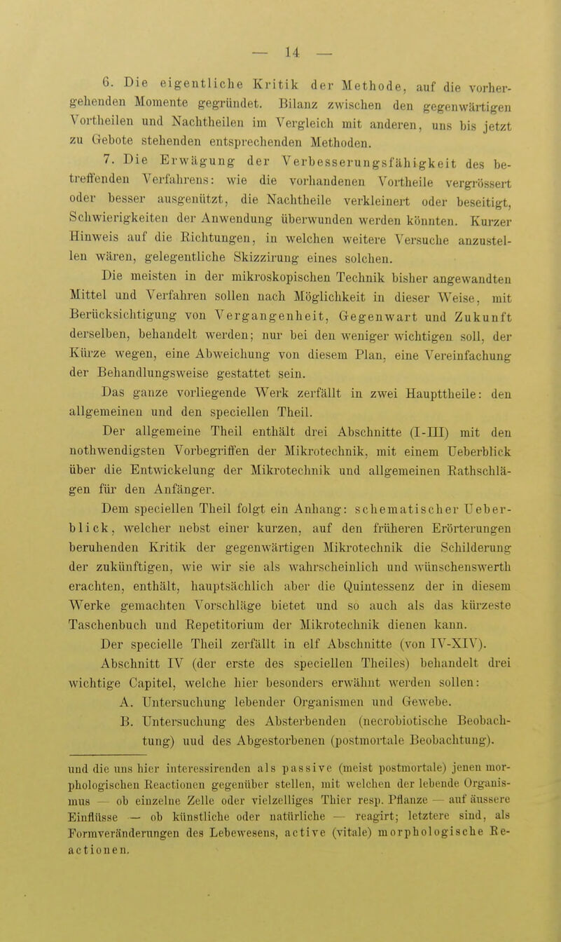 6. Die eigentliche Kritik der Methode, auf die vorher- gehenden Momente gegründet. Bilanz zwischen den gegenwärtigen Vortheilen und Nachtheilen im Vergleich mit anderen, uns bis jetzt zu Gebote stehenden entsprechenden Methoden. 7. Die Erwägung der Verbesserungsfähigkeit des be- ti-effenden Verfahrens: wie die vorhandenen Voi-theile vergrössert oder besser ausgenützt, die Nachtheile verkleinert oder beseitigt, Schwierigkeiten der Anwendung überwunden werden könnten. Kurzer Hinweis auf die Richtungen, in welchen weitere Versuche anzustel- len wären, gelegentliche Skizzirung eines solchen. Die meisten in der mikroskopischen Technik bisher angewandten Mittel und Verfahren sollen nach Möglichkeit in dieser Weise, mit Berücksichtigung von Vergangenheit, Gegenwart und Zukunft derselben, behandelt werden; nui- bei den weniger wichtigen soll, der Küi'ze wegen, eine Abweichung von diesem Plan, eine Vereinfachung der Behandlungsweise gestattet sein. Das ganze vorliegende Werk zerfällt in zwei Haupttheile: den allgemeinen und den speciellen Theil. Der allgemeine Theil enthält drei Abschnitte (I-III) mit den nothwendigsteu Vorbegriffen der Mikrotechnik, mit einem üeberblick über die Entwickelung der Mikrotechnik und allgemeinen Eathschlä- gen für den Anfänger. Dem speciellen Theil folgt ein Anhang: schematischer Üeber- blick, welcher nebst einer kurzen, auf den früheren Erörterungen beruhenden Kritik der gegenwärtigen Mikrotechnik die Schilderung der zukünftigen, wie wir sie als wahrscheinlich und wünschenswerth erachten, enthält, hauptsächlich aber die Quintessenz der in diesem Werke gemachten Vorschläge bietet und so auch als das küi'zeste Taschenbuch und Eepetitorium der Mikrotechnik dienen kann. Der specielle Theil zerfällt in elf Abschnitte (von IV-XIV). Abschnitt IV (der erste des speciellen Theiles) behandelt drei wichtige Capitel, welche hier besonders erwähnt werden sollen: A. Untersuchung lebender Organismen und Gewebe. B. Untersuchung des Absterbenden (necrobiotische Beobach- tung) uud des Abgestorbenen (postmortale Beobachtung). und die uns hier interessirenden als passive (meist postmortale) jenen mor- phologischeu Reactioueu gegenüber stellen, mit welchen der lebende Orgauis- mus ob einzelne Zelle oder vielzelliges Thier resp. Pflanze — auf äussere Einflüsse — ob künstliche oder natürliche —- reagirt; letztere sind, als Formveränderungen des Lebewesens, active (vitale) morphologische Ee- actionen.