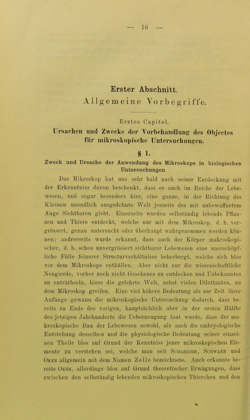 Erster Abschnitt. Allgemeine Vor begriffe. Erstes Capitel. Ursachen und Zwecke der Vorbeliandluiip: des Objectes für mikroskopische Untersuchungen. § 1. Zweck und Ursache der Anwendung des Mikroskops in biologischeu Untersuchungen. Das Mikroskop hat uns sehr bald uach seiner Entdeckung mit der Erkenntniss davon beschenkt, dass es auch im Reiche der Lebe- wesen, und sogar besonders hier, eine ganze, in der Eichtung des Kleinen unendlich ausgedehnte Welt jenseits des mit unbewaffnetem Auge Sichtbaren giebt. Einerseits wurden selbständig lebende Pflan- zen und Tliiere entdeckt, welche nur mit dem Mikroskop, d. h. ver- grössert, genau untersucht oder überhaupt wahrgenommen werden kön- nen; andrerseits wurde erkannt, dass auch der Körper maki-oskopi- scher, d. h. schon unvergrössert sichtbarer Lebewesen eine unerschöpf- liche Fülle feinerer Structurverhältnisse beherbergt, Avelche sich blos vor dem Miki'oskope enthüllen. Aber nicht nur die wissenschaftliche Neugierde, vorher noch nicht Gesehenes zu entdecken und Unbekanntes zu enträthseln, hiess die gelehrte Welt, nebst vielen Dilettanten, zu dem Mikroskop greifen. Eine viel höhere Bedeutung als zur Zeit ihrei Anfänge gewann die mikroskopische Untersuchung dadurch, dass be- reits zu Ende des vorigen, hauptsächlich aber in der ersten Hälfte des jetzigen Jahrhunderts die Ueberzeugung laut wurde, dass der ma- kroskopische Bau der Lebewesen sowohl, als auch die embryologische Entstehung desselben und die physiologische Bedeutung seiner einzel- nen Theile blos auf Grund der Kenntniss jener mikroskopischen Ele- mente zu verstehen sei, welche man seit Schleiden, Schwann und Oken allgemein mit dem Namen Zelle bezeichnete. Auch erkannte be- reits ÜKEN, allerdings blos auf Grund theoretischer Erwägungen, dass zwischen den selbständig lebenden mikroskopischen Thierchen und den