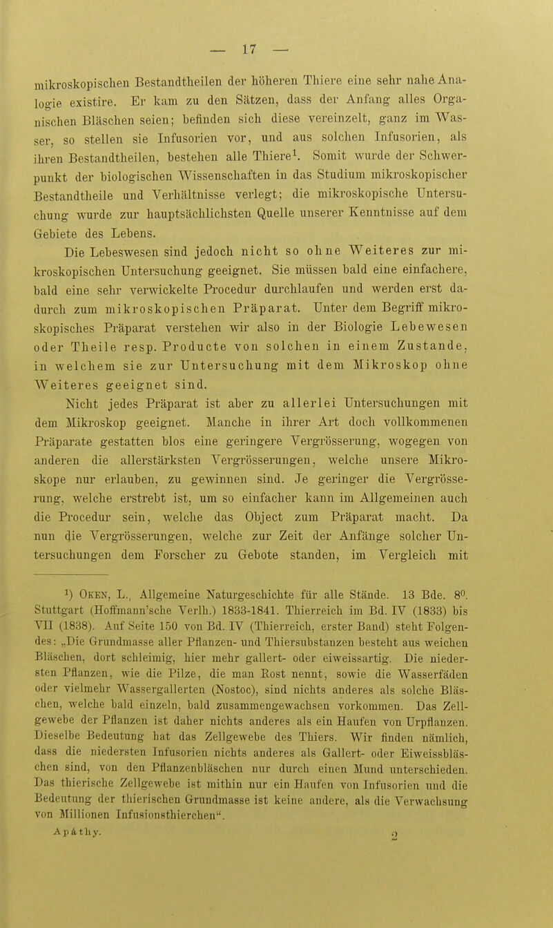 mikroskopischen Bestandtlieilen der höheren Thiere eine sehr nahe Ana- logie existire. Er kam zu den Sätzen, dass der Anfang alles Orga- nischen Bläschen seien; befinden sich diese vereinzelt, ganz im Was- ser, so stellen sie Infusorien vor, und aus solchen Infusorien, als ihren Bestandtheilen, bestehen alle Thiere^. Somit wurde der Schwer- punkt der biologischen Wissenschaften in das Studium mikroskopischer Bestandtheile und Verhältnisse verlegt; die mikroskopische Untersu- chung vioirde zur hauptsächlichsten Quelle unserer Kenntnisse auf dem Gebiete des Lebens. Die Lebeswesen sind jedoch nicht so ohne Weiteres zur mi- kroskopischen Untersuchung geeignet. Sie müssen bald eine einfachere, bald eine sehr verwickelte Procedur durchlaufen und werden erst da- durch zum mikroskopischen Präparat. Unter dem Begriff mikro- skopisches Präparat verstehen wir also in der Biologie Lebewesen oder Theile resp. Producta von solchen in einem Zustande, in welchem sie zur Untersuchung mit dem Mikroskop ohne Weiteres geeignet sind. Nicht jedes Präparat ist aber zu allerlei Untersuchungen mit dem Miki'oskop geeignet. Manche in ihrer Art doch vollkommenen Präpai'ate gestatten blos eine geringere Vergrösserung, wogegen von anderen die allerstärksten Vergrösserungen, welche unsere Mikro- skope nur erlauben, zu gewinnen sind. Je geringer die Vergrösse- rung, welche erstrebt ist, um so einfacher kann im Allgemeinen auch die Procedur sein, welche das Object zum Präparat macht. Da nun die Vergrösserungen, welche zur Zeit der Anfänge solcher Un- tersuchungen dem Forscher zu Gebote standen, im Vergleich mit 1) Oken, L., Allgemeine Naturgeschichte für alle Stände. 13 Bde. 8. Stuttgart (Hoffmann'sche Verlh.) 1833-1841. Thierreich im Bd. IV (1833) bis VIT (.1838). Auf Seite 150 von Bd. IV (TMerreich, erster Band) steht Folgeu- des : „Die Grundmasse aller Pflanzen- und Thiersubstanzen besteht aus weichen Bläschen, dort schleimig, hier mehr gallert- oder eiweissartig. Die nieder- sten Pflanzen, wie die Pilze, die man Eost nennt, sowie die Wasserfäden oder vielmehr Wassergallerten (Nostoc), sind nichts anderes als solche Bläs- chen, welche bald einzelu, bald zusammengewachsen vorkommen. Das Zell- gewebe der Pflanzen ist daher nichts anderes als ein Haufen von Urpflanzen. Dieselbe Bedeutung hat das Zellgewebe des Thiers. Wir finden nämlich, dass die niedersten Infusorien nichts anderes als Gallert- oder Eiweissbläs- chen sind, von den Pflanzenbläschen nur durch einen Mund imterschieden. Das thierische Zellgewebe ist mithin nur ein Haufen von Infusorien und die Bedeutung der thierischen Grundmasse ist keine andere, als die Verwachsung von Millionen Infusionstbierchen, A p 41 h y. o