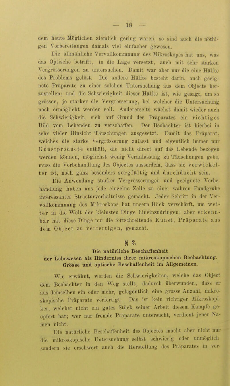 dem heute Möglichen ziemlich gering waren, so sind auch die nöthi- gen Vorbereitungen damals viel einfacher gewesen. Die allmähliche Vervollkommnung des Mikroskopes hat uns, was das Optische betriift, in die Lage versetzt, auch mit sehr starken Vergrösserungen zu untersuchen. Damit war aber nur die eine Hälfte des Problems gelöst. Die andere Hälfte besteht darin, auch geeig- nete Präparate zu einer solchen Untersuchung aus dem Objecte her- zustellen ; und die Schwierigkeit dieser Hälfte ist, wie gesagt, um so grösser, je stärker die Vergrösserung, bei •welcher die Untersuchung noch ermöglicht werden soll. Andererseits wächst damit wieder auch die Schwierigkeit, sich auf Grund des Präparates ein richtiges Bild vom Lebenden zu verschaffen. Der Beobachter ist hierbei in sehr vieler Hinsicht Täuschungen ausgesetzt. Damit das Präparat, welches die starke Vergrössei-ung zulässt und eigentlich immer nur Kunstproducte enthält, die nicht direct auf das Lebende bezogen werden können, möglichst wenig Veranlassung zu Täuschungen gebe, muss die Vorbehandlung des Objectes ausserdem, dass sie verwickel- ter ist, noch ganz besonders sorgfältig und durchdacht sein. Die Anwendung starker Vergrösserungen und geeignete Vorbe- handlung haben uns jede einzelne Zelle zu einer wahren Fundgrube interessanter Structurverhältnisse gemacht. Jeder Schritt in der Ver- vollkommnung des Mikroskops hat unsern Blick verschärft, um wei- ter in die Welt der kleinsten Dinge liineinzudringen; aber erkenn- bar hat diese Dinge nur die fortschreitende Kunst, Präparate aus dem Object zu verfertigen, gemacht. § 3. Die natürliche Beschaffenheit der Lebewesen als Hinderniss ihrer mikroskopischen Beobachtung. Grösse und optische Beschaffenheit im Allgemeinen. Wie erwähnt, werden die Schwierigkeiten, welche das Object dem Beobachter in den Weg stellt, dadui'ch überwunden, dass er aus demselben ein oder mehr, gelegentlich eine grosse Anzahl, mikro- skopische Präparate verfertigt. Das ist kein richtiger Mikroskopi- ker, welcher nicht ein gutes Stück seiner Arbeit diesem Kampfe ge- opfert hat; wer nur fremde Präparate untersucht, verdient jenen Na- men nicht. Die natürliche Beschaffenheit des Objectes macht aber nicht nur die mikroskopische Untersuchung selbst schwierig oder unmöglich sondern sie erschwert auch die Herstellung des Präparates in ver-