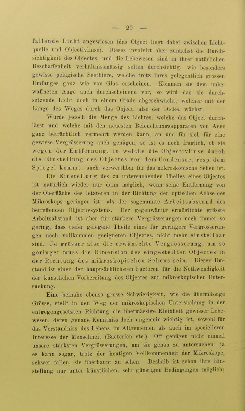 fallende Licht angewiesen (das Object liegt dabei zwischen Licht- quelle und Objectivlinse). Dieses involvirt aber zunächst die Durcli- sichtigkeit des Objectes, und die Lebewesen sind in ihrer natürlichen Beschaffenheit verhältnissmässig selten durchsichtig, wie besonders gewisse pelagische Seethiere, welche trotz ihres gelegentlich grossen Umfanges ganz wie von Glas erscheinen. Kommen sie dem unbe- waffneten Auge auch durchscheinend vor, so wird das sie durch- setzende Licht doch in einem Grade abgeschwächt, welcher mit der Länge des Weges durch das Object, also der Dicke, wächst. Würde jedoch die Menge des Lichtes, welche das Object durch- lässt und w^elche mit den neuesten Beleuchtungsapparaten von Abbe ganz beträchtlich vermehrt werden kann, an und für sich für eine gewisse Vergrösserung auch genügen, so ist es noch fraglich, ob sie wegen der Entfernung, in welche die Objectivlinse durch die Einstellung des Objectes von dem Condensor, resp. dem Spiegel kommt, auch verwerthbar für das miki-oskopische Sehen ist. Die Einstellung des zu untersuchenden Theiles eines Objectes ist natürlich wieder nur dann möglich, wenn seine Entfernung von der Oberfläche des letzteren in der Richtung der optischen Achse des Mikroskops geringer ist, als der sogenannte Arbeitsabstand des betreffenden Objectivsystenis. Der gegenwärtig ermöglichte grösste Arbeitsabstand ist aber für stärkere Vergrösserungen noch immer so gering, dass tiefer gelegene Theile eines für geringere Vergrösserun- gen noch vollkommen geeigneten Objectes, nicht mehr einstellbar sind. Je grösser also die erwünschte Vergrösserung, um so geringer muss die Dimension des eingestellten Objectes in der Eichtung des mikroskopischen Sehens sein. Dieser Um- stand ist einer der hauptsächlichsten Pactoren für die Nothwendigkeit der künstlichen Vorbereitung des Objectes zur mikroskopischen Unter- suchung. Eine beinahe ebenso grosse Schwierigkeit, wie die übermässige Grösse, stellt in den Weg der mikroskopischen Untersuchung in der entgegengesetzten Richtung die übermässige Kleinheit gewisser Lebe- wesen, deren genaue Kenntniss doch ungemein wichtig ist, sowohl füi- das Verständniss des Lebens im Allgemeinen als auch im specielleren Interesse der Menschheit (Bacterien etc.). Oft genügen nicht einmal unsere stärksten Vergrösserungen, um sie genau zu untersuchen; ja es kann sogar, trotz der heutigen Vollkommenheit der Mikroskope, schwer fallen, sie überhaupt zu sehen. Deshalb ist schon ihre Ein- stellung nur unter künstlichen, sehr günstigen Bedingungen möglich;