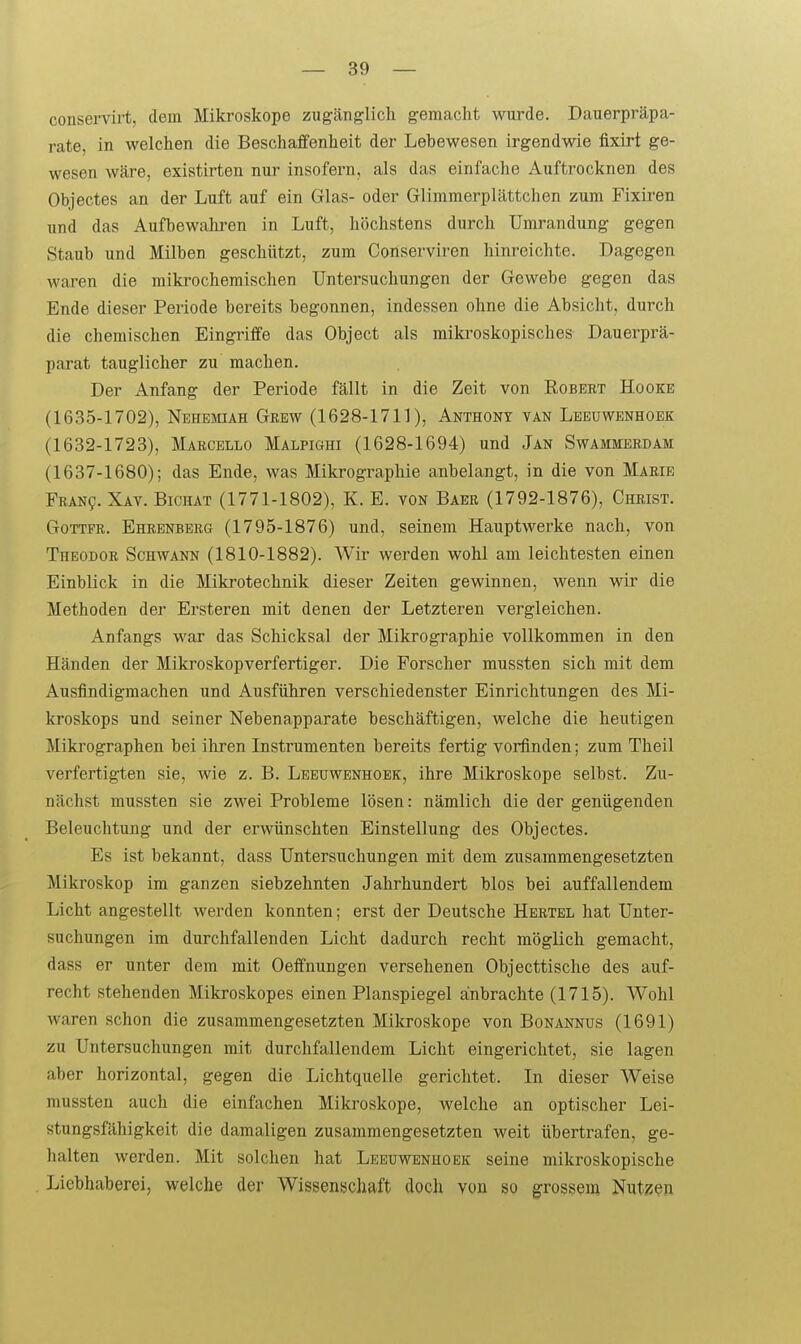 conservirt, dem Mikroskope zugcänglich gemacht wurde. Dauerpräpa- rate, in welchen die Beschaffenheit der Lebewesen irgendwie fixirt ge- wesen wäre, existirten nur insofern, als das einfache Auftrocknen des Objectes an der Luft auf ein Glas- oder Glimraerplättchen zum Fixiren und das Aufbewaliren in Luft, höchstens durch Umrandung gegen Staub und Milben geschützt, zum Conserviren hinreichte. Dagegen waren die mikrochemischen Untersuchungen der Gewebe gegen das Ende dieser Periode bereits begonnen, indessen ohne die Absicht, durch die chemischen Eingriffe das Object als raiki'oskopisches Dauerprä- parat tauglicher zu machen. Der Anfang der Periode fällt in die Zeit von Robert Hooke (1635-1702), Nehemiah Grew (1628-1711), Anthony van Lbeüwenhoek (1632-1723), Marcello Malpighi (1628-1694) und Jan Swammerdam (1637-1680); das Ende, was Mikrographie anbelangt, in die von Marie Fean?. Xav. Bichat (1771-1802), K. E. von Baee (1792-1876), Christ. Gottfr. Eheenberg (1795-1876) und, seinem Hauptwerke nach, von Theodoe Schwann (1810-1882). Wir werden wohl am leichtesten einen Einblick in die Mikrotechnik dieser Zeiten gewinnen, wenn wir die Methoden der Ersteren mit denen der Letzteren vergleichen. Anfangs war das Schicksal der Mikrographie vollkommen in den Händen der Mikroskop verfertiger. Die Forscher mussten sich mit dem Ausfindigmachen und Ausführen verschiedenster Einrichtungen des Mi- kroskops und seiner Nebenapparate beschäftigen, welche die heutigen Mikrographen bei ihren Instrumenten bereits fertig vorfinden; zum Theil verfertigten sie, wie z. B. Leeuwenhoek, ihre Mikroskope selbst. Zu- nächst mussten sie zwei Probleme lösen: nämlich die der genügenden Beleuchtung und der erwünschten Einstellung des Objectes. Es ist bekannt, dass Untersuchungen mit dem zusammengesetzten Mikroskop im ganzen siebzehnten Jahrhundert blos bei auffallendem Licht angestellt werden konnten; erst der Deutsche Hertel hat Unter- suchungen im durchfallenden Licht dadurch recht möglich gemacht, dass er unter dem mit Oeffnungen versehenen Objecttische des auf- recht stehenden Mikroskopes einen Planspiegel anbrachte (1715). Wohl waren schon die zusammengesetzten Mikroskope von Bonannus (1691) zu Untersuchungen mit durchfallendem Licht eingerichtet, sie lagen aber horizontal, gegen die Lichtquelle gerichtet. In dieser Weise mussten auch die einfachen Mikroskope, welche an optischer Lei- stungsfähigkeit die damaligen zusammengesetzten weit übertrafen, ge- halten werden. Mit solchen hat Leeuwenhoek seine mikroskopische Liebhaberei, welche der Wissenschaft doch von so grossem Nutzen