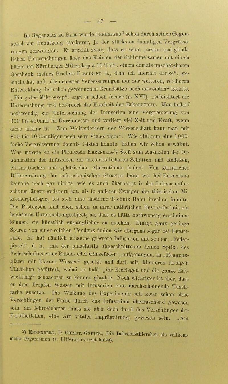 Im Gegensatz zu Baer wurde Ehrenberg ^ schon durcli seinen Gegen- stand ziu- Benützung- stärkerer, ja der stäi-ksten damaligen Vergrösse- rungen gezwungen. Er erzählt zwar, dass er seine „ersten und glück- lichen Untersuchungen über das Keimen der Schimmelsamen mit einem hölzernen Nüi-nberger Mikroskop ä 10 Thlr., einem damals unschätzbaren Geschenk meines Bruders Ferdinand E., dem ich hiermit danke, ge- macht hat und „die neuesten Verbesserungen nur zur weiteren, reicheren Entwicklung der schon gewonnenen Grundsätze noch anwenden konnte. „Ein gutes Mikroskop, sagt er jedoch ferner (p. XVI), „erleichtert die Untersuchung und befördert die Klai-heit der Erkenntniss. Man bedarf nothwendig ziu- Untersuchung der Infusorien eine Vergrösserung von 300 bis 400mal im Durchmesser und verliert viel Zeit und Kraft, wenn diese unklar ist. Zum Weiterfördern der Wissenschaft kann man mit 800 bis lOOOmaliger noch sehr Vieles thun. Wie viel nun eine 1000- fache Vergrösserung damals leisten konnte, haben wir schon erwähnt. Was musste da die Phantasie Ehrenberg's Stoff zum Ausmalen der Or- ganisation der Infusorien an uncontrollirbaren Schatten und Eeflexeu, clu'omatischen und sphärischen Aberrationen finden! Von künstlicher Differenzii'ung der mikroskopischen Structur lesen wir bei Ehrenberg beinahe noch gar nichts, wie es auch überhaupt in der Infusorienfor- schung länger gedauert hat, als in anderen Zweigen der thierischen Mi- ki-omorphologie, bis sich eine moderne Technik Bahn brechen konnte. Die Protozoen sind eben schon in ihrer natürlichen Beschaffenheit ein leichteres Untersuchungsobject, als dass es hätte nothwendig erscheinen können, sie künstlich zugänglicher zu machen. Einige ganz geringe Spuren von einer solchen Tendenz finden wir übrigens sogar bei Ehren- BEKG. Er hat nämlich einzelne grössere Infusorien mit seinem „Peder- pinsel, d. h. „mit der pinselaiiiig abgeschnittenen feinen Spitze des Federschaftes einer Eaben- oder Gänsefeder, aufgefangen, in „Reagenz- gläser mit klarem Wasser gesetzt und dort mit kleineren farbigen Thierchen gefüttert, wobei er bald „ihr Eierlegen und die ganze Ent- wicklung beobachten zu können glaubte. Noch wichtiger ist aber, dass er dem Tropfen Wasser mit Infusorien eine durchscheinende Tusch- farbe zusetze. Die Wirkung des Experiments soll zwar schon ohne Verschlingen der Farbe dui-ch das Infusorium überraschend gewesen sein, am lehrreichsten muss sie aber doch durch das Verschlingen der Farbtheilchen, eine Art vitaler Imprägnii-ung, gewesen sein. Am 2) Ehrenbeeg, D. Christ. Götter., Die Infusionsthierchen als vollkom- mene Organismen (s. Litteraturverzeichniss).