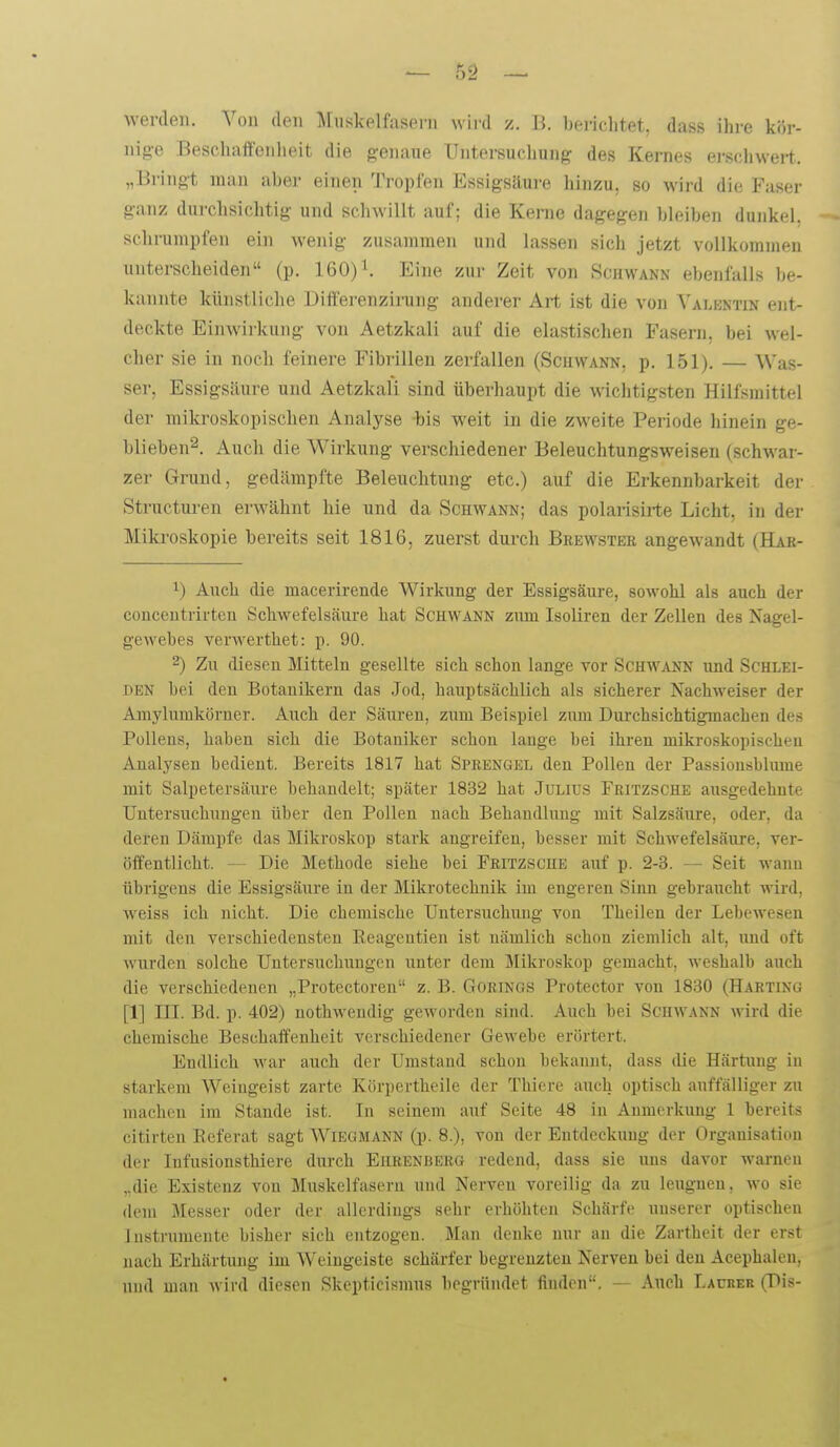 werden. Von den Muskelfasern wird z. J5. bei-ichtet, dass ihre kör- nige Beschaffenheit die genaue Untersuclmng des Kernes erschwert. „Bringt man aber einen Tropfen Essigsäui-e hinzu, so wird die Faser ganz durchsichtig und schwillt auf; die Kerne dagegen bleiben dunkel, schrumpfen ein wenig zusammen und lassen sich jetzt vollkommen unterscheiden (p. 160)^ Eine zur Zeit von Schwann ebenfalls be- kannte künstliche Differenzirung anderer Art ist die von Valentin ent- deckte Einwirkung von Aetzkali auf die elastischen Fasern, bei wel- cher sie in noch feinere Fibrillen zerfallen (Scuwann, p. 151). — Was- ser, Essigsäure und Aetzkali sind überhaupt die wichtigsten Hilfsmittel der mikroskopischen Analyse -bis weit in die zweite Periode hinein ge- blieben^. Auch die Wirkung verschiedener Beleuchtungsweiseu (schwar- zer Grund, gedämpfte Beleuchtung etc.) auf die Erkennbarkeit der Structui'en erwähnt hie und da Schwann; das polarisirte Licht, in der Miki'oskopie bereits seit 1816, zuerst durch Brewsteb angewandt (Hae- 1) Auch die macerirende Wirkung der Essigsäure, som'oIiI als auch der conceutrirten Schwefelsäure hat Schwann zum Isoliren der Zellen des Nagel- geAvebes verwerthet: p. 90. 2) Zu diesen Mitteln gesellte sich schon lange vor Schwann imd Schlei- den bei den Botanikern das Jod, hauptsächlich als sicherer Nachweiser der Amylumkörner. Auch der Säuren, zum Beispiel zum Durchsichtigmachen de.s Pollens, haben sich die Botaniker schon lauge bei ihren mikroskopischen Aual3'sen bedient. Bereits 1817 hat Sprengel den Polleu der Passionsblume mit Salpetersäure behandelt; später 1832 hat Julius Fritzsche ausgedehnte Untersuchungen über den Pollen nach Behandlung mit Salzsäure, oder, da deren Dämpfe das Mikroskop stark angreifen, besser mit Schwefelsäure, ver- öffentlicht. — Die Methode siehe bei Fritzsche auf p. 2-3. — Seit wann übrigens die Essigsäure in der Mikrotechnik im engeren Siim gebraucht wird, weiss ich nicht. Die chemische Untersuchxnig von Theilen der LebcAveseu mit den verschiedensten Eeagentien ist nämlich schon ziemlich alt, und oft wurden solche Untersuchungen unter dem Mikroskop gemacht, weshalb auch die verschiedenen „Protectoreu z. B. Gorings Protector von 1830 (Harting [1] III. Bd. p. 402) nothweudig geworden sind. Auch bei Schwann wird die chemische Beschaffenheit verschiedener Gewebe erörtert. Endlich war auch der Umstand schon bekannt, dass die Härtmig iu starkem AVeiugeist zarte Körpertheile der Thiere auch optisch auffälliger zu macheu im Stande ist. In seinem auf Seite 48 in Anmerkung 1 bereits citirten Eeferat sagt Wiegmann (p. 8.), von der Entdeckung der Organisation der Infusionsthiere durch Ehrenbeeg redend, dass sie uns davor warnen „die Existenz von Muskelfasern und Nerveu voreilig da zu leugnen, wo sie dem Messer oder der allerdings sehr erhöhten Schärfe unserer optischen Instrumente bisher sich entzogen. Man denke nur an die Zartheit der erst nach Erhärtung im Weiugeiste schärfer begrenzten Nerven bei den Acepbalcn, und man wird diesen Skepticismus begründet finden. — Auch Laciier (Dis-