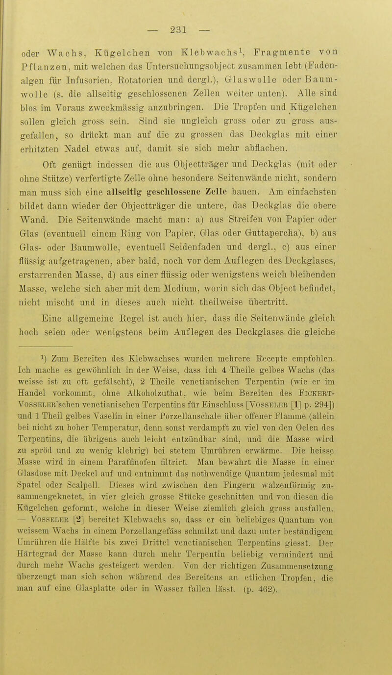 oder Wachs. Kügelchen von Klebwachs^, Fragmente von Pflanzen, mit welchen das Untersuchungsobject zusammen lebt (Faden- algen für Infusorien; Kotatorien und dergl.), Glaswolle oder Baum- wolle (s. die allseitig geschlossenen Zellen weiter unten). Alle sind blos im Voraus zweckmässig anzubringen. Die Tropfen und Kügelchen sollen gleich gross sein. Sind sie ungleich gross oder zu gross aus- gefallen, so drückt man auf die zu grossen das Deckglas mit einer erhitzten Nadel etwas auf, damit sie sich mehr abflachen. Oft genügt indessen die aus Objectträger und Deckglas (mit oder ohne Stütze) verfertigte Zelle ohne besondere Seitenwände nicht, sondern man muss sich eine allseitig' geschlossene Zelle bauen. Am einfachsten bildet dann wieder der Objectträger die untere, das Deckglas die obere Wand. Die Seitenwände macht man: a) aus Streifen von Papier oder Glas (eventuell einem Ring von Papier, Glas oder Guttapercha), b) aus Glas- oder Baumwolle, eventuell Seidenfaden und dergl., c) aus einer flüssig aufgetragenen, aber bald, noch vor dem Auflegen des Deckglases, erstarrenden Masse, d) aus einer flüssig oder wenigstens weich bleibenden Masse, welche sich aber mit dem Medium, worin sich das Object befindet, nicht mischt und in dieses auch nicht theilweise übertritt. Eine allgemeine Regel ist auch hier, dass die Seitenwände gleich hoch seien oder wenigstens beim Auflegen des Deckglases die gleiche 1) Zum Bereiten des Klebwachses Avurden mehrere Recepte empfohlen. Ich mache es gewöhnlich in der Weise, dass ich 4 Theile gelbes Wachs (das weisse ist zu oft gefälscht), 2 Theile venetianischen Terpentin (wie er im Handel vorkommt, ohne Alkoholzuthat, wie beim Bereiten des Fickert- VossELER'schen venetianischen Terpentins für Einschluss [Vosseler [1] p. 294]) und 1 Theil gelbes Vaselin in einer Porzellanschale über offener Flamme (allein bei nicht zu hoher Temperatur, denn sonst verdampft zu viel von den Gelen des Terpentins, die übrigens auch leicht entzündbar sind, xmd die Masse wird zu spröd und zu wenig klebrig) bei stetem Umrühren erwärme. Die heisse Masse wird in einem Paraffinofen filtrirt. Man bewahrt die Masse in einer Glasdose mit Deckel auf und entnimmt das nothwendige Quantum jedesmal mit Spatel oder Scalpell. Dieses wird zwischen den Fingern walzenförmig zu- sammengeknetet, in vier gleich grosse Stücke geschnitten und von diesen die Kügelchen geformt, welche in dieser Weise ziemlich gleich gross ausfallen. — Vos.sELER [2] bereitet Klebwachs so, dass er ein beliebiges Quantum von weissem Wachs in einem Poi'zellangefäss schmilzt und dazu unter beständigem Umrühren die Hälfte bis zwei Drittel venetianischen Terpentins giesst. Der Härtegrad der Masse kann durch mehr Terpentin beliebig vermindert und durch mehr Wachs gesteigert werden. Von der richtigen Zusammensetzung überzeugt man sich schon während des Bereitens an etlichen Tropfen, die man auf eine Glasplatte oder in Wasser fallen lässt. (p. 462).