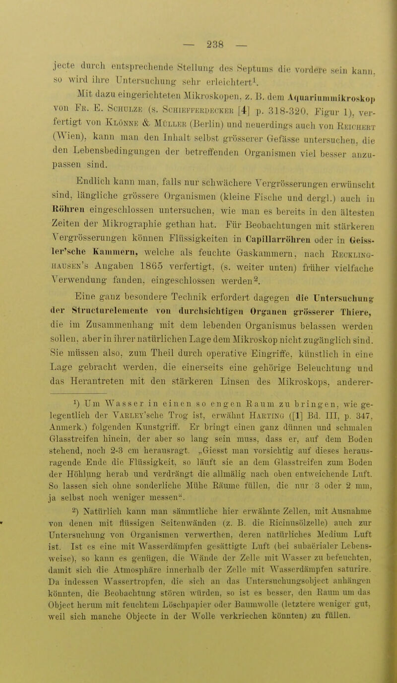 jecte durc.li entsprechende Stellung- des Septuins die vordere sein kann, so wird ihre Untersuchung- sehr erleichtert^ Mit dazu eingerichteten Miki-oskopen. z. B. dem A(|uarinniinikrosko|) von Fk. E. Schulze (s. Schikkfehdecker [4] p. 318-320. Fig-ur 1), ver- fertigt von Klönne & Müller (Bei-lin) und neuerdings auch von Reichert (Wien), kann man den Inhalt selbst grösserer Gefässe untersuchen, die den Lebensbedingungen der betreffenden Organismen viel besser anzu- passen sind. Endlich kann man, falls nur schwächere Vergrösserungen erwünscht sind, längliche grössere Organismen (kleine Fische und dergl.) auch in Röliren eingeschlossen untersuchen, wie man es bereits in den ältesten Zeiten der Mikrographie gethan hat. Für Beobachtungen mit stärkeren Vergrösserungen können Flüssigkeiten in Capillarrölireu oder in Geiss- ler'sche Kammern, welche als feuchte Gaskammern, nach Recklinü- hausen's Angaben 1865 verfertigt, (s. weiter unten) früher vielfache Verwendung fanden, eingeschlossen werden 2. Eine ganz besondere Technik erfordert dagegen die Untersucbuug- der Structurelemeute von rturchsiclitigeii Orgaueu arrösserer Tüiere, die im Zusammenhang mit dem lebenden Organismus belassen werden sollen, aber in ihrer natürlichen Lage dem Mikroskop nicht zugänglich sind. Sie müssen also, zum Theil dui-ch operative Eingriffe, künstlich in eine Lage gebracht werden, die einerseits eine gehörige Beleuchtung und das Herantreten mit den stärkeren Linsen des Mikroskops, anderer- *) Um Wasser in einen so engen Raum zu bringen, wie ge- legentlich der VARLEY'sche Trog ist, erwähnt Harting ([1] Bd. III, p. 347, Anmerk.) folgenden Kunstgriff. Er bringt einen ganz dünnen imd schmalen Glasstreifen hinein, der aber so lang sein rauss, dass er, auf dem Boden stehend, noch 2-3 cm herausragt. ..Giesst man vorsichtig auf dieses heraus- ragende Ende die Flüssigkeit, so läuft sie an dem Glasstreifen zum Boden der Höhlung herab imd verdrängt die allmälig nach oben entweichende Luft. So lassen sich ohne sonderliche Mühe Rämne füllen, die nur 3 oder 2 mm, ja selbst noch weniger messen. ^) Natürlich kann mau sämmtliche hier erwähnte Zellen, mit Ausnahme von denen mit flüssigen Seitenwäuden (z. B. die Ricinusölzelle) auch zur Untersuchung von Organismen verwerthen, deren natürliches Medium Luft ist. Ist es eine mit Wasserdämpfen gesättigte Luft (bei subaerialer Lebens- weise), so kann es genügen, die Wände der Zelle mit Wasser zu befeuchten, damit sich die Atmosphäre innerhalb der Zelle mit Wasserdämpfen saturire. Da indessen Wassertropfen, die sich an das LTntersuehungsobject anhängen könnten, die Beobachtung stören würden, so ist es besser, den Raum um das Object herum mit feuchtem Lüschi)ai)ier oder Baumwolle (letztere weniger gut. weil sich manche Objecte in der Wolle verkriechen könnten) zu füllen.