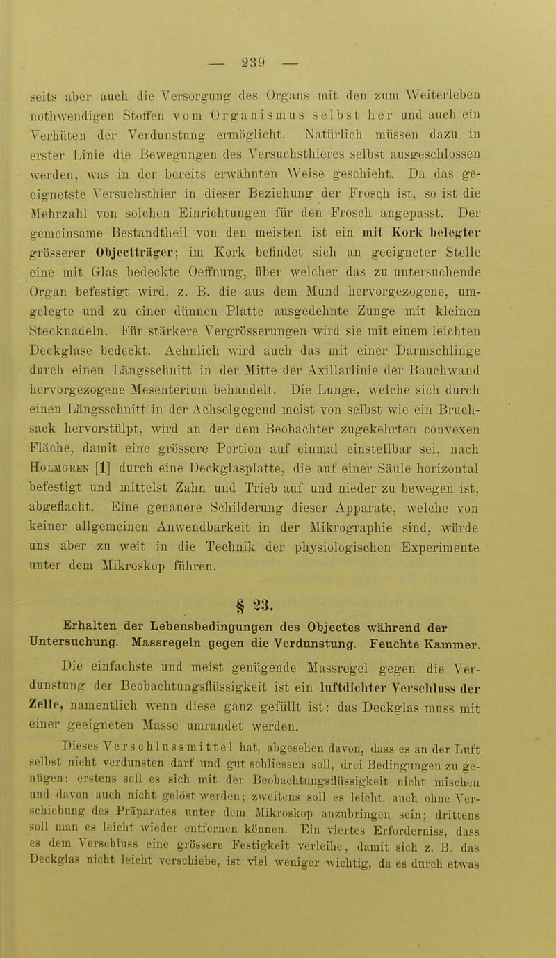 seits aber auch die Versorgung des Organs mit den zum Weiterleben nothwendigeu Stoffen vom Organismus selbst lior und auch ein Verhüten der Verdunstung erm(5gliclit. Natürlich müssen dazu in erster Linie die Bewegungen des Versuchsthieres selbst ausgeschlossen werden, was in der bereits erwähnten Weise geschieht. Da das ge- eignetste Versuchsthier in dieser Beziehung der Frosch ist, so ist die Mehrzahl von solchen Einrichtungen für den Frosch angepasst. Der gemeinsame Bestandtheil von den meisten ist ein mit Kork Ijeleg-ter grösserer Objectträger; im Kork befindet sich an geeigneter Stelle eine mit Glas bedeckte Oeffnung, über welcher das zu untersuchende Organ befestigt wird. z. B. die aus dem Mund hervorgezogene, um- gelegte und zu einer dünnen Platte ausgedehnte Zunge mit kleinen Stecknadeln. Für stärkere A^ergrösserungen wird sie mit einem leichten Deckglase bedeckt. Aehnlich wird auch das mit einer Darmschlinge durch einen Längsschnitt in der Mitte der Axillarlinie der Bauchwand hervorgezogene Mesenterium behandelt. Die Lunge, welche sich durch einen Längsschnitt in der Achselgegend meist von selbst wie ein Bruch- sack hervorstülpt, wird au der dem Beobachter zugekehrten convexeu Fläche, damit eine grössere Portion auf einmal einstellbar sei. nach HoLMGREN [1] durch eine Deckglasplatte, die auf einer Säule horizontal befestigt und mittelst Zahn und Trieb auf und nieder zu bewegen ist. abgeflacht. Eine genauei'e Schilderung dieser Apparate, welche von keiner allgemeinen Anwendbarkeit in der Mikrographie sind, würde uns aber zu weit in die Technik der physiologischen Experimente unter dem Mikroskop führen. § 23. Erhalten der Lebensbedingungen des Objectes während der Untersuchung. Massregeln gegen die Verdunstung. Feuchte Kammer. Die einfachste und meist genügende Massregel gegen die Ver- dunstung der Beobachtungsflüssigkeit ist ein luftdicliter Verscliluss der Zelle, namentlich wenn diese ganz gefüllt ist: das Deckglas muss mit einer geeigneten Masse umrandet werden. Dieses Ve r s c h 1 n s s m i 11 e 1 hat, abgesehen davon, dass es an der Luft selbst nicht verdunsten darf und gut schliessen soll, drei Bedingungen zu ge- nügen: erstens soll es sich mit der Beobachtungsllüssigkeit nicht mischen und davon auch nicht gelöst werden; zweitens soll es leicht, auch ohne Ver- schiebung des Präparates unter dem Mikroskop anzubringen sein: drittens soll man es leicht wieder entfernen können. Ein viertes Erforderniss, dass es dem Verschluss eine grössere Festigkeit verleihe, damit sich z. B. das Deckglas nicht leicht verschiebe, ist viel weniger wichtig, da es durch etwas