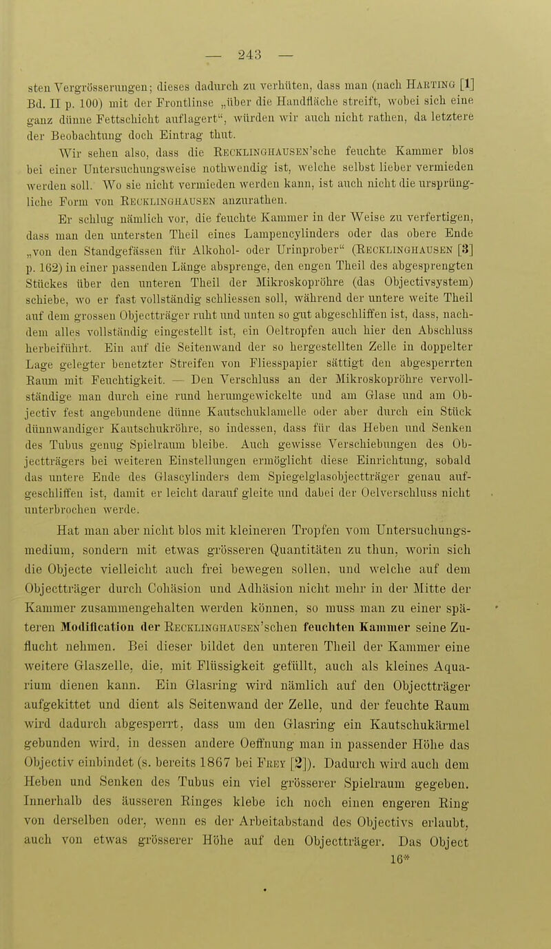 sten Vergi'össerungeu; dieses dadurch zu verhüten, dass man (nach Harting [1] Bd. II p. 100) mit der Frontlinse „über die Handfläche streift, wobei sich eine ganz dünne Fettschicht auflagert, Avürden wir auch nicht rathen, da letztere der Beobachtung doch Eintrag thut. Wir sehen also, dass die KKCKLiNGilAUSEN'sche feuchte Kammer blos bei einer Untersuchungsweise nothwendig ist, welche selbst lieber vermieden werden soll. Wo sie nicht vermieden werden kann, ist auch nicht die ursprüng- liche Form von Recklinöhausen anzurathen. Er schlug nämlich vor, die feuchte Kammer in der Weise zu verfertigen, dass man den untersten Theil eines Lampencylinders oder das obere Ende „von den Standgefässen für Alkohol- oder Urinprober (Eecklinqhaüsen [3] p. 162) in einer passenden Länge absprenge, den engen Theil des abgesprengten Stückes über den unteren Theil der Mikroskopröhre (das Objectivsystem) schiebe, wo er fast vollständig schliesseu soll, während der untere weite Theil auf dem grossen Objectträger ruht und unten so gut abgeschliffen ist, dass, nach- dem alles vollständig eingestellt ist, ein Oeltropfen auch hier den Abschluss herbeiführt. Ein auf die Seitenwand der so hergestellten Zelle in doppelter Lage gelegter benetzter Streifen von Fliesspapier sättigt den abgesperrten Eaum mit Feuchtigkeit. — Den Verschluss an der Mikroskopröhre vervoll- ständige man durch eine rund herumgewickelte und am Glase und am Ob- jectiv fest angebundene dünne Kautschuklamelle oder aber durch ein Stück dünnwandiger Kautschnkröhre, so indessen, dass für das Heben rmd Senken des Tubus genug Spielraum bleibe. Auch gewisse Verschiebungen des Ob- jectträgers bei weiteren Einstellungen ermöglicht diese Einrichtung, sobald das untere Ende des Glascylinders dem Spiegelglasobjectträger genau auf- geschlift'en ist, damit er leicht darauf gleite und dabei der Oelverschluss nicht unterbrochen werde. Hat man aber nicht blos mit kleineren Tropfen vom Untersuclmngs- medium, sondern mit etw^as grösseren Quantitäten zu thun. worin sich die Objecto vielleicht auch frei bew^egen sollen, und vs'elche auf dem Objectträger durch Cohäsion und Adhäsion nicht mehr in der Mitte der Kammer zusammengehalten werden können, so muss man zu einer spä- teren Modiflcatiou der RECKLiNGHAUSEN'schen feuchten Kammer seine Zu- flucht nehmen. Bei dieser bildet den unteren Theil der Kammer eine weitere Glaszelle, die, mit Flüssigkeit gefüllt, auch als kleines Aqua- rium dienen kann. Ein Glasring wird nämlich auf den Objectträger aufgekittet und dient als Seitenwand der Zelle, und der feuchte Raum wird dadurch abgespeirt, dass um den Glasring ein Kautschukärmel gebunden wird, in dessen andere Oeffnung man in passender Höhe das Objectiv einbindet (s, bereits 1867 bei Frey [2]). Dadurch wii-d auch dem Heben und Senken des Tubus ein viel grösserer Spielraum gegeben. Innerhalb des äusseren Ringes klebe ich noch einen engeren Ring von derselben oder, wenn es der Arbeitabstand des Objectivs erlaubt, auch von etwas grösserer Höhe auf den Objectträger. Das Object 16*