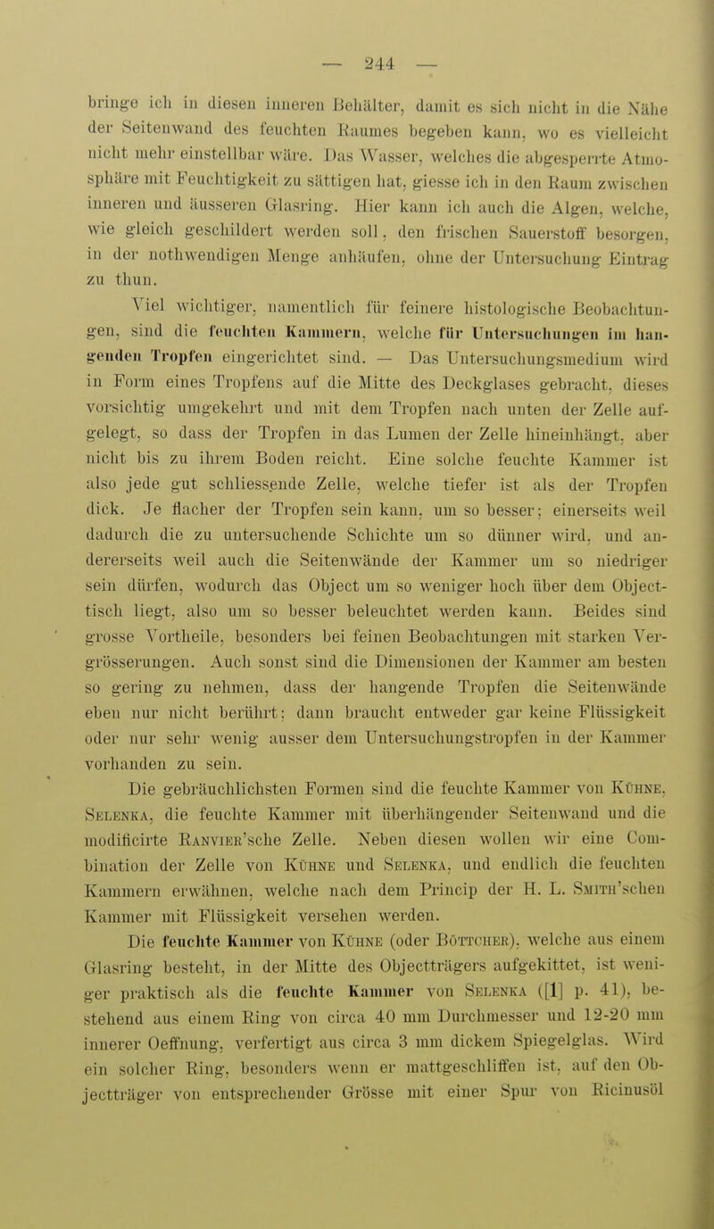 bringe ich in diesen inneren Behälter, damit es sicli nicht in die Nälie der Seitenwand des feuchten Raumes begeben kann, wo es vielleicht nicht mehr einstellbar wäre. Das Wasser, welches die abgesperrte Atmo- sphäre mit Feuchtigkeit zu sättigen hat, giesse ich in den Raum zwischen inneren und äusseren Glasring. Hier kann ich auch die Algen, welche, wie gleich geschildert werden soll, den frischen Sauerstoff besorgen, in der nothwendigen Menge anhäufen, ohne der Untersuchung Eintrag zu thun. Viel wichtiger, namoiitlicli für feinere histologische Beobachtun- gen, sind die feuchten Kammern, welche für Untersuchunj^^en im haii- greuden Tropfen eingerichtet sind. — Das Untersuchungsmedium wird in Form eines Tropfens auf die Mitte des Deckglases gebracht, dieses vorsichtig unigekehrt und mit dem Tropfen nach unten der Zelle auf- gelegt, so dass der Tropfen in das Lumen der Zelle hineinhängt, aber nicht bis zu ihrem Boden reicht. Eine solche feuchte Kammer ist also jede gut schliessende Zelle, welche tiefer ist als der Tropfen dick. Je flacher der Tropfen sein kann, um so besser; einerseits weil dadurch die zu untersuchende Schichte um so dünner wird, und an- dererseits weil auch die Seiteuwände der Kammer um so niedriger sein divrfen, wodurch das Object um so weniger hoch über dem Object- tisch liegt, also um so besser beleuchtet werden kann. Beides sind grosse Vortlieile, besonders bei feinen Beobachtungen mit starken Ver- grösserungen. Auch sonst sind die Dimensionen der Kammer am besten so gering zu nehmen, dass der hangende Tropfen die Seitenwände eben nur nicht berührt; dann braucht entweder gar keine Flüssigkeit oder nur sehr wenig ausser dem Untersuchungstropfen in der Kammer vorhanden zu sein. Die gebräuchlichsten Formen sind die feuchte Kammer von Kühne. Selenka, die feuchte Kammer mit überhängender Seitenwand und die modificirte RANViER'sche Zelle. Neben diesen wollen wir eine Com- bination der Zelle von Kühne und Selenka, und endlich die feuchten Kammern erwähnen, welche nach dem Princip der H. L. SMiTu'schen Kammer mit Flüssigkeit versehen werden. Die feucJite Kammer von Kühne (oder Böttcher), welche aus einem Glasring besteht, in der Mitte des übjectträgers aufgekittet, ist weni- ger praktisch als die feuchte Kammer von Selenka ([1] p. 41), be- stehend aus einem Ring von circa 40 mm Durchmesser und 12-20 mm innerer Oeffnung, verfertigt aus circa 3 mm dickem Spiegelglas. Wird ein solcher Ring, besonders wenn er mattgeschliffen ist, auf den Ob- jectträger von entsprechender Grösse mit einer Spui- von Ricinusöl