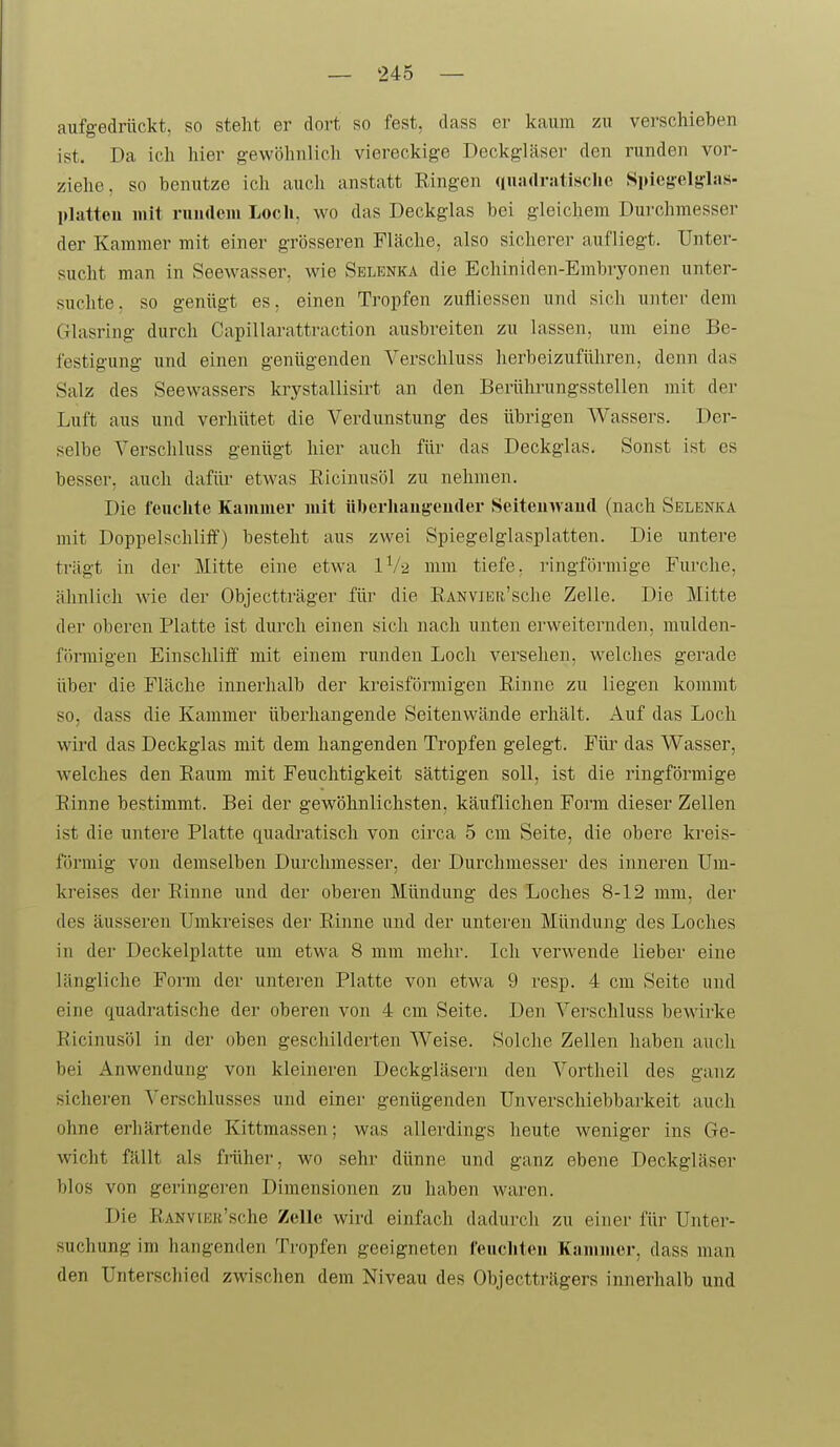 aufgedrückt, so steht er dort so fest, dass er kaum zu verschieben ist. Da ich hier gewöhnlich viereckige Deckgläser den runden vor- ziehe, so benutze ich auch anstatt Ringen ((uadriitisclic Si)ieg'elglas. plattou mit niiirteiu Loch, wo das Deckglas bei gleichem Durchmesser der Kammer mit einer grösseren Fläche, also sicherer aufliegt. Unter- sucht man in Seewasser, wie Selenka die Echiniden-Embryonen unter- suchte, so genügt es, einen Tropfen zufliessen und sich unter dem Glasring durch Capillarattraction ausbreiten zu lassen, um eine Be- festigung und einen genügenden Verschluss herbeizuführen, denn das Salz des Seewassers krystallisirt an den Berührungsstellen mit der Luft aus und verhütet die Verdunstung des übrigen Wassers. Der- selbe Verschluss genügt hier auch für das Deckglas. Sonst ist es besser, auch dafür etwas Ricinusöl zu nehmen. Die feuchte Kammer mit überhaugeuder Seiteiiwaud (nach Selenka mit Doppelschliff) besteht aus zwei Spiegelglasplatten. Die untere trägt in der Mitte eine etwa lV-2 mm tiefe, ringförmige Furche, ähnlich wie der Objectträger füi^ die RANViER'sche Zelle. Die Mitte der oberen Platte ist durch einen sich nach unten erweiternden, mulden- fih'migen Einschliff mit einem runden Loch versehen, welches gerade über die Fläche innerhalb der kreisförmigen Einne zu liegen kommt so, dass die Kammer überhangende Seitenwände erhält. Auf das Loch wird das Deckglas mit dem hangenden Tropfen gelegt. Für das Wasser, welches den Raum mit Feuchtigkeit sättigen soll, ist die ringförmige Rinne bestimmt. Bei der gewöhnlichsten, käuflichen Form dieser Zellen ist die untere Platte quadratisch von circa 5 cm Seite, die obere ki'eis- förmig von demselben Durchmesser, der Durchmesser des inneren Um- kreises der Rinne und der oberen Mündung des Loches 8-12 mm, der des äusseren Umkreises der Rinne und der unteren Mündung des Loches in der Deckelplatte um etwa 8 mm mehr. Ich verwende lieber eine längliche Form der unteren Platte von etwa 9 resp. 4 cm Seite und eine quadratische der oberen von 4 cm Seite. Den Verschluss bewirke Ricinusöl in der oben geschilderten Weise. Solche Zellen haben auch bei Anwendung von kleineren Deckgläsern den Vortheil des ganz sicheren Verschlusses und einer genügenden Unverschiebbarkeit auch ohne erhärtende Kittmassen; was allerdings heute weniger ins Ge- wicht fällt als friiher, wo sehr dünne und ganz ebene Deckgläser blos von geringeren Dimensionen zu haben waren. Die R.ANViKK'sche Zelle wird einfach dadurch zu einer für Unter- suchung im hangenden Tropfen geeigneten feucliteu Kammer, dass man den Unterscliied zwischen dem Niveau des Objectträgers innerhalb und