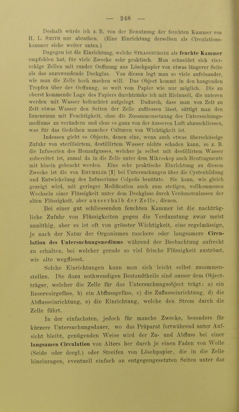 Deshalb würde ich z. B. von der Benutzung der feuchten Kammer von H. T>. Smith nur abrathen. (Eine Einrichtung derselben als Circulations- kanimer siehe weiter unten.) Dagegen ist die Einrichtung, welche Stkassbukgek als feuchte Kammer empfohlen hat, für viele Zwecke sehr praktisch. Man schneidet sich viei- eckige Zellen mit runder Oeifmmg aus Löschpapier von etwas längerer Seite als das anzuwendende Deckglas. Von diesen legt man so viele aufeinander, wie man die Zelle hoch raachen will. Das Object kommt in den hangenden Tropfen über der Oeffnung, so weit vom Papier wie nur möglich. Die zu oberst kommende Lage des Papiers durchtränke ich mit Ricinusöl, die unteren werden mit Wasser befeuchtet aufgelegt. Dadurch, dass man von Zeit zu Zeit etwas Wasser den Seiten der Zelle zufliessen lässt, sättigt man den Innenraiim mit Feuchtigkeit, ohne die Zusammensetzung des Untersuchungs- niediums zu verändern und ohne es ganz von der äusseren Luft abzuschliessen, was für das Gedeihen mancher Cnlturen von Wichtigkeit ist. Indessen giebt es Objecte, denen eine, wenn auch etwas überschüssige Zufuhr von sterilisirtem, destillirtem Wasser nichts schaden kann, so z. B. die Infusorien des Heuaufgusses, welcher ja selbst mit destillirtem Wasser zubereitet ist, zumal da in die Zelle unter dem Mikroskop auch Heufragmente mit hinein gebracht werden. Eine sehr praktische Einrichtung zu diesem Zwecke ist die von Ehumblee [1] bei Untersuchungen über die Cystenbildung und Entwickeluug des Infusoriuras Colpoda benützte. Sie kann, wie gleich gezeigt wird, mit geringer Modification auch zum stetigen, vollkommenen Wechseln einer Flüssigkeit unter dem Deckglase durch Verdunstenlassen der alten Flüssigkeit, aber ausserhalb der Zelle, dienen. Bei einer gut schliessenden feuchten Kammer ist die nachträg- liche Zufuhr von Flüssigkeiten gegen die Verdunstung zwar meist unnöthig, aber es ist oft von grösster Wichtigkeit, eine regelmässige, je nach der Natur der Organismen raschere oder langsamere Circn- latiou des Uutersuchuugsiuediuius während der Beobachtung aufrecht zu erhalten, bei welcher gerade so viel frische Flüssigkeit zuströmt, wie alte wegfiiesst. Solche Einrichtungen kann man sich leicht selbst zusammen- stellen. Die dazu nothwendigen Bestandtheile sind ausser dem Object- träger, welcher die Zelle für das Untersuchungsobject trägt: a) ein EeservoirgefäsS; b) ein Abflussgefäss, c) die Zuflusseinrichtung, d) die x\bflusseinrichtung, e) die Einrichtung, welche den Strom durch die Zelle führt. In der einfachsten, jedoch für manche Zwecke, besonders für kürzere Untersuchungsdauer, wo das Präparat fortwährend unter Auf- sicht bleibt, genügenden Weise wird dei- Zu- und Abfluss bei einer laugsaineu Circulatiou von Alters her durch je einen Faden von Wolle (Seide oder dergl.) oder Streifen von Löschpapier, die in die Zelle hineinragen, eventuell einfach an entgegengesetzten Seiten unter das