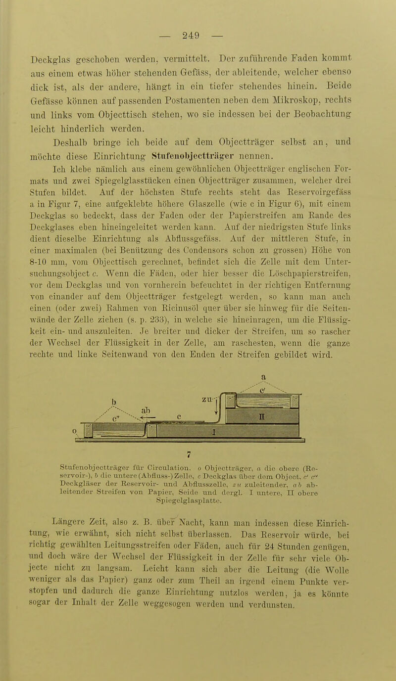 Deckglas geschoben werden, vermittelt. Der zuführende Faden kommt aus einem etwas hi3her stehenden Gefäss, der ableitende, welcher ebenso dick ist, als der andere, hängt in ein tiefer stehendes hinein. Beide Gefässe können auf passenden Postamenten neben dem Mikroskop, rechts und links vom Objecttisch stehen, wo sie indessen bei der Beobachtung leicht hinderlich werden. Deshalb bringe ich beide auf dem Objectträger selbst an, und möchte diese Einrichtung Stnfeuobjecttriig-er nennen. Ich klebe nämlich aus einem gewöhnlichen Objectträger englischen For- mats imd zwei Spiegelglasstücken einen Objectträger zusammen, welcher drei Stufen bildet. Auf der höchsten Stufe rechts steht das Eeservoirgefäss a in Figur 7, eine aufgeklebte höhere Glaszelle (wie c in Figur 6), mit einem Deckglas so bedeckt, dass der Faden oder der Papierstreifen am Eaude des Deckglases eben hineingeleitet werden kann. Auf der niedrigsten Stufe liuks dient dieselbe Einrichtung als Abflussgefäss. Auf der mittleren Stufe, in einer maximalen (bei Benützung des Condensors schon zu grossen) Höhe von 8-10 mm, vom Objecttisch gerechnet, befindet sich die Zelle mit dem Unter- suchungsobject c. Wenn die Fäden, oder hier besser die Löschpapierstreifen, vor dem Deckglas und von vornherein befeuchtet in der richtigen Entfeimnig von einander auf dem Objectträger festgelegt Averden, so kann man auch einen (oder zwei) Rahmen von Ricinusöl quer über sie hinweg für die Seiten- wände der Zelle ziehen (s. p. 233), in welche sie hineinragen, um die Flüssig- keit ein- imd auszuleiten. Je breiter imd dicker der Streifen, um so rascher der Wechsel der Flüssigkeit in der Zelle, am raschesten, wenn die ganze rechte und linke Seitenwand von den Enden der Streifen gebildet wird. a 7 Stufenobjectträger für Circulafcion. o Objeottrilger, a die obere (Re- servoir-), y die untere-(Ahfluss-) Zelle, i; Deckglas über dem Objoob. o' c. Deckgläser der Reservoir- und Abflusszelle, zu zuleitender, ah ab- leitender .Streifen von Papier, Seide und dergl. I untere, II obere Spiegelglasplatte. Längere Zeit, also z. B. über Nacht, kann man indessen diese Einrich- tung, wie erwähnt, sich nicht selbst überlassen. Das Reservoir würde, bei richtig gewählten Leitungsstreifen oder Fäden, auch für 24 Stunden genügen, und doch wäre der Wechsel der Flüssigkeit in der Zelle für sehr viele Ob- jecte nicht zu langsam. Leicht kann sich aber die Leitung (die Wolle weniger als das Papier) ganz oder zum Theil an irgend einem Punkte ver- stopfen und dadurch die ganze Einrichtung nutzlos werden, ja es könnte sogar der Inhalt der Zelle weggesogen werden und verdunsten.