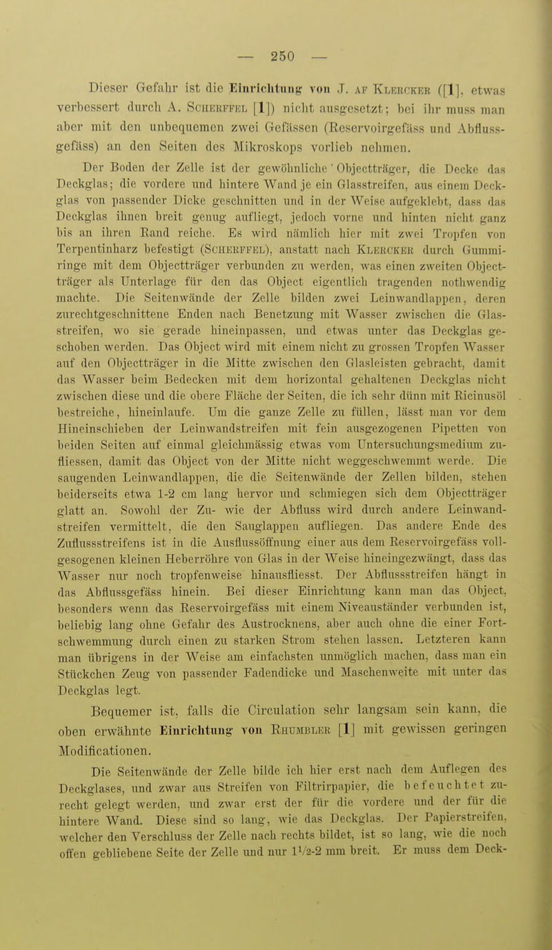 Dieser Gefahr ist die Einviclituiiff von J. af Klerckeb ([1]. etwas verbessert durch A. Sciiekffkl [IJ) nicht ausf?esetzt; bei ilir muss man aber mit den unbequemen zwei Gefässen (Reservoirgefäss und Abfluss- gefäss) an den Seiten des Mikroskops vorlieb nehmen. Der Boden der Zelle ist der gewöhnliche' Objeetträger, die Decke das Deckglas; die vordere und hintere Wand je ein Glasstreifen, aus einem Deck- glas von passender Dicke geschnitten und in der Weise aufgeklebt, dass das Deckglas ihnen breit genug aufliegt, jedoch vorne und hinten nicht ganz bis an ihren Rand reiche. Es wird nämlich hier mit zwei Tropfen von Terpentinharz befestigt (Scheepfel), anstatt nach Klebckek durch Gummi- ringe mit dem Objeetträger verbunden zu werden, was einen zweiten Objeet- träger als Unterlage für den das Object eigentlich tragenden nothwendig machte. Die SeitenAvände der Zelle bilden zwei Leinwandlappen, deren zurechtgeschnittene Enden nach Benetzung mit Wasser zwischen die Glas- streifen, wo sie gerade hineinpassen, und etwas unter das Deckglas ge- schoben werden. Das Object wird mit einem nicht zu grossen Tropfen Wasser auf den Objeetträger in die Mitte zwischen den Glasleisten gebracht, damit das Wasser beim Bedecken mit dem horizontal gehaltenen Deckglas nicht zwischen diese und die obere Fläche der Seiten, die ich sehr dünn mit Ricinusöl bestreiche, hineinlaufe. Um die ganze Zelle zu füllen, lässt man vor dem Hineinschieben der Leiuwandstreifen mit fein ausgezogenen Pipetten von beiden Seiten auf einmal gleichmässig etwas vom Untersuchungsmediiun zu- fliessen, damit das Object von der Mitte nicht weggeschwemmt werde. Die saugenden Leinwandlappen, die die Seitenwände der Zellen bilden, stehen beiderseits etwa 1-2 cm lang hervor und schmiegen sich dem Objeetträger glatt an. Sowohl der Zu- wie der Abfluss wird durch andere Leinwand- streifen vermittelt, die den Sauglappen aufliegen. Das andere Ende des Zuflussstreifens ist in die Ausfiussöff'nung einer aus dem Reservoirgefäss voll- gesogenen kleinen Heberröhre von Glas in der Weise hineingezwängt, dass das AVasser nur noch tropfenweise hinausfliesst. Der Abflussstreifen hängt in das Abflussgefäss hinein. Bei dieser Einrichtung kann man das Object, besonders wenn das Reservoirgefäss mit einem Niveauständer verbunden ist, beliebig lang ohne Gefahr des Austrocknens, aber auch ohne die einer Fort- schwemmung durch einen zu starken Strom stehen lassen. Letzteren kann man übrigens in der Weise am einfachsten unmöglich machen, dass man ein Stückchen Zeug von passender Fadendicke imd Maschenweite mit unter das Deckglas legt. Bequemer ist. falls die Circulation sehr langsam sein kann, die oben erwähnte Einrichtuug von Rhumbler [1] mit gewissen geringen Modiflcationen. Die Seitenwände der Zelle bilde ich hier erst nach dem Auflegen des Deckglases, und zwar aus Streifen von Filtrirpapier, die befeuchtet zu- recht gelegt werden, und zwar erst der für die vordere und der für die hintere Wand. Diese sind so laug, wie das Deckglas. Der Papierstreifen, welcher den Verschluss der Zelle nach rechts bildet, ist so lang, wie die noch offen gebliebene Seite der Zelle und nur 1V2-2 mm breit. Er muss dem Deck-