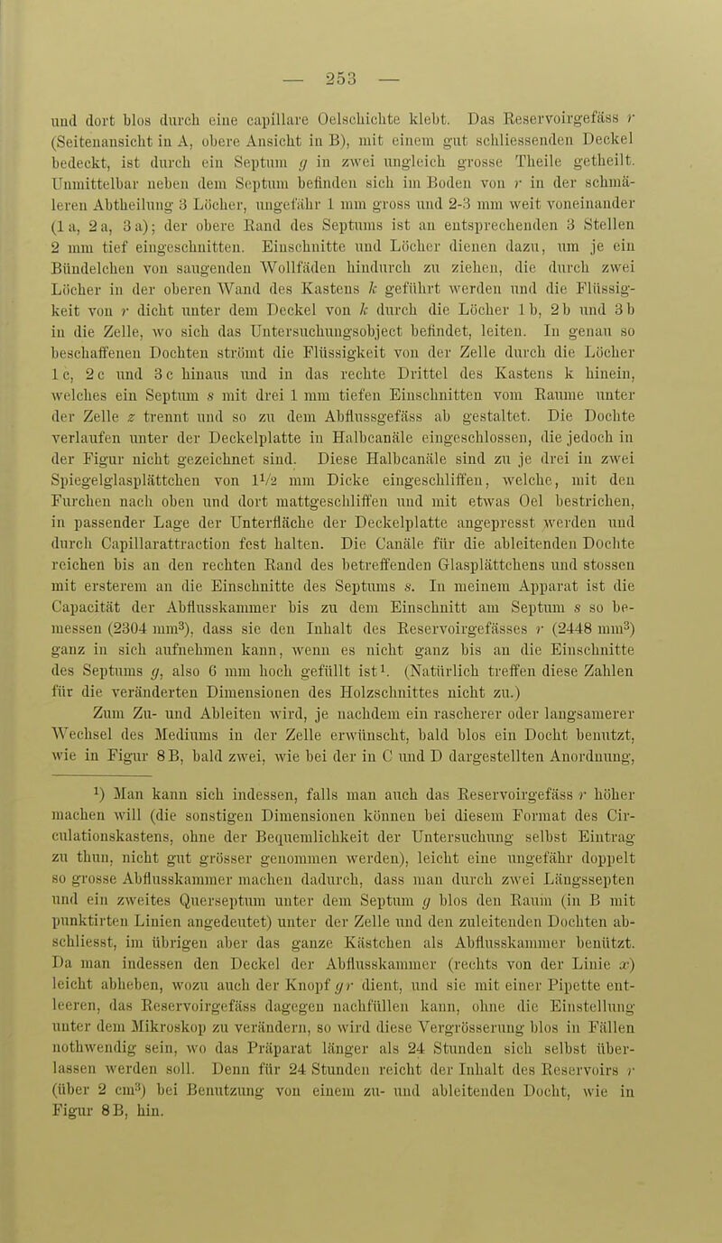 iiud dort blos durch eine capillare Oelscbichte klebt. Das Eeservoirgefäss r (Seitenansicht in A, obere Ansicht in B), mit einem gut schliessenden Deckel bedeckt, ist durch ein Septum (] in zwei ungleich grosse Theile getheilt. Unmittelbar neben dem Septum befinden sich im Boden von r in der schmä- leren Abtheilung 3 Löcher, ungefähr 1 mm gross und 2-3 mm weit voneinander (1 a, 2 a, 3 a); der obere Rand des Septums ist an entsprechenden 3 Stellen 2 mm tief eingeschnitten. Einschnitte und Löcher dienen dazu, um je ein Bündelchen von saiigenden Wollfäden hindurch zu ziehen, die durch zwei Löcher in der oberen Wand des Kastens k geführt werden und die Flüssig- keit von r dicht unter dem Deckel von k durch die Löcher 1 b, 2 b und 3 b in die Zelle, wo sich das Untersuchungsobject befindet, leiten. In genau so beschaffenen Dochten strömt die Flüssigkeit von der Zelle durch die Löcher 1 c, 2 c imd 3 c hinaus imd in das rechte Drittel des Kastens k hinein, welches ein Septiun s mit drei 1 mm tiefen Einschnitten vom Räume unter der Zelle z trennt und so zu dem Abflussgefäss ab gestaltet. Die Dochte verlaufen unter der Deckelplatte in Halbcanäle eingeschlossen, die jedoch in der Figur nicht gezeichnet sind. Diese Halbcanäle sind zu je drei in zwei Spiegelglasplättchen von 1^/2 mm Dicke eingeschliffen, welche, mit den Furchen nach oben und dort mattgeschliffen und mit etwas Oel bestrichen, in passender Lage der Unterfläche der Deckelplatte angepresst werden und durch Capillarattraction fest halten. Die Canäle für die ableitenden Dochte reichen bis an den rechten Rand des betreffenden Glasplättchens und Stessen mit ersterem an die Einschnitte des Septums s. Li meinem Apparat ist die Capacität der Abflusskammer bis zu dem Einschnitt am Septum s so be- messen (2304 mm^), dass sie den Inhalt des Reservoirgefässes r (2448 mm^) ganz in sich aufnehmen kann, wenn es nicht ganz bis an die Einschnitte des Septums </, also 6 mm hoch gefüllt ist (Natürlich treffen diese Zahlen für die veränderten Dimensionen des Holzschnittes nicht zu.) Zum Zu- und Ableiten wird, je nachdem ein rascherer oder langsamerer Wechsel des Mediums in der Zelle erwünscht, bald blos ein Docht benutzt, wie in Figur 8B, bald zwei, wie bei der in C und D dargestellten Anordnung, ^) Man kann sich indessen, falls man auch das Eeservoirgefäss r höher machen will (die sonstigen Dimensionen können bei diesem Format des Cir- culationskastens, ohne der Beriueralichkeit der Untersuchimg selbst Eintrag zu thun, nicht gut grösser genommen werden), leicht eine ungefähr doppelt so grosse Abflusskaranier machen dadurch, dass mau durch zwei Längssepten und ein zweites Quer.septuiii unter dem Septum g blos den Raum (in B mit punktirten Linien angedeutet) unter der Zelle und den zuleitenden Dochten ab- schliesst, im übrigen aber das ganze Kästchen als Abflusskammer benützt. Da man indessen den Deckel der Abflusskammer (rechts von der Linie x) leicht abheben, wozu auch der Knopf (/r dient, und sie mit einer Pipette ent- leeren, das Reservoirgefäss dagegen nachfüllen kann, ohne die Einstellung unter dem Mikroskop zu verändern, so wird diese Vergrösserung blos in Fällen nothwendig sein, avo das Präparat länger als 24 Stunden sich selbst über- lassen werden soll. Denn für 24 Stunden reicht der Inhalt des Reservoirs r (über 2 cm^) bei Benutzung von einem zu- und ableitenden Docht, wie in Figur 8B, hin.